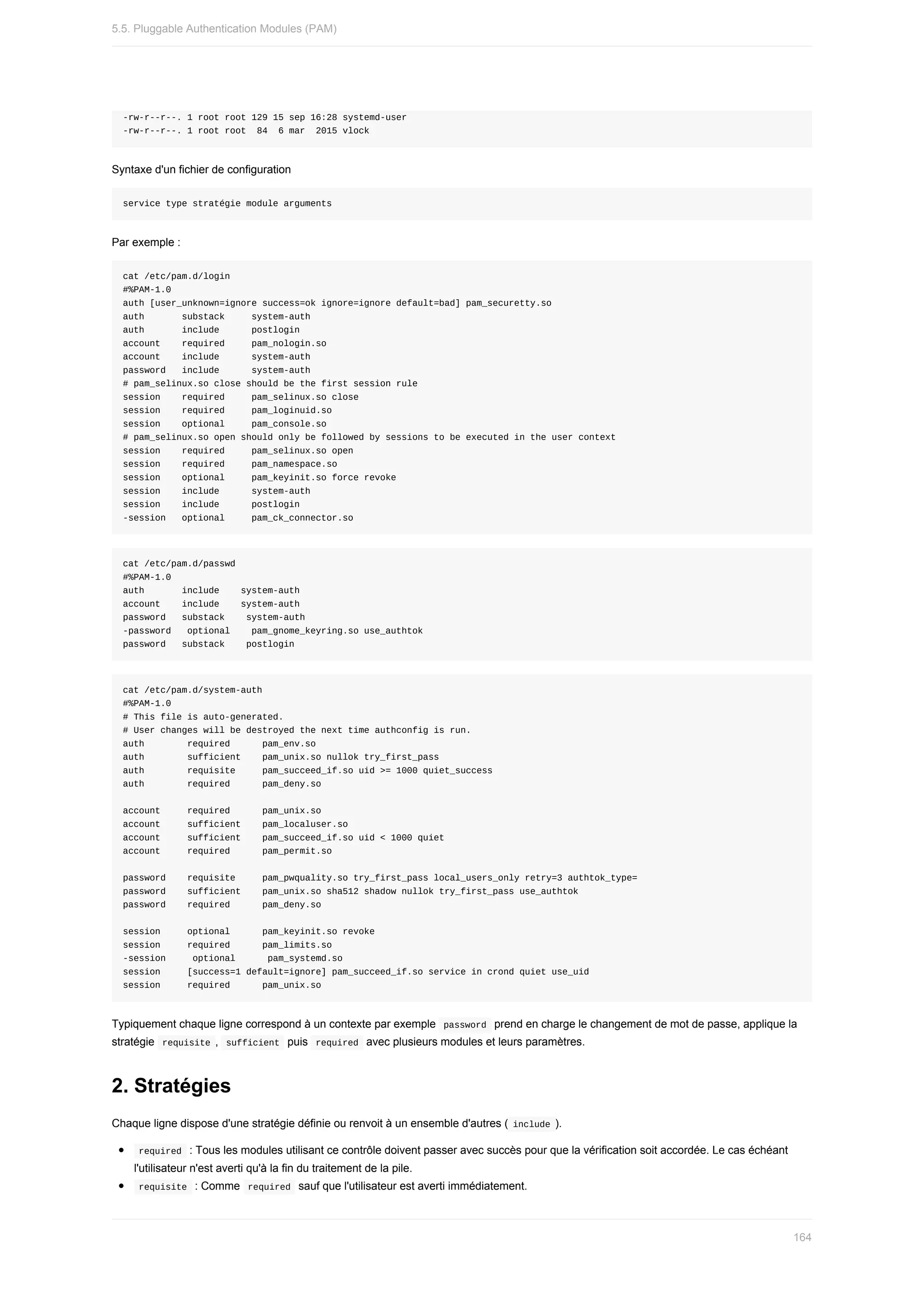 -rw-r--r--.	1	root	root	129	15	sep	16:28	systemd-user
-rw-r--r--.	1	root	root		84		6	mar		2015	vlock
Syntaxe	d'un	fichier	de	configuration
service	type	stratégie	module	arguments
Par	exemple	:
cat	/etc/pam.d/login
#%PAM-1.0
auth	[user_unknown=ignore	success=ok	ignore=ignore	default=bad]	pam_securetty.so
auth							substack					system-auth
auth							include						postlogin
account				required					pam_nologin.so
account				include						system-auth
password			include						system-auth
#	pam_selinux.so	close	should	be	the	first	session	rule
session				required					pam_selinux.so	close
session				required					pam_loginuid.so
session				optional					pam_console.so
#	pam_selinux.so	open	should	only	be	followed	by	sessions	to	be	executed	in	the	user	context
session				required					pam_selinux.so	open
session				required					pam_namespace.so
session				optional					pam_keyinit.so	force	revoke
session				include						system-auth
session				include						postlogin
-session			optional					pam_ck_connector.so
cat	/etc/pam.d/passwd
#%PAM-1.0
auth							include				system-auth
account				include				system-auth
password			substack				system-auth
-password			optional				pam_gnome_keyring.so	use_authtok
password			substack				postlogin
cat	/etc/pam.d/system-auth
#%PAM-1.0
#	This	file	is	auto-generated.
#	User	changes	will	be	destroyed	the	next	time	authconfig	is	run.
auth								required						pam_env.so
auth								sufficient				pam_unix.so	nullok	try_first_pass
auth								requisite					pam_succeed_if.so	uid	>=	1000	quiet_success
auth								required						pam_deny.so
account					required						pam_unix.so
account					sufficient				pam_localuser.so
account					sufficient				pam_succeed_if.so	uid	<	1000	quiet
account					required						pam_permit.so
password				requisite					pam_pwquality.so	try_first_pass	local_users_only	retry=3	authtok_type=
password				sufficient				pam_unix.so	sha512	shadow	nullok	try_first_pass	use_authtok
password				required						pam_deny.so
session					optional						pam_keyinit.so	revoke
session					required						pam_limits.so
-session					optional						pam_systemd.so
session					[success=1	default=ignore]	pam_succeed_if.so	service	in	crond	quiet	use_uid
session					required						pam_unix.so
Typiquement	chaque	ligne	correspond	à	un	contexte	par	exemple		
password		prend	en	charge	le	changement	de	mot	de	passe,	applique	la
stratégie		
requisite	,		
sufficient		puis		required		avec	plusieurs	modules	et	leurs	paramètres.
2.	Stratégies
Chaque	ligne	dispose	d'une	stratégie	définie	ou	renvoit	à	un	ensemble	d'autres	(	
include	).
	
required		:	Tous	les	modules	utilisant	ce	contrôle	doivent	passer	avec	succès	pour	que	la	vérification	soit	accordée.	Le	cas	échéant
l'utilisateur	n'est	averti	qu'à	la	fin	du	traitement	de	la	pile.
	
requisite		:	Comme		
required		sauf	que	l'utilisateur	est	averti	immédiatement.
5.5.	Pluggable	Authentication	Modules	(PAM)
164
 
