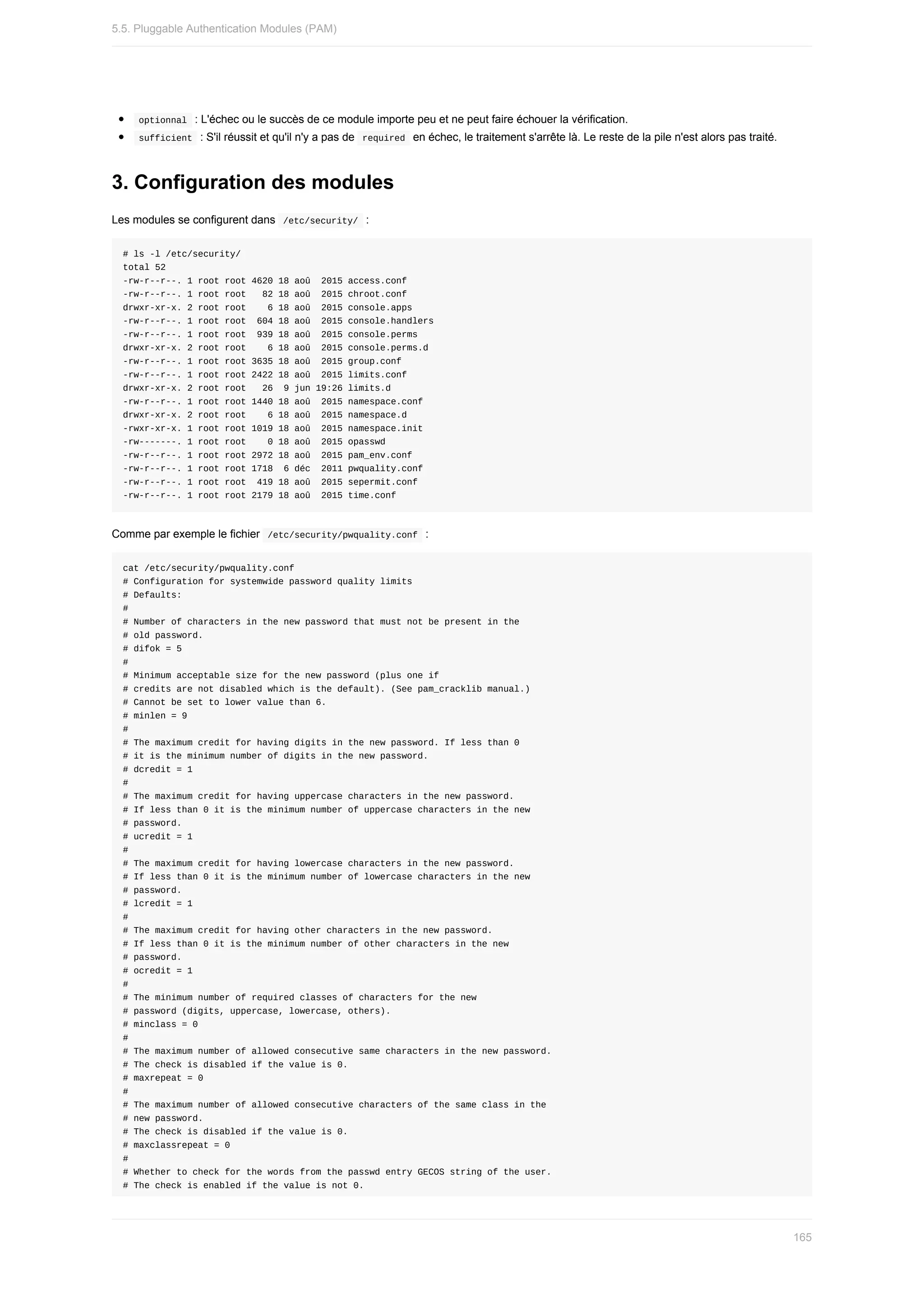 optionnal		:	L'échec	ou	le	succès	de	ce	module	importe	peu	et	ne	peut	faire	échouer	la	vérification.
	
sufficient		:	S'il	réussit	et	qu'il	n'y	a	pas	de		
required		en	échec,	le	traitement	s'arrête	là.	Le	reste	de	la	pile	n'est	alors	pas	traité.
3.	Configuration	des	modules
Les	modules	se	configurent	dans		
/etc/security/		:
#	ls	-l	/etc/security/
total	52
-rw-r--r--.	1	root	root	4620	18	aoû		2015	access.conf
-rw-r--r--.	1	root	root			82	18	aoû		2015	chroot.conf
drwxr-xr-x.	2	root	root				6	18	aoû		2015	console.apps
-rw-r--r--.	1	root	root		604	18	aoû		2015	console.handlers
-rw-r--r--.	1	root	root		939	18	aoû		2015	console.perms
drwxr-xr-x.	2	root	root				6	18	aoû		2015	console.perms.d
-rw-r--r--.	1	root	root	3635	18	aoû		2015	group.conf
-rw-r--r--.	1	root	root	2422	18	aoû		2015	limits.conf
drwxr-xr-x.	2	root	root			26		9	jun	19:26	limits.d
-rw-r--r--.	1	root	root	1440	18	aoû		2015	namespace.conf
drwxr-xr-x.	2	root	root				6	18	aoû		2015	namespace.d
-rwxr-xr-x.	1	root	root	1019	18	aoû		2015	namespace.init
-rw-------.	1	root	root				0	18	aoû		2015	opasswd
-rw-r--r--.	1	root	root	2972	18	aoû		2015	pam_env.conf
-rw-r--r--.	1	root	root	1718		6	déc		2011	pwquality.conf
-rw-r--r--.	1	root	root		419	18	aoû		2015	sepermit.conf
-rw-r--r--.	1	root	root	2179	18	aoû		2015	time.conf
Comme	par	exemple	le	fichier		
/etc/security/pwquality.conf		:
cat	/etc/security/pwquality.conf
#	Configuration	for	systemwide	password	quality	limits
#	Defaults:
#
#	Number	of	characters	in	the	new	password	that	must	not	be	present	in	the
#	old	password.
#	difok	=	5
#
#	Minimum	acceptable	size	for	the	new	password	(plus	one	if
#	credits	are	not	disabled	which	is	the	default).	(See	pam_cracklib	manual.)
#	Cannot	be	set	to	lower	value	than	6.
#	minlen	=	9
#
#	The	maximum	credit	for	having	digits	in	the	new	password.	If	less	than	0
#	it	is	the	minimum	number	of	digits	in	the	new	password.
#	dcredit	=	1
#
#	The	maximum	credit	for	having	uppercase	characters	in	the	new	password.
#	If	less	than	0	it	is	the	minimum	number	of	uppercase	characters	in	the	new
#	password.
#	ucredit	=	1
#
#	The	maximum	credit	for	having	lowercase	characters	in	the	new	password.
#	If	less	than	0	it	is	the	minimum	number	of	lowercase	characters	in	the	new
#	password.
#	lcredit	=	1
#
#	The	maximum	credit	for	having	other	characters	in	the	new	password.
#	If	less	than	0	it	is	the	minimum	number	of	other	characters	in	the	new
#	password.
#	ocredit	=	1
#
#	The	minimum	number	of	required	classes	of	characters	for	the	new
#	password	(digits,	uppercase,	lowercase,	others).
#	minclass	=	0
#
#	The	maximum	number	of	allowed	consecutive	same	characters	in	the	new	password.
#	The	check	is	disabled	if	the	value	is	0.
#	maxrepeat	=	0
#
#	The	maximum	number	of	allowed	consecutive	characters	of	the	same	class	in	the
#	new	password.
#	The	check	is	disabled	if	the	value	is	0.
#	maxclassrepeat	=	0
#
#	Whether	to	check	for	the	words	from	the	passwd	entry	GECOS	string	of	the	user.
#	The	check	is	enabled	if	the	value	is	not	0.
5.5.	Pluggable	Authentication	Modules	(PAM)
165
 