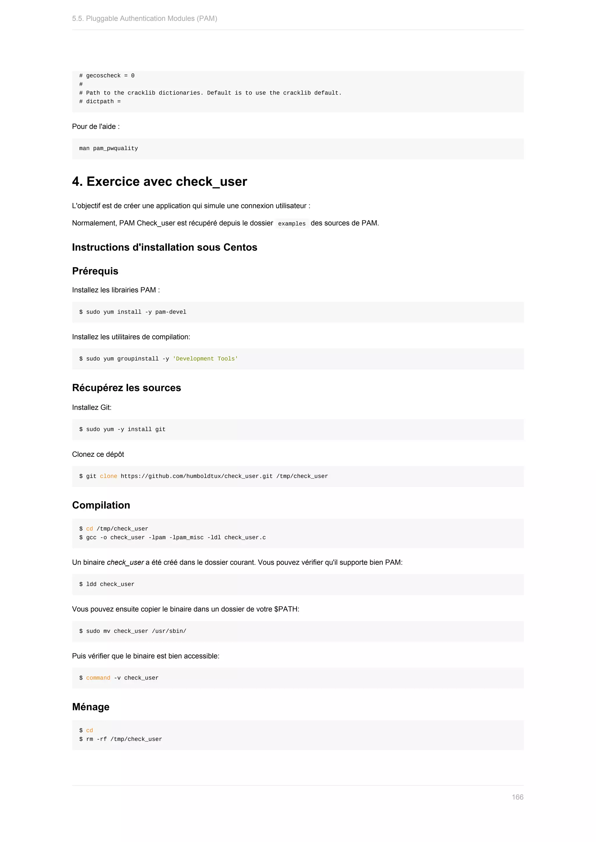 #	gecoscheck	=	0
#
#	Path	to	the	cracklib	dictionaries.	Default	is	to	use	the	cracklib	default.
#	dictpath	=
Pour	de	l'aide	:
man	pam_pwquality
4.	Exercice	avec	check_user
L'objectif	est	de	créer	une	application	qui	simule	une	connexion	utilisateur	:
Normalement,	PAM	Check_user	est	récupéré	depuis	le	dossier		
examples		des	sources	de	PAM.
Instructions	d'installation	sous	Centos
Prérequis
Installez	les	librairies	PAM	:
$	sudo	yum	install	-y	pam-devel
Installez	les	utilitaires	de	compilation:
$	sudo	yum	groupinstall	-y	'Development	Tools'
Récupérez	les	sources
Installez	Git:
$	sudo	yum	-y	install	git
Clonez	ce	dépôt
$	git	clone	https://github.com/humboldtux/check_user.git	/tmp/check_user
Compilation
$	cd	/tmp/check_user
$	gcc	-o	check_user	-lpam	-lpam_misc	-ldl	check_user.c
Un	binaire	check_user	a	été	créé	dans	le	dossier	courant.	Vous	pouvez	vérifier	qu'il	supporte	bien	PAM:
$	ldd	check_user
Vous	pouvez	ensuite	copier	le	binaire	dans	un	dossier	de	votre	$PATH:
$	sudo	mv	check_user	/usr/sbin/
Puis	vérifier	que	le	binaire	est	bien	accessible:
$	command	-v	check_user
Ménage
$	cd
$	rm	-rf	/tmp/check_user
5.5.	Pluggable	Authentication	Modules	(PAM)
166
 