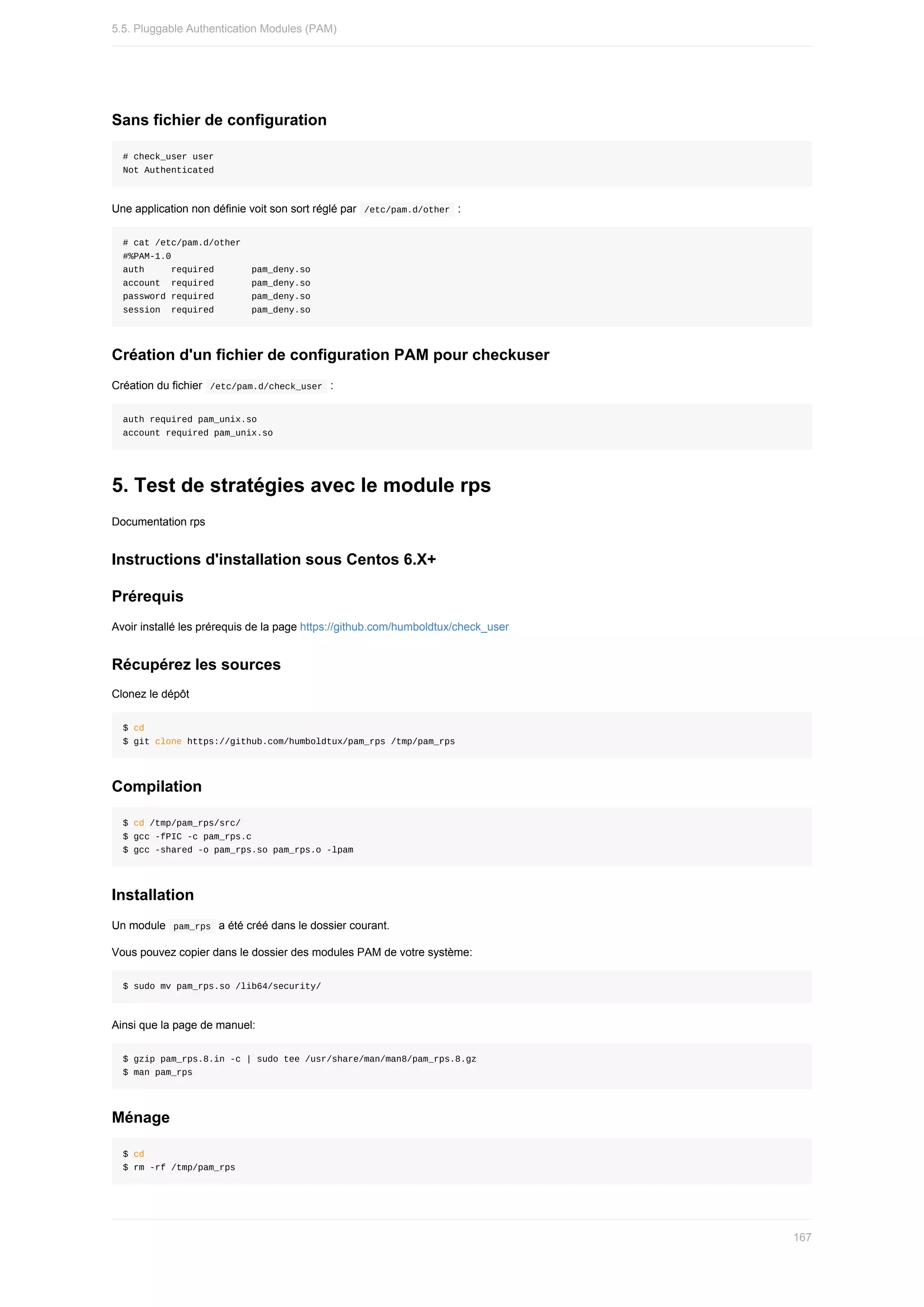 Sans	fichier	de	configuration
#	check_user	user
Not	Authenticated
Une	application	non	définie	voit	son	sort	réglé	par		
/etc/pam.d/other		:
#	cat	/etc/pam.d/other
#%PAM-1.0
auth					required							pam_deny.so
account		required							pam_deny.so
password	required							pam_deny.so
session		required							pam_deny.so
Création	d'un	fichier	de	configuration	PAM	pour	checkuser
Création	du	fichier		
/etc/pam.d/check_user		:
auth	required	pam_unix.so
account	required	pam_unix.so
5.	Test	de	stratégies	avec	le	module	rps
Documentation	rps
Instructions	d'installation	sous	Centos	6.X+
Prérequis
Avoir	installé	les	prérequis	de	la	page	https://github.com/humboldtux/check_user
Récupérez	les	sources
Clonez	le	dépôt
$	cd
$	git	clone	https://github.com/humboldtux/pam_rps	/tmp/pam_rps
Compilation
$	cd	/tmp/pam_rps/src/
$	gcc	-fPIC	-c	pam_rps.c
$	gcc	-shared	-o	pam_rps.so	pam_rps.o	-lpam
Installation
Un	module		
pam_rps		a	été	créé	dans	le	dossier	courant.
Vous	pouvez	copier	dans	le	dossier	des	modules	PAM	de	votre	système:
$	sudo	mv	pam_rps.so	/lib64/security/
Ainsi	que	la	page	de	manuel:
$	gzip	pam_rps.8.in	-c	|	sudo	tee	/usr/share/man/man8/pam_rps.8.gz
$	man	pam_rps
Ménage
$	cd
$	rm	-rf	/tmp/pam_rps
5.5.	Pluggable	Authentication	Modules	(PAM)
167
 