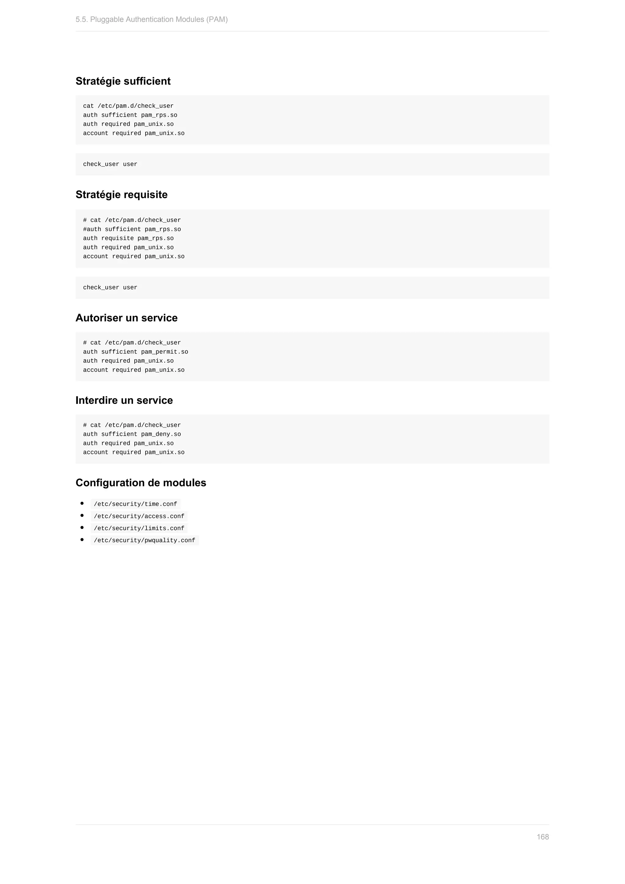 Stratégie	sufficient
cat	/etc/pam.d/check_user
auth	sufficient	pam_rps.so
auth	required	pam_unix.so
account	required	pam_unix.so
check_user	user
Stratégie	requisite
#	cat	/etc/pam.d/check_user
#auth	sufficient	pam_rps.so
auth	requisite	pam_rps.so
auth	required	pam_unix.so
account	required	pam_unix.so
check_user	user
Autoriser	un	service
#	cat	/etc/pam.d/check_user
auth	sufficient	pam_permit.so
auth	required	pam_unix.so
account	required	pam_unix.so
Interdire	un	service
#	cat	/etc/pam.d/check_user
auth	sufficient	pam_deny.so
auth	required	pam_unix.so
account	required	pam_unix.so
Configuration	de	modules
	
/etc/security/time.conf	
	
/etc/security/access.conf	
	
/etc/security/limits.conf	
	
/etc/security/pwquality.conf	
5.5.	Pluggable	Authentication	Modules	(PAM)
168
 