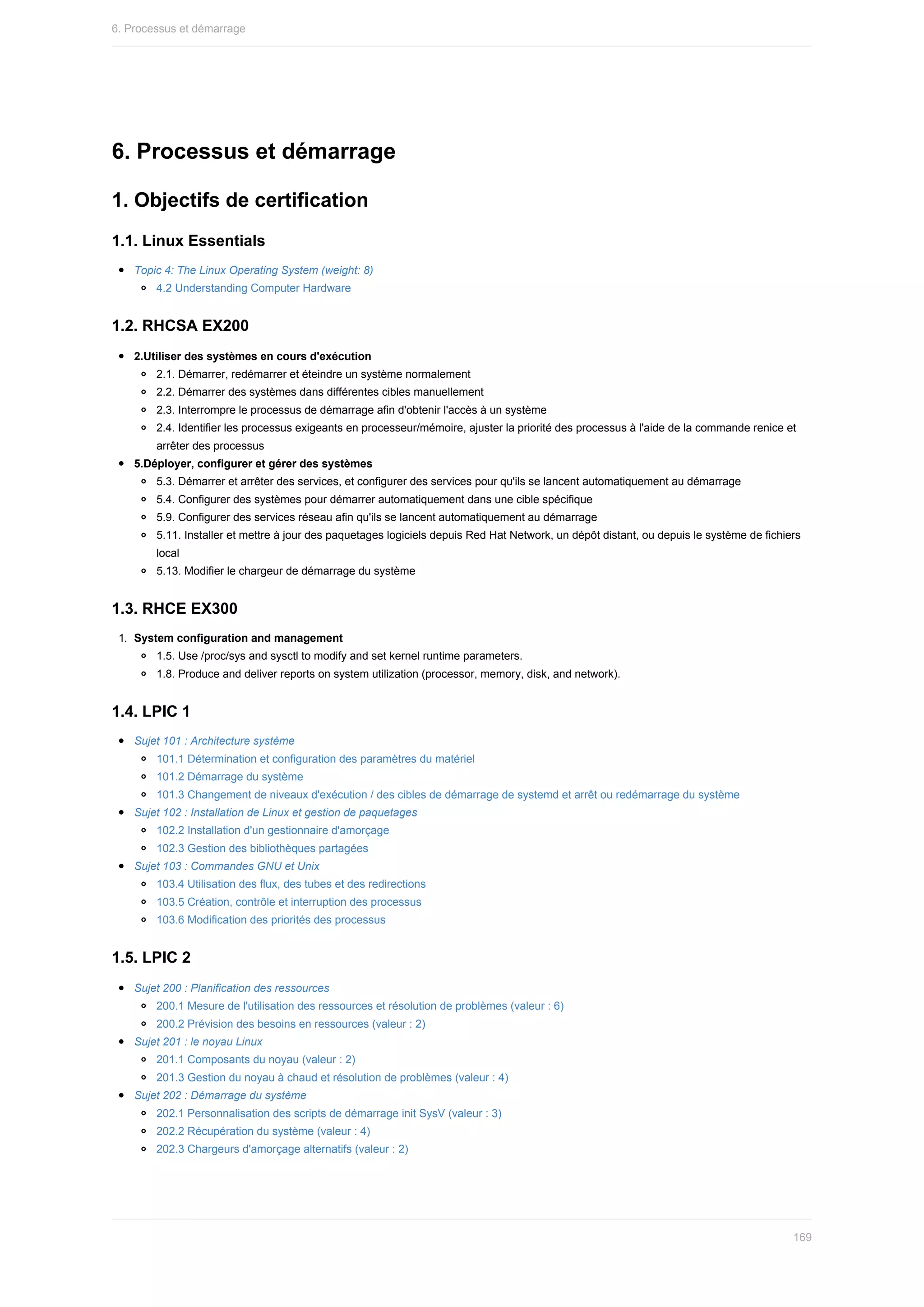 6.	Processus	et	démarrage
1.	Objectifs	de	certification
1.1.	Linux	Essentials
Topic	4:	The	Linux	Operating	System	(weight:	8)
4.2	Understanding	Computer	Hardware
1.2.	RHCSA	EX200
2.Utiliser	des	systèmes	en	cours	d'exécution
2.1.	Démarrer,	redémarrer	et	éteindre	un	système	normalement
2.2.	Démarrer	des	systèmes	dans	différentes	cibles	manuellement
2.3.	Interrompre	le	processus	de	démarrage	afin	d'obtenir	l'accès	à	un	système
2.4.	Identifier	les	processus	exigeants	en	processeur/mémoire,	ajuster	la	priorité	des	processus	à	l'aide	de	la	commande	renice	et
arrêter	des	processus
5.Déployer,	configurer	et	gérer	des	systèmes
5.3.	Démarrer	et	arrêter	des	services,	et	configurer	des	services	pour	qu'ils	se	lancent	automatiquement	au	démarrage
5.4.	Configurer	des	systèmes	pour	démarrer	automatiquement	dans	une	cible	spécifique
5.9.	Configurer	des	services	réseau	afin	qu'ils	se	lancent	automatiquement	au	démarrage
5.11.	Installer	et	mettre	à	jour	des	paquetages	logiciels	depuis	Red	Hat	Network,	un	dépôt	distant,	ou	depuis	le	système	de	fichiers
local
5.13.	Modifier	le	chargeur	de	démarrage	du	système
1.3.	RHCE	EX300
1.	 System	configuration	and	management
1.5.	Use	/proc/sys	and	sysctl	to	modify	and	set	kernel	runtime	parameters.
1.8.	Produce	and	deliver	reports	on	system	utilization	(processor,	memory,	disk,	and	network).
1.4.	LPIC	1
Sujet	101	:	Architecture	système
101.1	Détermination	et	configuration	des	paramètres	du	matériel
101.2	Démarrage	du	système
101.3	Changement	de	niveaux	d'exécution	/	des	cibles	de	démarrage	de	systemd	et	arrêt	ou	redémarrage	du	système
Sujet	102	:	Installation	de	Linux	et	gestion	de	paquetages
102.2	Installation	d'un	gestionnaire	d'amorçage
102.3	Gestion	des	bibliothèques	partagées
Sujet	103	:	Commandes	GNU	et	Unix
103.4	Utilisation	des	flux,	des	tubes	et	des	redirections
103.5	Création,	contrôle	et	interruption	des	processus
103.6	Modification	des	priorités	des	processus
1.5.	LPIC	2
Sujet	200	:	Planification	des	ressources
200.1	Mesure	de	l'utilisation	des	ressources	et	résolution	de	problèmes	(valeur	:	6)
200.2	Prévision	des	besoins	en	ressources	(valeur	:	2)
Sujet	201	:	le	noyau	Linux
201.1	Composants	du	noyau	(valeur	:	2)
201.3	Gestion	du	noyau	à	chaud	et	résolution	de	problèmes	(valeur	:	4)
Sujet	202	:	Démarrage	du	système
202.1	Personnalisation	des	scripts	de	démarrage	init	SysV	(valeur	:	3)
202.2	Récupération	du	système	(valeur	:	4)
202.3	Chargeurs	d'amorçage	alternatifs	(valeur	:	2)
6.	Processus	et	démarrage
169
 