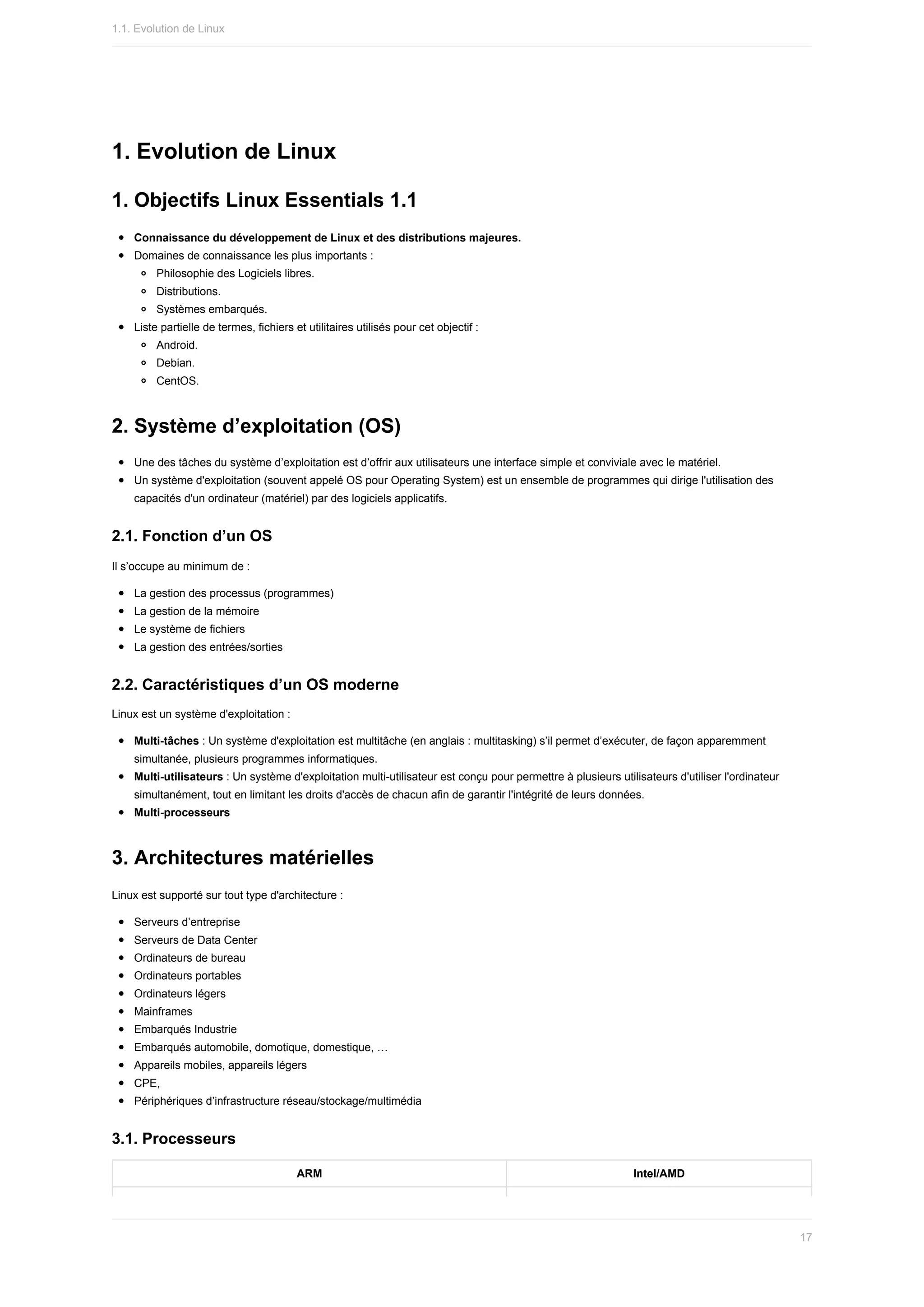 1.	Evolution	de	Linux
1.	Objectifs	Linux	Essentials	1.1
Connaissance	du	développement	de	Linux	et	des	distributions	majeures.
Domaines	de	connaissance	les	plus	importants	:
Philosophie	des	Logiciels	libres.
Distributions.
Systèmes	embarqués.
Liste	partielle	de	termes,	fichiers	et	utilitaires	utilisés	pour	cet	objectif	:
Android.
Debian.
CentOS.
2.	Système	d’exploitation	(OS)
Une	des	tâches	du	système	d’exploitation	est	d’offrir	aux	utilisateurs	une	interface	simple	et	conviviale	avec	le	matériel.
Un	système	d'exploitation	(souvent	appelé	OS	pour	Operating	System)	est	un	ensemble	de	programmes	qui	dirige	l'utilisation	des
capacités	d'un	ordinateur	(matériel)	par	des	logiciels	applicatifs.
2.1.	Fonction	d’un	OS
Il	s’occupe	au	minimum	de	:
La	gestion	des	processus	(programmes)
La	gestion	de	la	mémoire
Le	système	de	fichiers
La	gestion	des	entrées/sorties
2.2.	Caractéristiques	d’un	OS	moderne
Linux	est	un	système	d'exploitation	:
Multi-tâches	:	Un	système	d'exploitation	est	multitâche	(en	anglais	:	multitasking)	s’il	permet	d’exécuter,	de	façon	apparemment
simultanée,	plusieurs	programmes	informatiques.
Multi-utilisateurs	:	Un	système	d'exploitation	multi-utilisateur	est	conçu	pour	permettre	à	plusieurs	utilisateurs	d'utiliser	l'ordinateur
simultanément,	tout	en	limitant	les	droits	d'accès	de	chacun	afin	de	garantir	l'intégrité	de	leurs	données.
Multi-processeurs
3.	Architectures	matérielles
Linux	est	supporté	sur	tout	type	d'architecture	:
Serveurs	d’entreprise
Serveurs	de	Data	Center
Ordinateurs	de	bureau
Ordinateurs	portables
Ordinateurs	légers
Mainframes
Embarqués	Industrie
Embarqués	automobile,	domotique,	domestique,	…
Appareils	mobiles,	appareils	légers
CPE,
Périphériques	d’infrastructure	réseau/stockage/multimédia
3.1.	Processeurs
ARM Intel/AMD
1.1.	Evolution	de	Linux
17
 
