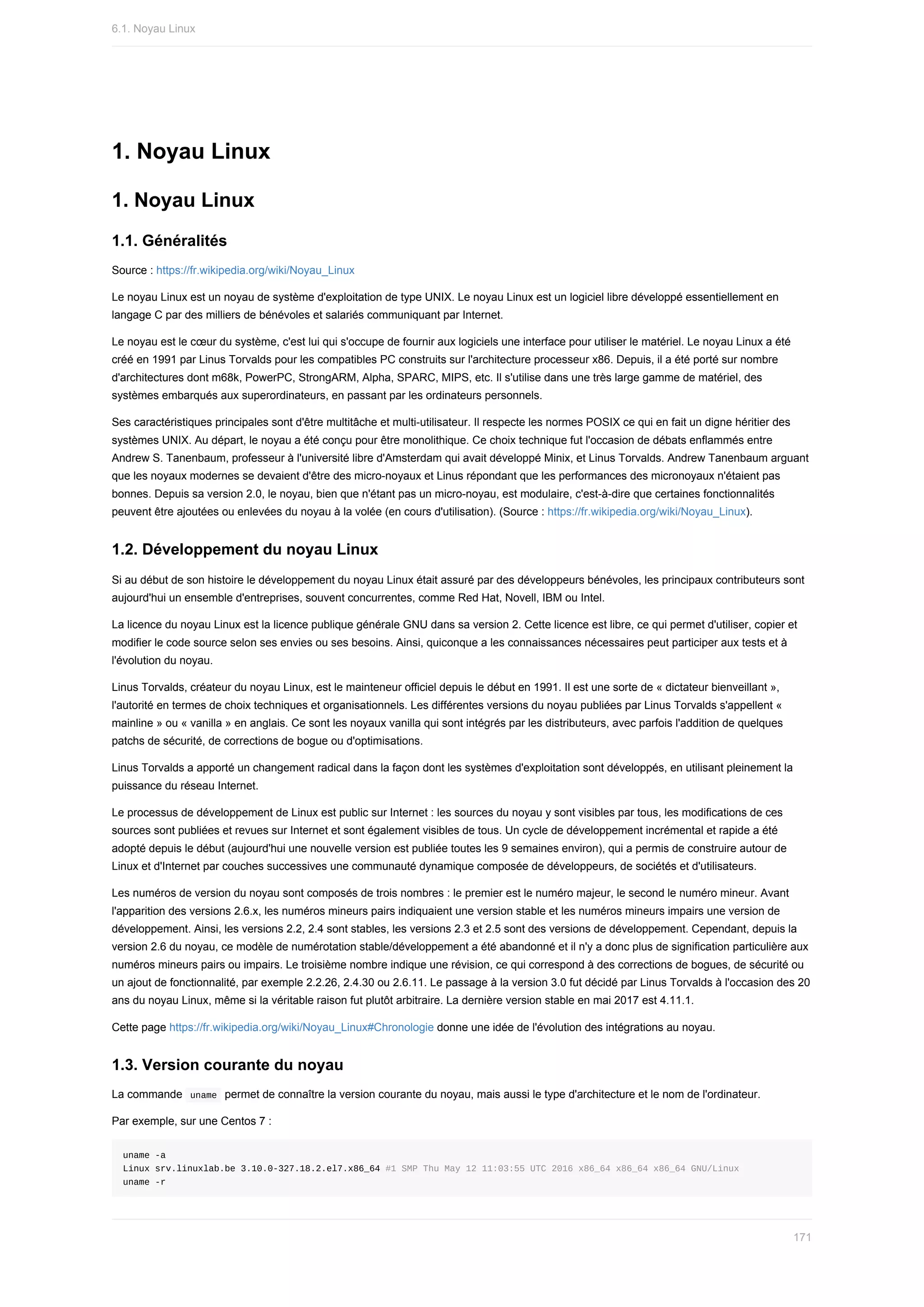 1.	Noyau	Linux
1.	Noyau	Linux
1.1.	Généralités
Source	:	https://fr.wikipedia.org/wiki/Noyau_Linux
Le	noyau	Linux	est	un	noyau	de	système	d'exploitation	de	type	UNIX.	Le	noyau	Linux	est	un	logiciel	libre	développé	essentiellement	en
langage	C	par	des	milliers	de	bénévoles	et	salariés	communiquant	par	Internet.
Le	noyau	est	le	cœur	du	système,	c'est	lui	qui	s'occupe	de	fournir	aux	logiciels	une	interface	pour	utiliser	le	matériel.	Le	noyau	Linux	a	été
créé	en	1991	par	Linus	Torvalds	pour	les	compatibles	PC	construits	sur	l'architecture	processeur	x86.	Depuis,	il	a	été	porté	sur	nombre
d'architectures	dont	m68k,	PowerPC,	StrongARM,	Alpha,	SPARC,	MIPS,	etc.	Il	s'utilise	dans	une	très	large	gamme	de	matériel,	des
systèmes	embarqués	aux	superordinateurs,	en	passant	par	les	ordinateurs	personnels.
Ses	caractéristiques	principales	sont	d'être	multitâche	et	multi-utilisateur.	Il	respecte	les	normes	POSIX	ce	qui	en	fait	un	digne	héritier	des
systèmes	UNIX.	Au	départ,	le	noyau	a	été	conçu	pour	être	monolithique.	Ce	choix	technique	fut	l'occasion	de	débats	enflammés	entre
Andrew	S.	Tanenbaum,	professeur	à	l'université	libre	d'Amsterdam	qui	avait	développé	Minix,	et	Linus	Torvalds.	Andrew	Tanenbaum	arguant
que	les	noyaux	modernes	se	devaient	d'être	des	micro-noyaux	et	Linus	répondant	que	les	performances	des	micronoyaux	n'étaient	pas
bonnes.	Depuis	sa	version	2.0,	le	noyau,	bien	que	n'étant	pas	un	micro-noyau,	est	modulaire,	c'est-à-dire	que	certaines	fonctionnalités
peuvent	être	ajoutées	ou	enlevées	du	noyau	à	la	volée	(en	cours	d'utilisation).	(Source	:	https://fr.wikipedia.org/wiki/Noyau_Linux).
1.2.	Développement	du	noyau	Linux
Si	au	début	de	son	histoire	le	développement	du	noyau	Linux	était	assuré	par	des	développeurs	bénévoles,	les	principaux	contributeurs	sont
aujourd'hui	un	ensemble	d'entreprises,	souvent	concurrentes,	comme	Red	Hat,	Novell,	IBM	ou	Intel.
La	licence	du	noyau	Linux	est	la	licence	publique	générale	GNU	dans	sa	version	2.	Cette	licence	est	libre,	ce	qui	permet	d'utiliser,	copier	et
modifier	le	code	source	selon	ses	envies	ou	ses	besoins.	Ainsi,	quiconque	a	les	connaissances	nécessaires	peut	participer	aux	tests	et	à
l'évolution	du	noyau.
Linus	Torvalds,	créateur	du	noyau	Linux,	est	le	mainteneur	officiel	depuis	le	début	en	1991.	Il	est	une	sorte	de	«	dictateur	bienveillant	»,
l'autorité	en	termes	de	choix	techniques	et	organisationnels.	Les	différentes	versions	du	noyau	publiées	par	Linus	Torvalds	s'appellent	«
mainline	»	ou	«	vanilla	»	en	anglais.	Ce	sont	les	noyaux	vanilla	qui	sont	intégrés	par	les	distributeurs,	avec	parfois	l'addition	de	quelques
patchs	de	sécurité,	de	corrections	de	bogue	ou	d'optimisations.
Linus	Torvalds	a	apporté	un	changement	radical	dans	la	façon	dont	les	systèmes	d'exploitation	sont	développés,	en	utilisant	pleinement	la
puissance	du	réseau	Internet.
Le	processus	de	développement	de	Linux	est	public	sur	Internet	:	les	sources	du	noyau	y	sont	visibles	par	tous,	les	modifications	de	ces
sources	sont	publiées	et	revues	sur	Internet	et	sont	également	visibles	de	tous.	Un	cycle	de	développement	incrémental	et	rapide	a	été
adopté	depuis	le	début	(aujourd'hui	une	nouvelle	version	est	publiée	toutes	les	9	semaines	environ),	qui	a	permis	de	construire	autour	de
Linux	et	d'Internet	par	couches	successives	une	communauté	dynamique	composée	de	développeurs,	de	sociétés	et	d'utilisateurs.
Les	numéros	de	version	du	noyau	sont	composés	de	trois	nombres	:	le	premier	est	le	numéro	majeur,	le	second	le	numéro	mineur.	Avant
l'apparition	des	versions	2.6.x,	les	numéros	mineurs	pairs	indiquaient	une	version	stable	et	les	numéros	mineurs	impairs	une	version	de
développement.	Ainsi,	les	versions	2.2,	2.4	sont	stables,	les	versions	2.3	et	2.5	sont	des	versions	de	développement.	Cependant,	depuis	la
version	2.6	du	noyau,	ce	modèle	de	numérotation	stable/développement	a	été	abandonné	et	il	n'y	a	donc	plus	de	signification	particulière	aux
numéros	mineurs	pairs	ou	impairs.	Le	troisième	nombre	indique	une	révision,	ce	qui	correspond	à	des	corrections	de	bogues,	de	sécurité	ou
un	ajout	de	fonctionnalité,	par	exemple	2.2.26,	2.4.30	ou	2.6.11.	Le	passage	à	la	version	3.0	fut	décidé	par	Linus	Torvalds	à	l'occasion	des	20
ans	du	noyau	Linux,	même	si	la	véritable	raison	fut	plutôt	arbitraire.	La	dernière	version	stable	en	mai	2017	est	4.11.1.
Cette	page	https://fr.wikipedia.org/wiki/Noyau_Linux#Chronologie	donne	une	idée	de	l'évolution	des	intégrations	au	noyau.
1.3.	Version	courante	du	noyau
La	commande		
uname		permet	de	connaître	la	version	courante	du	noyau,	mais	aussi	le	type	d'architecture	et	le	nom	de	l'ordinateur.
Par	exemple,	sur	une	Centos	7	:
uname	-a
Linux	srv.linuxlab.be	3.10.0-327.18.2.el7.x86_64	#1	SMP	Thu	May	12	11:03:55	UTC	2016	x86_64	x86_64	x86_64	GNU/Linux
uname	-r
6.1.	Noyau	Linux
171
 