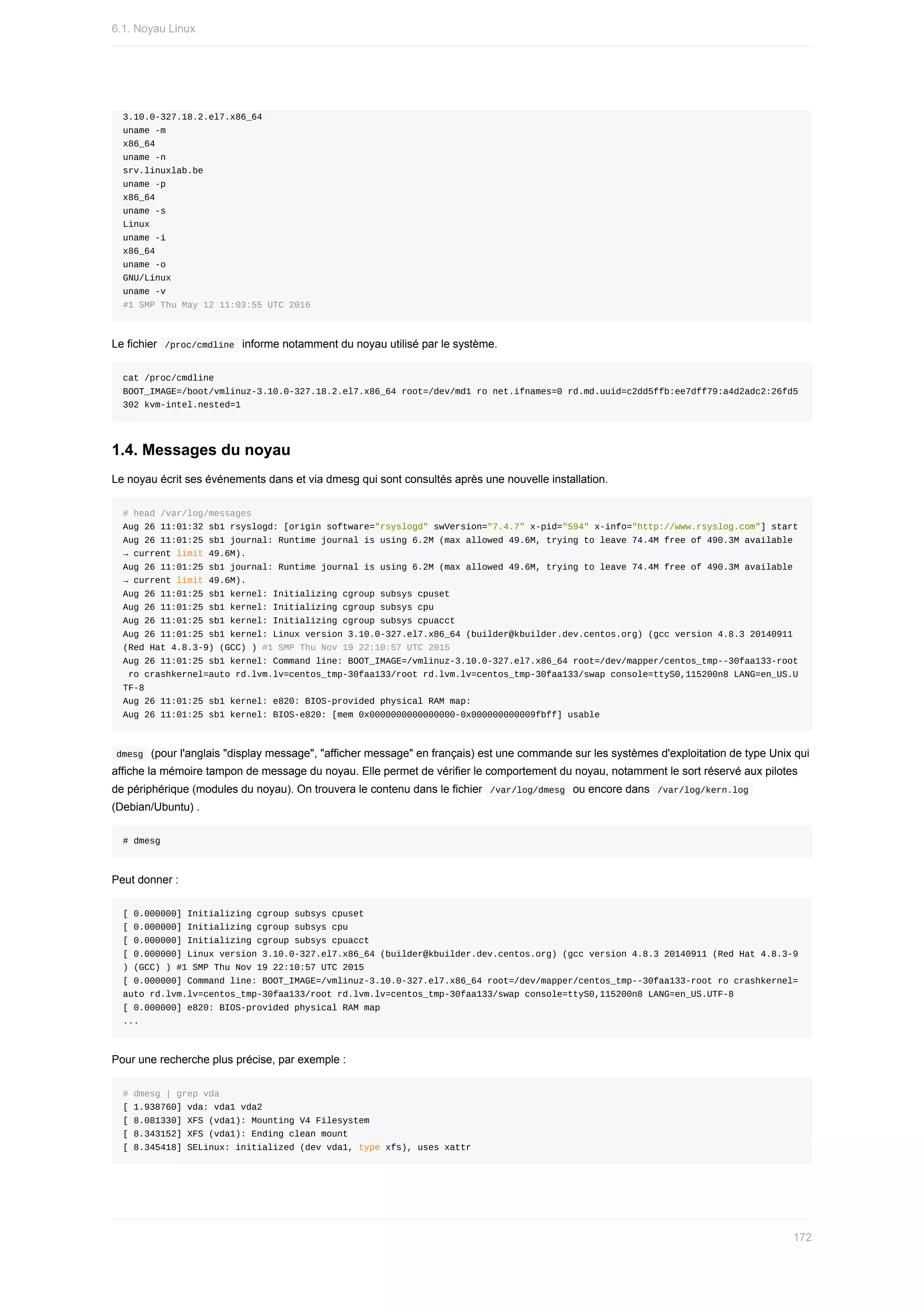 3.10.0-327.18.2.el7.x86_64
uname	-m
x86_64
uname	-n
srv.linuxlab.be
uname	-p
x86_64
uname	-s
Linux
uname	-i
x86_64
uname	-o
GNU/Linux
uname	-v
#1	SMP	Thu	May	12	11:03:55	UTC	2016
Le	fichier		
/proc/cmdline		informe	notamment	du	noyau	utilisé	par	le	système.
cat	/proc/cmdline
BOOT_IMAGE=/boot/vmlinuz-3.10.0-327.18.2.el7.x86_64	root=/dev/md1	ro	net.ifnames=0	rd.md.uuid=c2dd5ffb:ee7dff79:a4d2adc2:26fd5
302	kvm-intel.nested=1
1.4.	Messages	du	noyau
Le	noyau	écrit	ses	événements	dans	et	via	dmesg	qui	sont	consultés	après	une	nouvelle	installation.
#	head	/var/log/messages
Aug	26	11:01:32	sb1	rsyslogd:	[origin	software="rsyslogd"	swVersion="7.4.7"	x-pid="594"	x-info="http://www.rsyslog.com"]	start
Aug	26	11:01:25	sb1	journal:	Runtime	journal	is	using	6.2M	(max	allowed	49.6M,	trying	to	leave	74.4M	free	of	490.3M	available	
→	current	limit	49.6M).
Aug	26	11:01:25	sb1	journal:	Runtime	journal	is	using	6.2M	(max	allowed	49.6M,	trying	to	leave	74.4M	free	of	490.3M	available	
→	current	limit	49.6M).
Aug	26	11:01:25	sb1	kernel:	Initializing	cgroup	subsys	cpuset
Aug	26	11:01:25	sb1	kernel:	Initializing	cgroup	subsys	cpu
Aug	26	11:01:25	sb1	kernel:	Initializing	cgroup	subsys	cpuacct
Aug	26	11:01:25	sb1	kernel:	Linux	version	3.10.0-327.el7.x86_64	(builder@kbuilder.dev.centos.org)	(gcc	version	4.8.3	20140911	
(Red	Hat	4.8.3-9)	(GCC)	)	#1	SMP	Thu	Nov	19	22:10:57	UTC	2015
Aug	26	11:01:25	sb1	kernel:	Command	line:	BOOT_IMAGE=/vmlinuz-3.10.0-327.el7.x86_64	root=/dev/mapper/centos_tmp--30faa133-root
	ro	crashkernel=auto	rd.lvm.lv=centos_tmp-30faa133/root	rd.lvm.lv=centos_tmp-30faa133/swap	console=ttyS0,115200n8	LANG=en_US.U
TF-8
Aug	26	11:01:25	sb1	kernel:	e820:	BIOS-provided	physical	RAM	map:
Aug	26	11:01:25	sb1	kernel:	BIOS-e820:	[mem	0x0000000000000000-0x000000000009fbff]	usable
	
dmesg		(pour	l'anglais	"display	message",	"afficher	message"	en	français)	est	une	commande	sur	les	systèmes	d'exploitation	de	type	Unix	qui
affiche	la	mémoire	tampon	de	message	du	noyau.	Elle	permet	de	vérifier	le	comportement	du	noyau,	notamment	le	sort	réservé	aux	pilotes
de	périphérique	(modules	du	noyau).	On	trouvera	le	contenu	dans	le	fichier		
/var/log/dmesg		ou	encore	dans		
/var/log/kern.log	
(Debian/Ubuntu)	.
#	dmesg
Peut	donner	:
[	0.000000]	Initializing	cgroup	subsys	cpuset
[	0.000000]	Initializing	cgroup	subsys	cpu
[	0.000000]	Initializing	cgroup	subsys	cpuacct
[	0.000000]	Linux	version	3.10.0-327.el7.x86_64	(builder@kbuilder.dev.centos.org)	(gcc	version	4.8.3	20140911	(Red	Hat	4.8.3-9
)	(GCC)	)	#1	SMP	Thu	Nov	19	22:10:57	UTC	2015
[	0.000000]	Command	line:	BOOT_IMAGE=/vmlinuz-3.10.0-327.el7.x86_64	root=/dev/mapper/centos_tmp--30faa133-root	ro	crashkernel=
auto	rd.lvm.lv=centos_tmp-30faa133/root	rd.lvm.lv=centos_tmp-30faa133/swap	console=ttyS0,115200n8	LANG=en_US.UTF-8
[	0.000000]	e820:	BIOS-provided	physical	RAM	map
...
Pour	une	recherche	plus	précise,	par	exemple	:
#	dmesg	|	grep	vda
[	1.938760]	vda:	vda1	vda2
[	8.081330]	XFS	(vda1):	Mounting	V4	Filesystem
[	8.343152]	XFS	(vda1):	Ending	clean	mount
[	8.345418]	SELinux:	initialized	(dev	vda1,	type	xfs),	uses	xattr
6.1.	Noyau	Linux
172
 