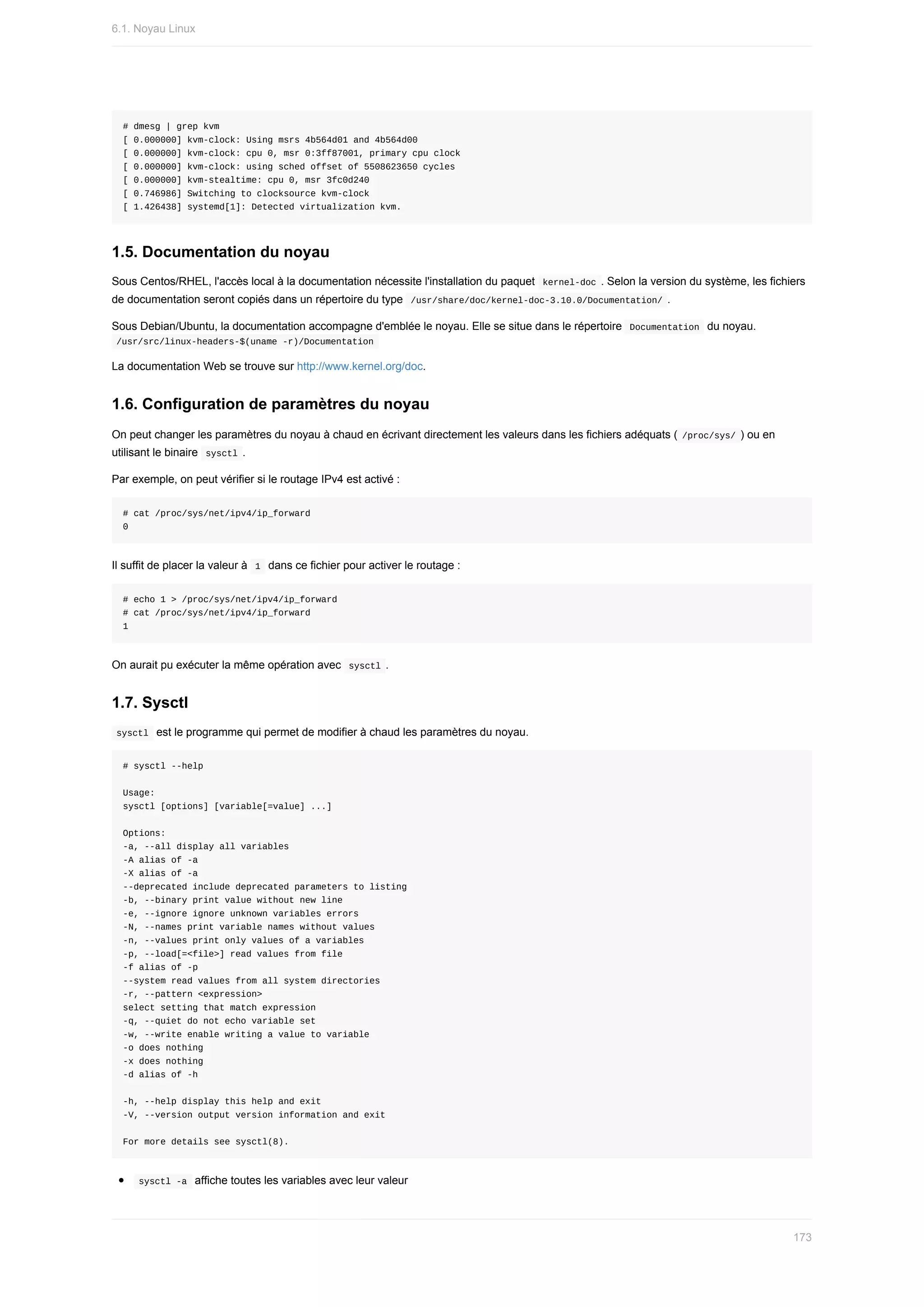 #	dmesg	|	grep	kvm
[	0.000000]	kvm-clock:	Using	msrs	4b564d01	and	4b564d00
[	0.000000]	kvm-clock:	cpu	0,	msr	0:3ff87001,	primary	cpu	clock
[	0.000000]	kvm-clock:	using	sched	offset	of	5508623650	cycles
[	0.000000]	kvm-stealtime:	cpu	0,	msr	3fc0d240
[	0.746986]	Switching	to	clocksource	kvm-clock
[	1.426438]	systemd[1]:	Detected	virtualization	kvm.
1.5.	Documentation	du	noyau
Sous	Centos/RHEL,	l'accès	local	à	la	documentation	nécessite	l'installation	du	paquet		
kernel-doc	.	Selon	la	version	du	système,	les	fichiers
de	documentation	seront	copiés	dans	un	répertoire	du	type		
/usr/share/doc/kernel-doc-3.10.0/Documentation/	.
Sous	Debian/Ubuntu,	la	documentation	accompagne	d'emblée	le	noyau.	Elle	se	situe	dans	le	répertoire		
Documentation		du	noyau.
	
/usr/src/linux-headers-$(uname	-r)/Documentation	
La	documentation	Web	se	trouve	sur	http://www.kernel.org/doc.
1.6.	Configuration	de	paramètres	du	noyau
On	peut	changer	les	paramètres	du	noyau	à	chaud	en	écrivant	directement	les	valeurs	dans	les	fichiers	adéquats	(	
/proc/sys/	)	ou	en
utilisant	le	binaire		
sysctl	.
Par	exemple,	on	peut	vérifier	si	le	routage	IPv4	est	activé	:
#	cat	/proc/sys/net/ipv4/ip_forward
0
Il	suffit	de	placer	la	valeur	à		
1		dans	ce	fichier	pour	activer	le	routage	:
#	echo	1	>	/proc/sys/net/ipv4/ip_forward
#	cat	/proc/sys/net/ipv4/ip_forward
1
On	aurait	pu	exécuter	la	même	opération	avec		
sysctl	.
1.7.	Sysctl
	
sysctl		est	le	programme	qui	permet	de	modifier	à	chaud	les	paramètres	du	noyau.
#	sysctl	--help
Usage:
sysctl	[options]	[variable[=value]	...]
Options:
-a,	--all	display	all	variables
-A	alias	of	-a
-X	alias	of	-a
--deprecated	include	deprecated	parameters	to	listing
-b,	--binary	print	value	without	new	line
-e,	--ignore	ignore	unknown	variables	errors
-N,	--names	print	variable	names	without	values
-n,	--values	print	only	values	of	a	variables
-p,	--load[=<file>]	read	values	from	file
-f	alias	of	-p
--system	read	values	from	all	system	directories
-r,	--pattern	<expression>
select	setting	that	match	expression
-q,	--quiet	do	not	echo	variable	set
-w,	--write	enable	writing	a	value	to	variable
-o	does	nothing
-x	does	nothing
-d	alias	of	-h
-h,	--help	display	this	help	and	exit
-V,	--version	output	version	information	and	exit
For	more	details	see	sysctl(8).
	
sysctl	-a		affiche	toutes	les	variables	avec	leur	valeur
6.1.	Noyau	Linux
173
 