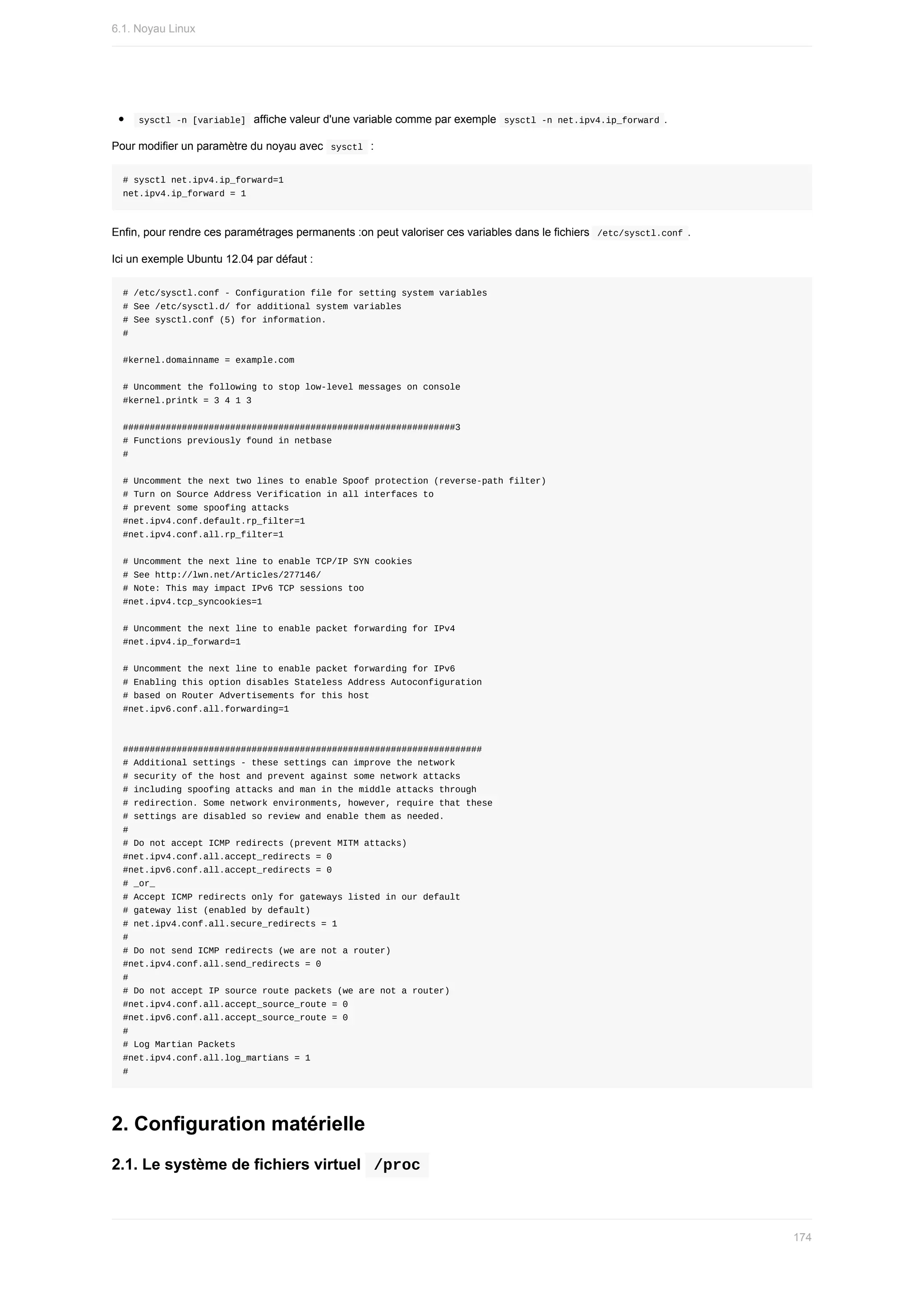 sysctl	-n	[variable]		affiche	valeur	d'une	variable	comme	par	exemple		
sysctl	-n	net.ipv4.ip_forward	.
Pour	modifier	un	paramètre	du	noyau	avec		
sysctl		:
#	sysctl	net.ipv4.ip_forward=1
net.ipv4.ip_forward	=	1
Enfin,	pour	rendre	ces	paramétrages	permanents	:on	peut	valoriser	ces	variables	dans	le	fichiers		
/etc/sysctl.conf	.
Ici	un	exemple	Ubuntu	12.04	par	défaut	:
#	/etc/sysctl.conf	-	Configuration	file	for	setting	system	variables
#	See	/etc/sysctl.d/	for	additional	system	variables
#	See	sysctl.conf	(5)	for	information.
#
#kernel.domainname	=	example.com
#	Uncomment	the	following	to	stop	low-level	messages	on	console
#kernel.printk	=	3	4	1	3
##############################################################3
#	Functions	previously	found	in	netbase
#
#	Uncomment	the	next	two	lines	to	enable	Spoof	protection	(reverse-path	filter)
#	Turn	on	Source	Address	Verification	in	all	interfaces	to
#	prevent	some	spoofing	attacks
#net.ipv4.conf.default.rp_filter=1
#net.ipv4.conf.all.rp_filter=1
#	Uncomment	the	next	line	to	enable	TCP/IP	SYN	cookies
#	See	http://lwn.net/Articles/277146/
#	Note:	This	may	impact	IPv6	TCP	sessions	too
#net.ipv4.tcp_syncookies=1
#	Uncomment	the	next	line	to	enable	packet	forwarding	for	IPv4
#net.ipv4.ip_forward=1
#	Uncomment	the	next	line	to	enable	packet	forwarding	for	IPv6
#	Enabling	this	option	disables	Stateless	Address	Autoconfiguration
#	based	on	Router	Advertisements	for	this	host
#net.ipv6.conf.all.forwarding=1
###################################################################
#	Additional	settings	-	these	settings	can	improve	the	network
#	security	of	the	host	and	prevent	against	some	network	attacks
#	including	spoofing	attacks	and	man	in	the	middle	attacks	through
#	redirection.	Some	network	environments,	however,	require	that	these
#	settings	are	disabled	so	review	and	enable	them	as	needed.
#
#	Do	not	accept	ICMP	redirects	(prevent	MITM	attacks)
#net.ipv4.conf.all.accept_redirects	=	0
#net.ipv6.conf.all.accept_redirects	=	0
#	_or_
#	Accept	ICMP	redirects	only	for	gateways	listed	in	our	default
#	gateway	list	(enabled	by	default)
#	net.ipv4.conf.all.secure_redirects	=	1
#
#	Do	not	send	ICMP	redirects	(we	are	not	a	router)
#net.ipv4.conf.all.send_redirects	=	0
#
#	Do	not	accept	IP	source	route	packets	(we	are	not	a	router)
#net.ipv4.conf.all.accept_source_route	=	0
#net.ipv6.conf.all.accept_source_route	=	0
#
#	Log	Martian	Packets
#net.ipv4.conf.all.log_martians	=	1
#
2.	Configuration	matérielle
2.1.	Le	système	de	fichiers	virtuel		
/proc	
6.1.	Noyau	Linux
174
 