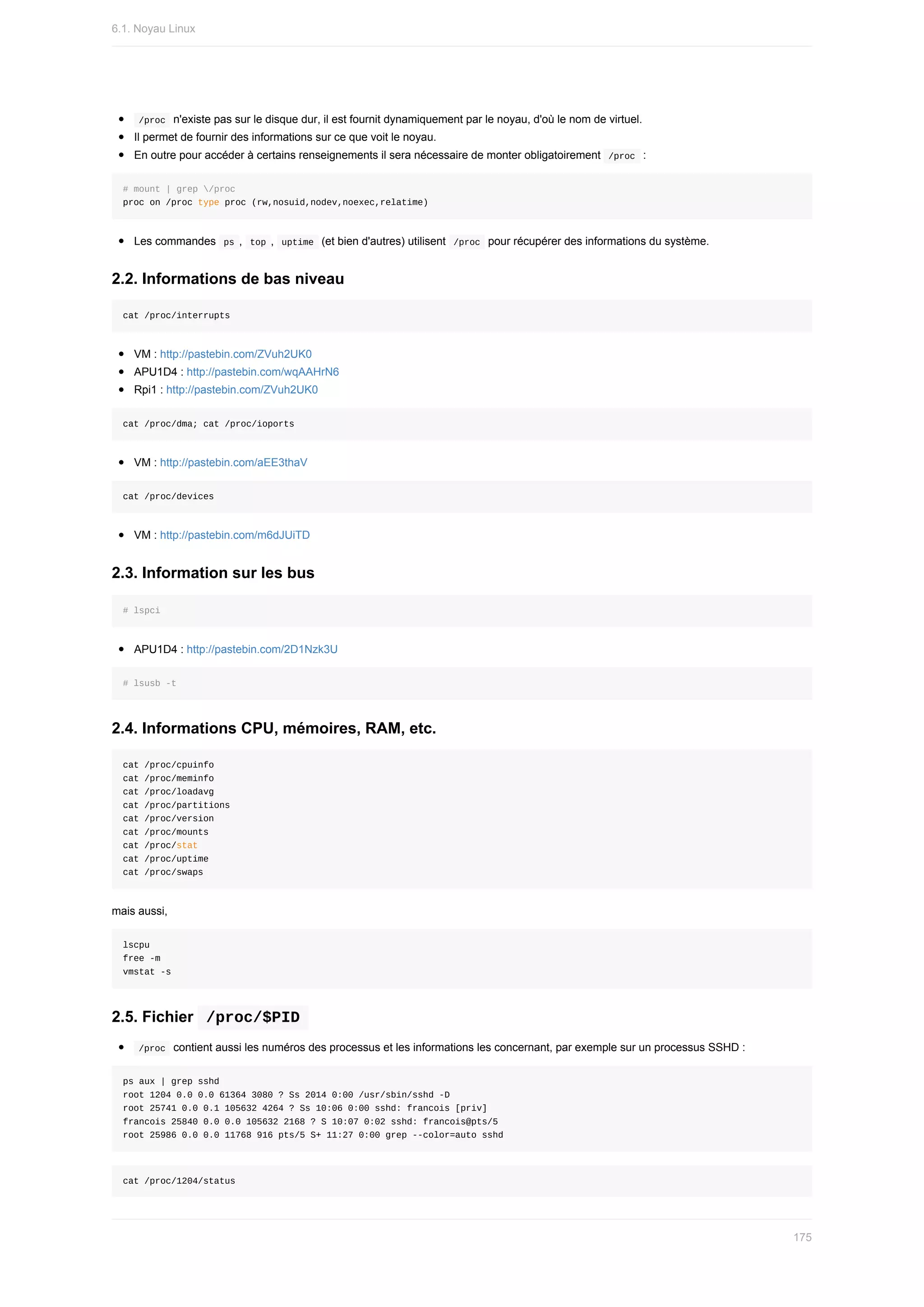 /proc		n'existe	pas	sur	le	disque	dur,	il	est	fournit	dynamiquement	par	le	noyau,	d'où	le	nom	de	virtuel.
Il	permet	de	fournir	des	informations	sur	ce	que	voit	le	noyau.
En	outre	pour	accéder	à	certains	renseignements	il	sera	nécessaire	de	monter	obligatoirement		
/proc		:
#	mount	|	grep	/proc
proc	on	/proc	type	proc	(rw,nosuid,nodev,noexec,relatime)
Les	commandes		
ps	,		
top	,		uptime		(et	bien	d'autres)	utilisent		/proc		pour	récupérer	des	informations	du	système.
2.2.	Informations	de	bas	niveau
cat	/proc/interrupts
VM	:	http://pastebin.com/ZVuh2UK0
APU1D4	:	http://pastebin.com/wqAAHrN6
Rpi1	:	http://pastebin.com/ZVuh2UK0
cat	/proc/dma;	cat	/proc/ioports
VM	:	http://pastebin.com/aEE3thaV
cat	/proc/devices
VM	:	http://pastebin.com/m6dJUiTD
2.3.	Information	sur	les	bus
#	lspci
APU1D4	:	http://pastebin.com/2D1Nzk3U
#	lsusb	-t
2.4.	Informations	CPU,	mémoires,	RAM,	etc.
cat	/proc/cpuinfo
cat	/proc/meminfo
cat	/proc/loadavg
cat	/proc/partitions
cat	/proc/version
cat	/proc/mounts
cat	/proc/stat
cat	/proc/uptime
cat	/proc/swaps
mais	aussi,
lscpu
free	-m
vmstat	-s
2.5.	Fichier		
/proc/$PID	
	
/proc		contient	aussi	les	numéros	des	processus	et	les	informations	les	concernant,	par	exemple	sur	un	processus	SSHD	:
ps	aux	|	grep	sshd
root	1204	0.0	0.0	61364	3080	?	Ss	2014	0:00	/usr/sbin/sshd	-D
root	25741	0.0	0.1	105632	4264	?	Ss	10:06	0:00	sshd:	francois	[priv]
francois	25840	0.0	0.0	105632	2168	?	S	10:07	0:02	sshd:	francois@pts/5
root	25986	0.0	0.0	11768	916	pts/5	S+	11:27	0:00	grep	--color=auto	sshd
cat	/proc/1204/status
6.1.	Noyau	Linux
175
 
