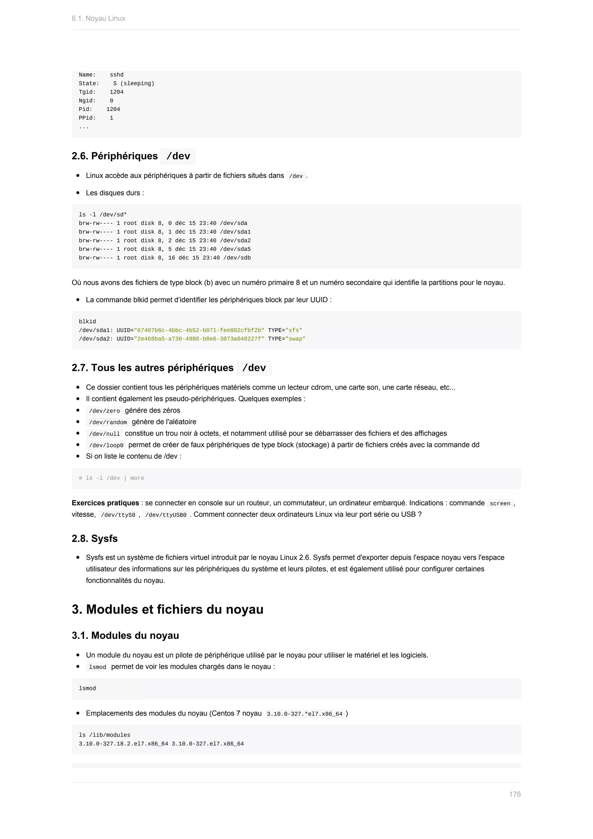 Name:				sshd
State:				S	(sleeping)
Tgid:				1204
Ngid:				0
Pid:				1204
PPid:				1
...
2.6.	Périphériques		
/dev	
Linux	accède	aux	périphériques	à	partir	de	fichiers	situés	dans		
/dev	.
Les	disques	durs	:
ls	-l	/dev/sd*
brw-rw----	1	root	disk	8,	0	déc	15	23:40	/dev/sda
brw-rw----	1	root	disk	8,	1	déc	15	23:40	/dev/sda1
brw-rw----	1	root	disk	8,	2	déc	15	23:40	/dev/sda2
brw-rw----	1	root	disk	8,	5	déc	15	23:40	/dev/sda5
brw-rw----	1	root	disk	8,	16	déc	15	23:40	/dev/sdb
Où	nous	avons	des	fichiers	de	type	block	(b)	avec	un	numéro	primaire	8	et	un	numéro	secondaire	qui	identifie	la	partitions	pour	le	noyau.
La	commande	blkid	permet	d’identifier	les	périphériques	block	par	leur	UUID	:
blkid
/dev/sda1:	UUID="67407b6c-4bbc-4b52-b071-fee802cfbf2b"	TYPE="xfs"
/dev/sda2:	UUID="2e468ba5-a730-4988-b8e6-3073a048227f"	TYPE="swap"
2.7.	Tous	les	autres	périphériques		
/dev	
Ce	dossier	contient	tous	les	périphériques	matériels	comme	un	lecteur	cdrom,	une	carte	son,	une	carte	réseau,	etc...
Il	contient	également	les	pseudo-périphériques.	Quelques	exemples	:
	
/dev/zero		génére	des	zéros
	
/dev/random		génère	de	l'aléatoire
	
/dev/null		constitue	un	trou	noir	à	octets,	et	notamment	utilisé	pour	se	débarrasser	des	fichiers	et	des	affichages
	
/dev/loop0		permet	de	créer	de	faux	périphériques	de	type	block	(stockage)	à	partir	de	fichiers	créés	avec	la	commande	dd
Si	on	liste	le	contenu	de	/dev	:
#	ls	-l	/dev	|	more
Exercices	pratiques	:	se	connecter	en	console	sur	un	routeur,	un	commutateur,	un	ordinateur	embarqué.	Indications	:	commande		
screen	,
vitesse,		
/dev/ttyS0	,		
/dev/ttyUSB0	.	Comment	connecter	deux	ordinateurs	Linux	via	leur	port	série	ou	USB	?
2.8.	Sysfs
Sysfs	est	un	système	de	fichiers	virtuel	introduit	par	le	noyau	Linux	2.6.	Sysfs	permet	d'exporter	depuis	l'espace	noyau	vers	l'espace
utilisateur	des	informations	sur	les	périphériques	du	système	et	leurs	pilotes,	et	est	également	utilisé	pour	configurer	certaines
fonctionnalités	du	noyau.
3.	Modules	et	fichiers	du	noyau
3.1.	Modules	du	noyau
Un	module	du	noyau	est	un	pilote	de	périphérique	utilisé	par	le	noyau	pour	utiliser	le	matériel	et	les	logiciels.
	
lsmod		permet	de	voir	les	modules	chargés	dans	le	noyau	:
lsmod
Emplacements	des	modules	du	noyau	(Centos	7	noyau		
3.10.0-327.*el7.x86_64	)
ls	/lib/modules
3.10.0-327.18.2.el7.x86_64	3.10.0-327.el7.x86_64
6.1.	Noyau	Linux
176
 