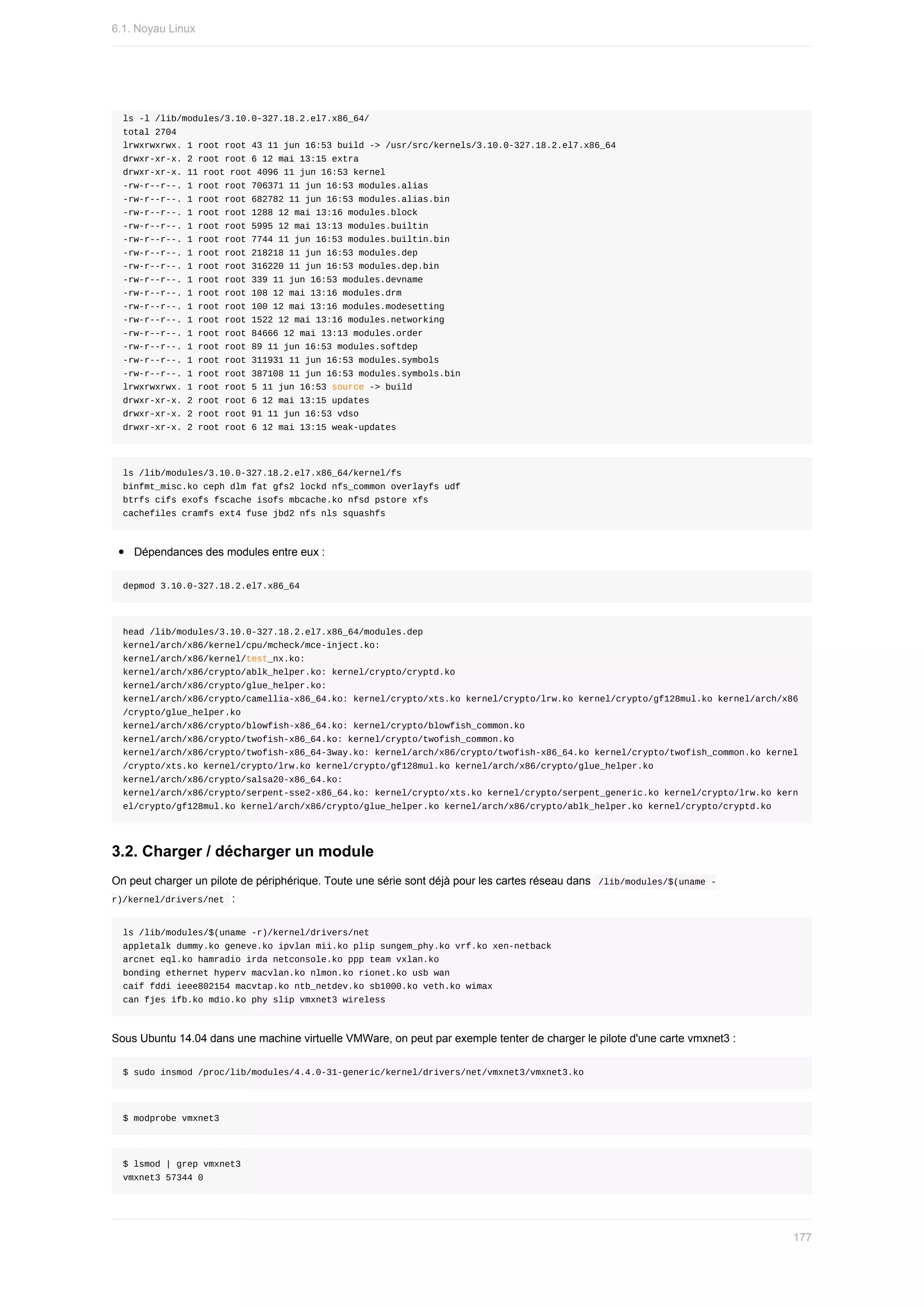 ls	-l	/lib/modules/3.10.0-327.18.2.el7.x86_64/
total	2704
lrwxrwxrwx.	1	root	root	43	11	jun	16:53	build	->	/usr/src/kernels/3.10.0-327.18.2.el7.x86_64
drwxr-xr-x.	2	root	root	6	12	mai	13:15	extra
drwxr-xr-x.	11	root	root	4096	11	jun	16:53	kernel
-rw-r--r--.	1	root	root	706371	11	jun	16:53	modules.alias
-rw-r--r--.	1	root	root	682782	11	jun	16:53	modules.alias.bin
-rw-r--r--.	1	root	root	1288	12	mai	13:16	modules.block
-rw-r--r--.	1	root	root	5995	12	mai	13:13	modules.builtin
-rw-r--r--.	1	root	root	7744	11	jun	16:53	modules.builtin.bin
-rw-r--r--.	1	root	root	218218	11	jun	16:53	modules.dep
-rw-r--r--.	1	root	root	316220	11	jun	16:53	modules.dep.bin
-rw-r--r--.	1	root	root	339	11	jun	16:53	modules.devname
-rw-r--r--.	1	root	root	108	12	mai	13:16	modules.drm
-rw-r--r--.	1	root	root	100	12	mai	13:16	modules.modesetting
-rw-r--r--.	1	root	root	1522	12	mai	13:16	modules.networking
-rw-r--r--.	1	root	root	84666	12	mai	13:13	modules.order
-rw-r--r--.	1	root	root	89	11	jun	16:53	modules.softdep
-rw-r--r--.	1	root	root	311931	11	jun	16:53	modules.symbols
-rw-r--r--.	1	root	root	387108	11	jun	16:53	modules.symbols.bin
lrwxrwxrwx.	1	root	root	5	11	jun	16:53	source	->	build
drwxr-xr-x.	2	root	root	6	12	mai	13:15	updates
drwxr-xr-x.	2	root	root	91	11	jun	16:53	vdso
drwxr-xr-x.	2	root	root	6	12	mai	13:15	weak-updates
ls	/lib/modules/3.10.0-327.18.2.el7.x86_64/kernel/fs
binfmt_misc.ko	ceph	dlm	fat	gfs2	lockd	nfs_common	overlayfs	udf
btrfs	cifs	exofs	fscache	isofs	mbcache.ko	nfsd	pstore	xfs
cachefiles	cramfs	ext4	fuse	jbd2	nfs	nls	squashfs
Dépendances	des	modules	entre	eux	:
depmod	3.10.0-327.18.2.el7.x86_64
head	/lib/modules/3.10.0-327.18.2.el7.x86_64/modules.dep
kernel/arch/x86/kernel/cpu/mcheck/mce-inject.ko:
kernel/arch/x86/kernel/test_nx.ko:
kernel/arch/x86/crypto/ablk_helper.ko:	kernel/crypto/cryptd.ko
kernel/arch/x86/crypto/glue_helper.ko:
kernel/arch/x86/crypto/camellia-x86_64.ko:	kernel/crypto/xts.ko	kernel/crypto/lrw.ko	kernel/crypto/gf128mul.ko	kernel/arch/x86
/crypto/glue_helper.ko
kernel/arch/x86/crypto/blowfish-x86_64.ko:	kernel/crypto/blowfish_common.ko
kernel/arch/x86/crypto/twofish-x86_64.ko:	kernel/crypto/twofish_common.ko
kernel/arch/x86/crypto/twofish-x86_64-3way.ko:	kernel/arch/x86/crypto/twofish-x86_64.ko	kernel/crypto/twofish_common.ko	kernel
/crypto/xts.ko	kernel/crypto/lrw.ko	kernel/crypto/gf128mul.ko	kernel/arch/x86/crypto/glue_helper.ko
kernel/arch/x86/crypto/salsa20-x86_64.ko:
kernel/arch/x86/crypto/serpent-sse2-x86_64.ko:	kernel/crypto/xts.ko	kernel/crypto/serpent_generic.ko	kernel/crypto/lrw.ko	kern
el/crypto/gf128mul.ko	kernel/arch/x86/crypto/glue_helper.ko	kernel/arch/x86/crypto/ablk_helper.ko	kernel/crypto/cryptd.ko
3.2.	Charger	/	décharger	un	module
On	peut	charger	un	pilote	de	périphérique.	Toute	une	série	sont	déjà	pour	les	cartes	réseau	dans		
/lib/modules/$(uname	-
r)/kernel/drivers/net		:
ls	/lib/modules/$(uname	-r)/kernel/drivers/net
appletalk	dummy.ko	geneve.ko	ipvlan	mii.ko	plip	sungem_phy.ko	vrf.ko	xen-netback
arcnet	eql.ko	hamradio	irda	netconsole.ko	ppp	team	vxlan.ko
bonding	ethernet	hyperv	macvlan.ko	nlmon.ko	rionet.ko	usb	wan
caif	fddi	ieee802154	macvtap.ko	ntb_netdev.ko	sb1000.ko	veth.ko	wimax
can	fjes	ifb.ko	mdio.ko	phy	slip	vmxnet3	wireless
Sous	Ubuntu	14.04	dans	une	machine	virtuelle	VMWare,	on	peut	par	exemple	tenter	de	charger	le	pilote	d'une	carte	vmxnet3	:
$	sudo	insmod	/proc/lib/modules/4.4.0-31-generic/kernel/drivers/net/vmxnet3/vmxnet3.ko
$	modprobe	vmxnet3
$	lsmod	|	grep	vmxnet3
vmxnet3	57344	0
6.1.	Noyau	Linux
177
 