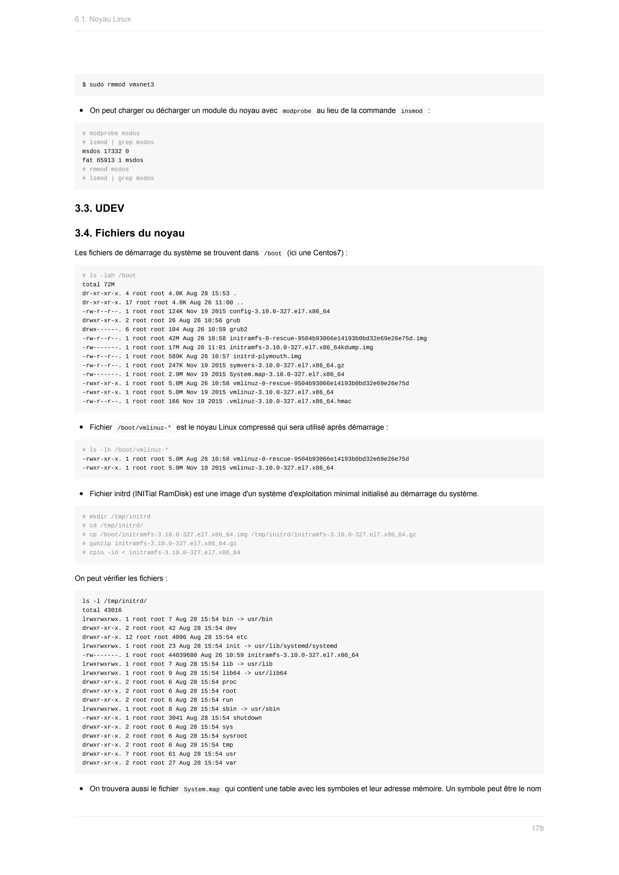 $	sudo	rmmod	vmxnet3
On	peut	charger	ou	décharger	un	module	du	noyau	avec		
modprobe		au	lieu	de	la	commande		
insmod		:
#	modprobe	msdos
#	lsmod	|	grep	msdos
msdos	17332	0
fat	65913	1	msdos
#	rmmod	msdos
#	lsmod	|	grep	msdos
3.3.	UDEV
3.4.	Fichiers	du	noyau
Les	fichiers	de	démarrage	du	système	se	trouvent	dans		
/boot		(ici	une	Centos7)	:
#	ls	-lah	/boot
total	72M
dr-xr-xr-x.	4	root	root	4.0K	Aug	28	15:53	.
dr-xr-xr-x.	17	root	root	4.0K	Aug	26	11:00	..
-rw-r--r--.	1	root	root	124K	Nov	19	2015	config-3.10.0-327.el7.x86_64
drwxr-xr-x.	2	root	root	26	Aug	26	10:56	grub
drwx------.	6	root	root	104	Aug	26	10:59	grub2
-rw-r--r--.	1	root	root	42M	Aug	26	10:58	initramfs-0-rescue-9504b93066e14193b0bd32e69e26e75d.img
-rw-------.	1	root	root	17M	Aug	26	11:01	initramfs-3.10.0-327.el7.x86_64kdump.img
-rw-r--r--.	1	root	root	589K	Aug	26	10:57	initrd-plymouth.img
-rw-r--r--.	1	root	root	247K	Nov	19	2015	symvers-3.10.0-327.el7.x86_64.gz
-rw-------.	1	root	root	2.9M	Nov	19	2015	System.map-3.10.0-327.el7.x86_64
-rwxr-xr-x.	1	root	root	5.0M	Aug	26	10:58	vmlinuz-0-rescue-9504b93066e14193b0bd32e69e26e75d
-rwxr-xr-x.	1	root	root	5.0M	Nov	19	2015	vmlinuz-3.10.0-327.el7.x86_64
-rw-r--r--.	1	root	root	166	Nov	19	2015	.vmlinuz-3.10.0-327.el7.x86_64.hmac
Fichier		
/boot/vmlinuz-*		est	le	noyau	Linux	compressé	qui	sera	utilisé	après	démarrage	:
#	ls	-lh	/boot/vmlinuz-*
-rwxr-xr-x.	1	root	root	5.0M	Aug	26	10:58	vmlinuz-0-rescue-9504b93066e14193b0bd32e69e26e75d
-rwxr-xr-x.	1	root	root	5.0M	Nov	19	2015	vmlinuz-3.10.0-327.el7.x86_64
Fichier	initrd	(INITial	RamDisk)	est	une	image	d'un	système	d'exploitation	minimal	initialisé	au	démarrage	du	système.
#	mkdir	/tmp/initrd
#	cd	/tmp/initrd/
#	cp	/boot/initramfs-3.10.0-327.el7.x86_64.img	/tmp/initrd/initramfs-3.10.0-327.el7.x86_64.gz
#	gunzip	initramfs-3.10.0-327.el7.x86_64.gz
#	cpio	-id	<	initramfs-3.10.0-327.el7.x86_64
On	peut	vérifier	les	fichiers	:
ls	-l	/tmp/initrd/
total	43016
lrwxrwxrwx.	1	root	root	7	Aug	28	15:54	bin	->	usr/bin
drwxr-xr-x.	2	root	root	42	Aug	28	15:54	dev
drwxr-xr-x.	12	root	root	4096	Aug	28	15:54	etc
lrwxrwxrwx.	1	root	root	23	Aug	28	15:54	init	->	usr/lib/systemd/systemd
-rw-------.	1	root	root	44039680	Aug	26	10:59	initramfs-3.10.0-327.el7.x86_64
lrwxrwxrwx.	1	root	root	7	Aug	28	15:54	lib	->	usr/lib
lrwxrwxrwx.	1	root	root	9	Aug	28	15:54	lib64	->	usr/lib64
drwxr-xr-x.	2	root	root	6	Aug	28	15:54	proc
drwxr-xr-x.	2	root	root	6	Aug	28	15:54	root
drwxr-xr-x.	2	root	root	6	Aug	28	15:54	run
lrwxrwxrwx.	1	root	root	8	Aug	28	15:54	sbin	->	usr/sbin
-rwxr-xr-x.	1	root	root	3041	Aug	28	15:54	shutdown
drwxr-xr-x.	2	root	root	6	Aug	28	15:54	sys
drwxr-xr-x.	2	root	root	6	Aug	28	15:54	sysroot
drwxr-xr-x.	2	root	root	6	Aug	28	15:54	tmp
drwxr-xr-x.	7	root	root	61	Aug	28	15:54	usr
drwxr-xr-x.	2	root	root	27	Aug	28	15:54	var
On	trouvera	aussi	le	fichier		
System.map		qui	contient	une	table	avec	les	symboles	et	leur	adresse	mémoire.	Un	symbole	peut	être	le	nom
6.1.	Noyau	Linux
178
 
