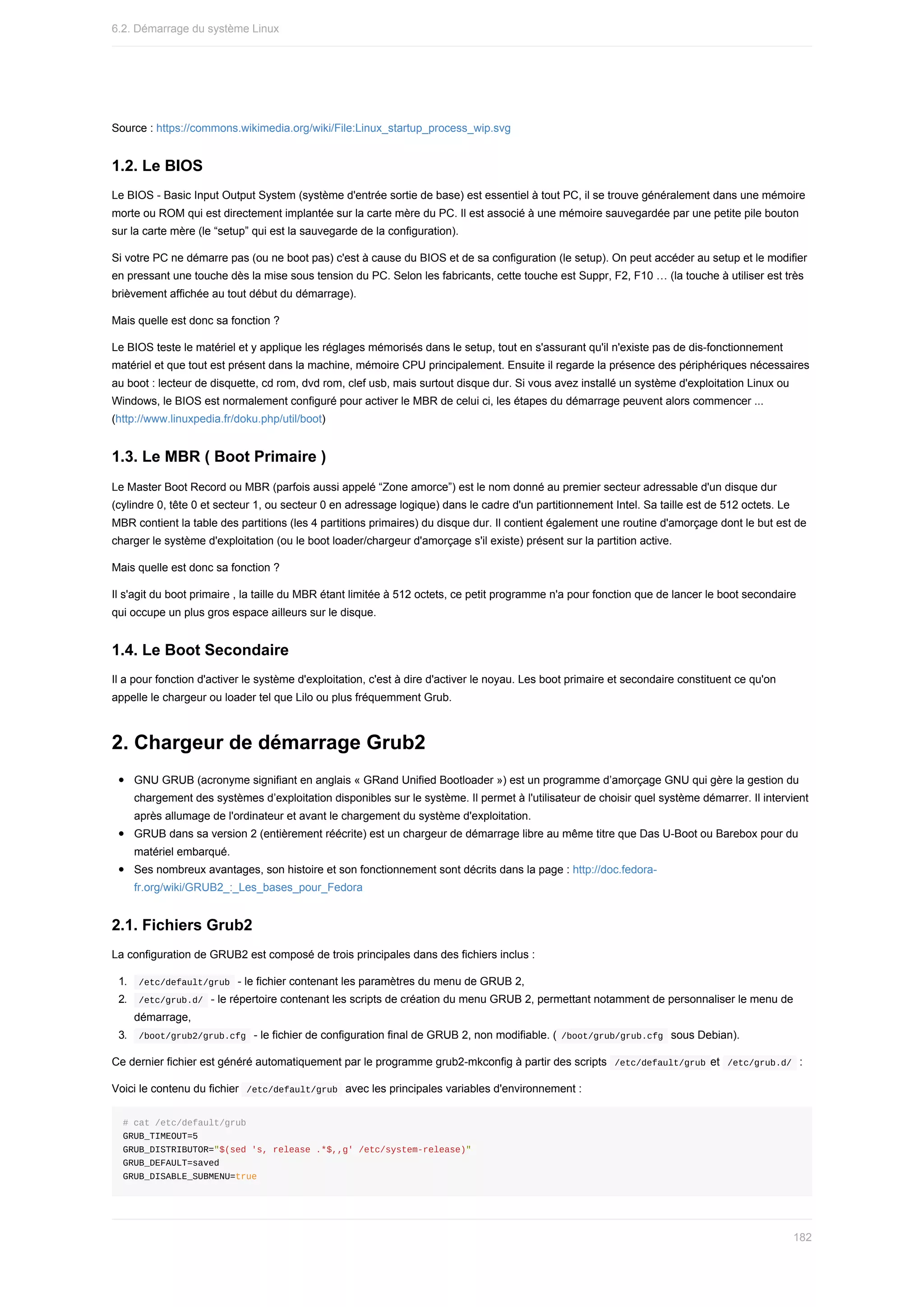 Source	:	https://commons.wikimedia.org/wiki/File:Linux_startup_process_wip.svg
1.2.	Le	BIOS
Le	BIOS	-	Basic	Input	Output	System	(système	d'entrée	sortie	de	base)	est	essentiel	à	tout	PC,	il	se	trouve	généralement	dans	une	mémoire
morte	ou	ROM	qui	est	directement	implantée	sur	la	carte	mère	du	PC.	Il	est	associé	à	une	mémoire	sauvegardée	par	une	petite	pile	bouton
sur	la	carte	mère	(le	“setup”	qui	est	la	sauvegarde	de	la	configuration).
Si	votre	PC	ne	démarre	pas	(ou	ne	boot	pas)	c'est	à	cause	du	BIOS	et	de	sa	configuration	(le	setup).	On	peut	accéder	au	setup	et	le	modifier
en	pressant	une	touche	dès	la	mise	sous	tension	du	PC.	Selon	les	fabricants,	cette	touche	est	Suppr,	F2,	F10	…	(la	touche	à	utiliser	est	très
brièvement	affichée	au	tout	début	du	démarrage).
Mais	quelle	est	donc	sa	fonction	?
Le	BIOS	teste	le	matériel	et	y	applique	les	réglages	mémorisés	dans	le	setup,	tout	en	s'assurant	qu'il	n'existe	pas	de	dis-fonctionnement
matériel	et	que	tout	est	présent	dans	la	machine,	mémoire	CPU	principalement.	Ensuite	il	regarde	la	présence	des	périphériques	nécessaires
au	boot	:	lecteur	de	disquette,	cd	rom,	dvd	rom,	clef	usb,	mais	surtout	disque	dur.	Si	vous	avez	installé	un	système	d'exploitation	Linux	ou
Windows,	le	BIOS	est	normalement	configuré	pour	activer	le	MBR	de	celui	ci,	les	étapes	du	démarrage	peuvent	alors	commencer	...
(http://www.linuxpedia.fr/doku.php/util/boot)
1.3.	Le	MBR	(	Boot	Primaire	)
Le	Master	Boot	Record	ou	MBR	(parfois	aussi	appelé	“Zone	amorce”)	est	le	nom	donné	au	premier	secteur	adressable	d'un	disque	dur
(cylindre	0,	tête	0	et	secteur	1,	ou	secteur	0	en	adressage	logique)	dans	le	cadre	d'un	partitionnement	Intel.	Sa	taille	est	de	512	octets.	Le
MBR	contient	la	table	des	partitions	(les	4	partitions	primaires)	du	disque	dur.	Il	contient	également	une	routine	d'amorçage	dont	le	but	est	de
charger	le	système	d'exploitation	(ou	le	boot	loader/chargeur	d'amorçage	s'il	existe)	présent	sur	la	partition	active.
Mais	quelle	est	donc	sa	fonction	?
Il	s'agit	du	boot	primaire	,	la	taille	du	MBR	étant	limitée	à	512	octets,	ce	petit	programme	n'a	pour	fonction	que	de	lancer	le	boot	secondaire
qui	occupe	un	plus	gros	espace	ailleurs	sur	le	disque.
1.4.	Le	Boot	Secondaire
Il	a	pour	fonction	d'activer	le	système	d'exploitation,	c'est	à	dire	d'activer	le	noyau.	Les	boot	primaire	et	secondaire	constituent	ce	qu'on
appelle	le	chargeur	ou	loader	tel	que	Lilo	ou	plus	fréquemment	Grub.
2.	Chargeur	de	démarrage	Grub2
GNU	GRUB	(acronyme	signifiant	en	anglais	«	GRand	Unified	Bootloader	»)	est	un	programme	d’amorçage	GNU	qui	gère	la	gestion	du
chargement	des	systèmes	d’exploitation	disponibles	sur	le	système.	Il	permet	à	l'utilisateur	de	choisir	quel	système	démarrer.	Il	intervient
après	allumage	de	l'ordinateur	et	avant	le	chargement	du	système	d'exploitation.
GRUB	dans	sa	version	2	(entièrement	réécrite)	est	un	chargeur	de	démarrage	libre	au	même	titre	que	Das	U-Boot	ou	Barebox	pour	du
matériel	embarqué.
Ses	nombreux	avantages,	son	histoire	et	son	fonctionnement	sont	décrits	dans	la	page	:	http://doc.fedora-
fr.org/wiki/GRUB2_:_Les_bases_pour_Fedora
2.1.	Fichiers	Grub2
La	configuration	de	GRUB2	est	composé	de	trois	principales	dans	des	fichiers	inclus	:
1.	 	
/etc/default/grub		-	le	fichier	contenant	les	paramètres	du	menu	de	GRUB	2,
2.	 	
/etc/grub.d/		-	le	répertoire	contenant	les	scripts	de	création	du	menu	GRUB	2,	permettant	notamment	de	personnaliser	le	menu	de
démarrage,
3.	 	
/boot/grub2/grub.cfg		-	le	fichier	de	configuration	final	de	GRUB	2,	non	modifiable.	(	
/boot/grub/grub.cfg		sous	Debian).
Ce	dernier	fichier	est	généré	automatiquement	par	le	programme	grub2-mkconfig	à	partir	des	scripts		
/etc/default/grub	et		
/etc/grub.d/		:
Voici	le	contenu	du	fichier		
/etc/default/grub		avec	les	principales	variables	d'environnement	:
#	cat	/etc/default/grub
GRUB_TIMEOUT=5
GRUB_DISTRIBUTOR="$(sed	's,	release	.*$,,g'	/etc/system-release)"
GRUB_DEFAULT=saved
GRUB_DISABLE_SUBMENU=true
6.2.	Démarrage	du	système	Linux
182
 