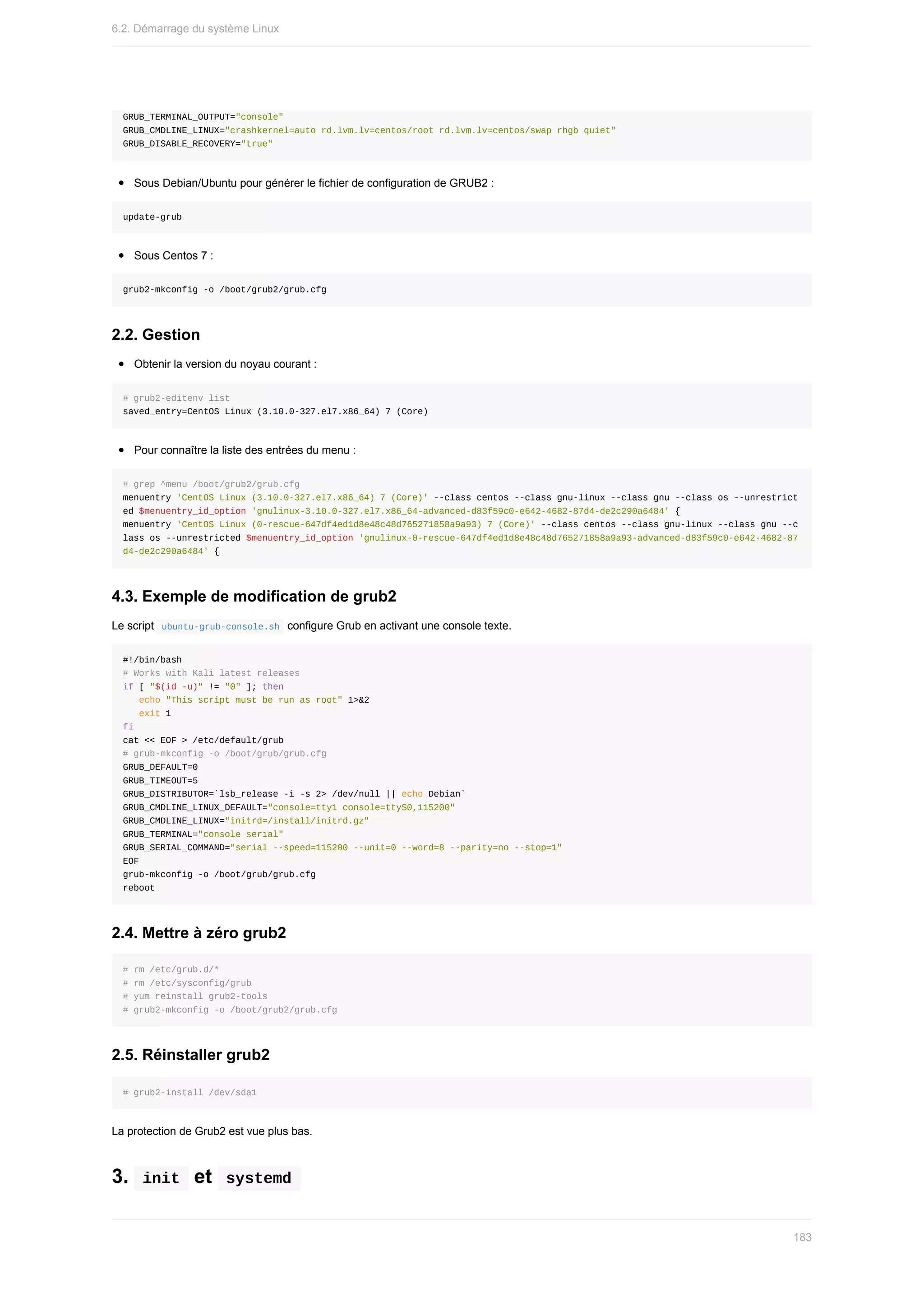 GRUB_TERMINAL_OUTPUT="console"
GRUB_CMDLINE_LINUX="crashkernel=auto	rd.lvm.lv=centos/root	rd.lvm.lv=centos/swap	rhgb	quiet"
GRUB_DISABLE_RECOVERY="true"
Sous	Debian/Ubuntu	pour	générer	le	fichier	de	configuration	de	GRUB2	:
update-grub
Sous	Centos	7	:
grub2-mkconfig	-o	/boot/grub2/grub.cfg
2.2.	Gestion
Obtenir	la	version	du	noyau	courant	:
#	grub2-editenv	list
saved_entry=CentOS	Linux	(3.10.0-327.el7.x86_64)	7	(Core)
Pour	connaître	la	liste	des	entrées	du	menu	:
#	grep	^menu	/boot/grub2/grub.cfg
menuentry	'CentOS	Linux	(3.10.0-327.el7.x86_64)	7	(Core)'	--class	centos	--class	gnu-linux	--class	gnu	--class	os	--unrestrict
ed	$menuentry_id_option	'gnulinux-3.10.0-327.el7.x86_64-advanced-d83f59c0-e642-4682-87d4-de2c290a6484'	{
menuentry	'CentOS	Linux	(0-rescue-647df4ed1d8e48c48d765271858a9a93)	7	(Core)'	--class	centos	--class	gnu-linux	--class	gnu	--c
lass	os	--unrestricted	$menuentry_id_option	'gnulinux-0-rescue-647df4ed1d8e48c48d765271858a9a93-advanced-d83f59c0-e642-4682-87
d4-de2c290a6484'	{
4.3.	Exemple	de	modification	de	grub2
Le	script		
ubuntu-grub-console.sh		configure	Grub	en	activant	une	console	texte.
#!/bin/bash
#	Works	with	Kali	latest	releases
if	[	"$(id	-u)"	!=	"0"	];	then
			echo	"This	script	must	be	run	as	root"	1>&2
			exit	1
fi
cat	<<	EOF	>	/etc/default/grub
#	grub-mkconfig	-o	/boot/grub/grub.cfg
GRUB_DEFAULT=0
GRUB_TIMEOUT=5
GRUB_DISTRIBUTOR=`lsb_release	-i	-s	2>	/dev/null	||	echo	Debian`
GRUB_CMDLINE_LINUX_DEFAULT="console=tty1	console=ttyS0,115200"
GRUB_CMDLINE_LINUX="initrd=/install/initrd.gz"
GRUB_TERMINAL="console	serial"
GRUB_SERIAL_COMMAND="serial	--speed=115200	--unit=0	--word=8	--parity=no	--stop=1"
EOF
grub-mkconfig	-o	/boot/grub/grub.cfg
reboot
2.4.	Mettre	à	zéro	grub2
#	rm	/etc/grub.d/*
#	rm	/etc/sysconfig/grub
#	yum	reinstall	grub2-tools
#	grub2-mkconfig	-o	/boot/grub2/grub.cfg
2.5.	Réinstaller	grub2
#	grub2-install	/dev/sda1
La	protection	de	Grub2	est	vue	plus	bas.
3.		
init		et		
systemd	
6.2.	Démarrage	du	système	Linux
183
 