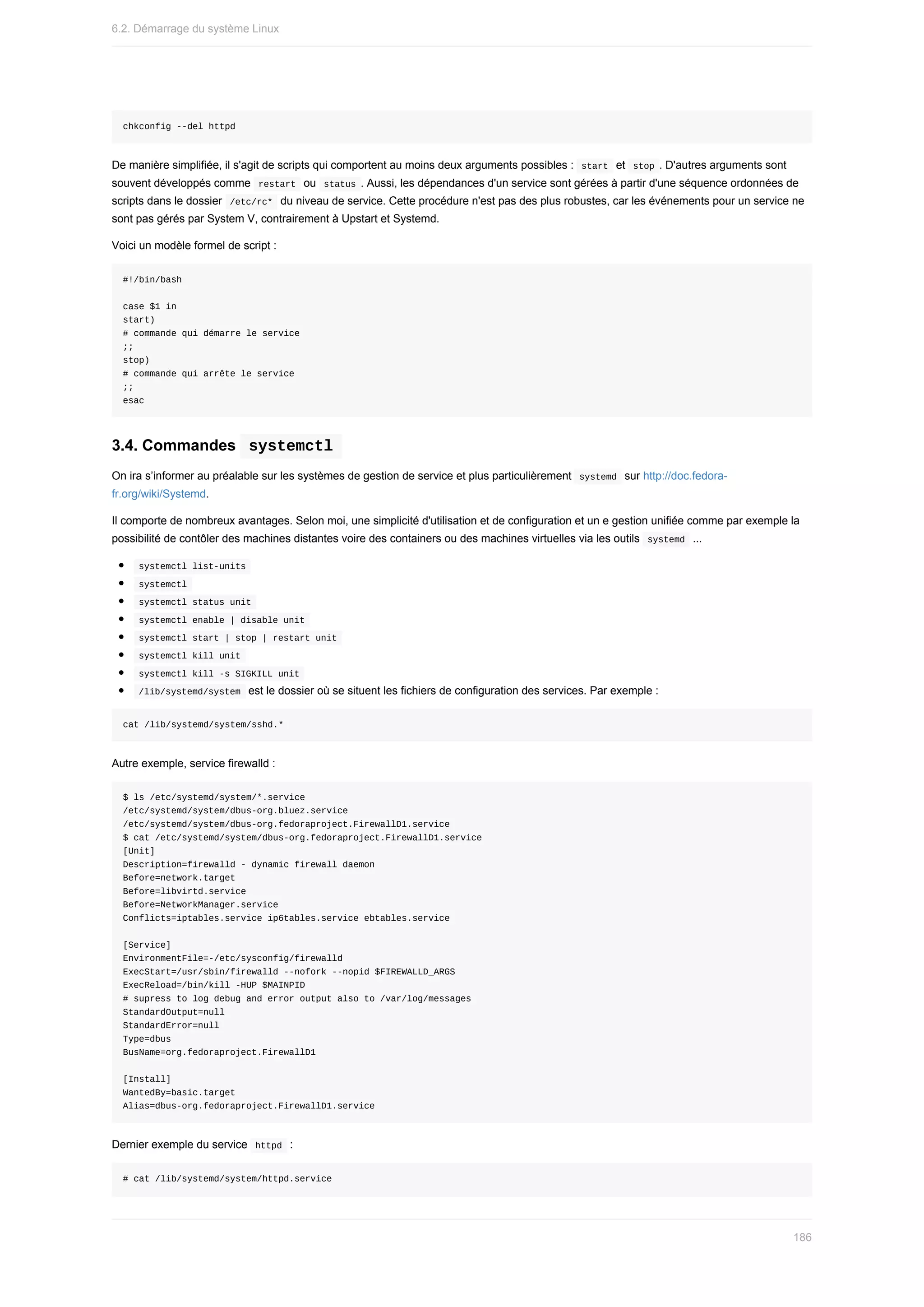 chkconfig	--del	httpd
De	manière	simplifiée,	il	s'agit	de	scripts	qui	comportent	au	moins	deux	arguments	possibles	:		
start		et		
stop	.	D'autres	arguments	sont
souvent	développés	comme		
restart		ou		
status	.	Aussi,	les	dépendances	d'un	service	sont	gérées	à	partir	d'une	séquence	ordonnées	de
scripts	dans	le	dossier		
/etc/rc*		du	niveau	de	service.	Cette	procédure	n'est	pas	des	plus	robustes,	car	les	événements	pour	un	service	ne
sont	pas	gérés	par	System	V,	contrairement	à	Upstart	et	Systemd.
Voici	un	modèle	formel	de	script	:
#!/bin/bash
case	$1	in
start)
#	commande	qui	démarre	le	service
;;
stop)
#	commande	qui	arrête	le	service
;;
esac
3.4.	Commandes		
systemctl	
On	ira	s’informer	au	préalable	sur	les	systèmes	de	gestion	de	service	et	plus	particulièrement		
systemd		sur	http://doc.fedora-
fr.org/wiki/Systemd.
Il	comporte	de	nombreux	avantages.	Selon	moi,	une	simplicité	d'utilisation	et	de	configuration	et	un	e	gestion	unifiée	comme	par	exemple	la
possibilité	de	contôler	des	machines	distantes	voire	des	containers	ou	des	machines	virtuelles	via	les	outils		
systemd		...
	
systemctl	list-units	
	
systemctl	
	
systemctl	status	unit	
	
systemctl	enable	|	disable	unit	
	
systemctl	start	|	stop	|	restart	unit	
	
systemctl	kill	unit	
	
systemctl	kill	-s	SIGKILL	unit	
	
/lib/systemd/system		est	le	dossier	où	se	situent	les	fichiers	de	configuration	des	services.	Par	exemple	:
cat	/lib/systemd/system/sshd.*
Autre	exemple,	service	firewalld	:
$	ls	/etc/systemd/system/*.service
/etc/systemd/system/dbus-org.bluez.service
/etc/systemd/system/dbus-org.fedoraproject.FirewallD1.service
$	cat	/etc/systemd/system/dbus-org.fedoraproject.FirewallD1.service
[Unit]
Description=firewalld	-	dynamic	firewall	daemon
Before=network.target
Before=libvirtd.service
Before=NetworkManager.service
Conflicts=iptables.service	ip6tables.service	ebtables.service
[Service]
EnvironmentFile=-/etc/sysconfig/firewalld
ExecStart=/usr/sbin/firewalld	--nofork	--nopid	$FIREWALLD_ARGS
ExecReload=/bin/kill	-HUP	$MAINPID
#	supress	to	log	debug	and	error	output	also	to	/var/log/messages
StandardOutput=null
StandardError=null
Type=dbus
BusName=org.fedoraproject.FirewallD1
[Install]
WantedBy=basic.target
Alias=dbus-org.fedoraproject.FirewallD1.service
Dernier	exemple	du	service		
httpd		:
#	cat	/lib/systemd/system/httpd.service
6.2.	Démarrage	du	système	Linux
186
 