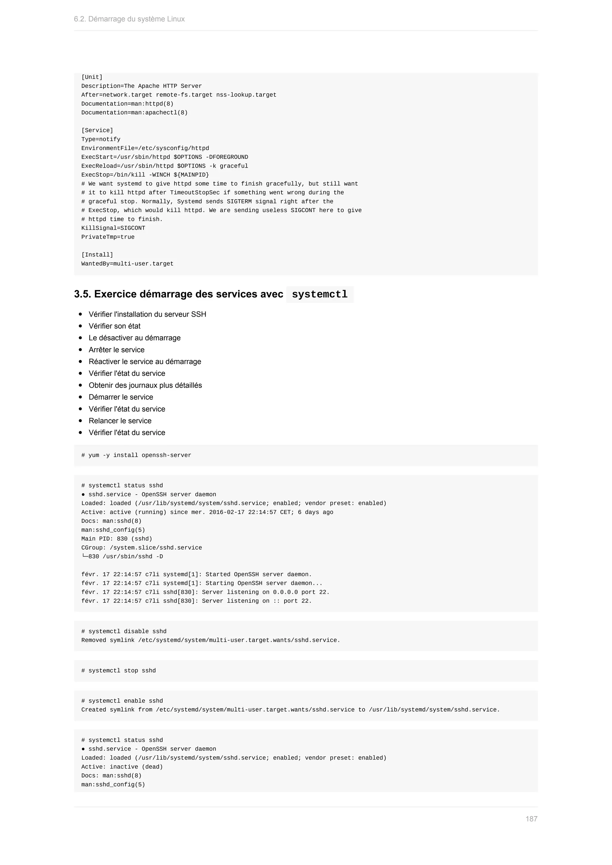 [Unit]
Description=The	Apache	HTTP	Server
After=network.target	remote-fs.target	nss-lookup.target
Documentation=man:httpd(8)
Documentation=man:apachectl(8)
[Service]
Type=notify
EnvironmentFile=/etc/sysconfig/httpd
ExecStart=/usr/sbin/httpd	$OPTIONS	-DFOREGROUND
ExecReload=/usr/sbin/httpd	$OPTIONS	-k	graceful
ExecStop=/bin/kill	-WINCH	${MAINPID}
#	We	want	systemd	to	give	httpd	some	time	to	finish	gracefully,	but	still	want
#	it	to	kill	httpd	after	TimeoutStopSec	if	something	went	wrong	during	the
#	graceful	stop.	Normally,	Systemd	sends	SIGTERM	signal	right	after	the
#	ExecStop,	which	would	kill	httpd.	We	are	sending	useless	SIGCONT	here	to	give
#	httpd	time	to	finish.
KillSignal=SIGCONT
PrivateTmp=true
[Install]
WantedBy=multi-user.target
3.5.	Exercice	démarrage	des	services	avec		
systemctl	
Vérifier	l'installation	du	serveur	SSH
Vérifier	son	état
Le	désactiver	au	démarrage
Arrêter	le	service
Réactiver	le	service	au	démarrage
Vérifier	l'état	du	service
Obtenir	des	journaux	plus	détaillés
Démarrer	le	service
Vérifier	l'état	du	service
Relancer	le	service
Vérifier	l'état	du	service
#	yum	-y	install	openssh-server
#	systemctl	status	sshd
●	sshd.service	-	OpenSSH	server	daemon
Loaded:	loaded	(/usr/lib/systemd/system/sshd.service;	enabled;	vendor	preset:	enabled)
Active:	active	(running)	since	mer.	2016-02-17	22:14:57	CET;	6	days	ago
Docs:	man:sshd(8)
man:sshd_config(5)
Main	PID:	830	(sshd)
CGroup:	/system.slice/sshd.service
└─830	/usr/sbin/sshd	-D
févr.	17	22:14:57	c7li	systemd[1]:	Started	OpenSSH	server	daemon.
févr.	17	22:14:57	c7li	systemd[1]:	Starting	OpenSSH	server	daemon...
févr.	17	22:14:57	c7li	sshd[830]:	Server	listening	on	0.0.0.0	port	22.
févr.	17	22:14:57	c7li	sshd[830]:	Server	listening	on	::	port	22.
#	systemctl	disable	sshd
Removed	symlink	/etc/systemd/system/multi-user.target.wants/sshd.service.
#	systemctl	stop	sshd
#	systemctl	enable	sshd
Created	symlink	from	/etc/systemd/system/multi-user.target.wants/sshd.service	to	/usr/lib/systemd/system/sshd.service.
#	systemctl	status	sshd
●	sshd.service	-	OpenSSH	server	daemon
Loaded:	loaded	(/usr/lib/systemd/system/sshd.service;	enabled;	vendor	preset:	enabled)
Active:	inactive	(dead)
Docs:	man:sshd(8)
man:sshd_config(5)
6.2.	Démarrage	du	système	Linux
187
 