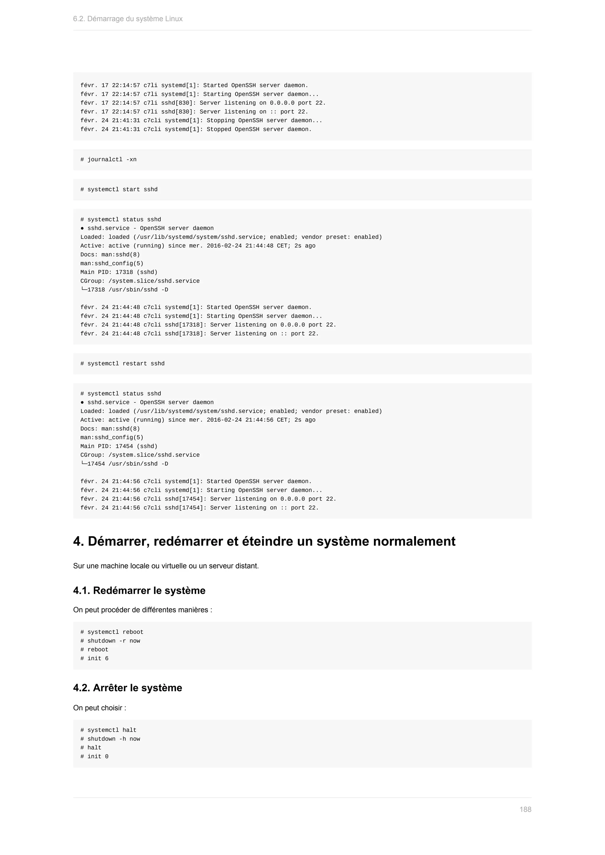 févr.	17	22:14:57	c7li	systemd[1]:	Started	OpenSSH	server	daemon.
févr.	17	22:14:57	c7li	systemd[1]:	Starting	OpenSSH	server	daemon...
févr.	17	22:14:57	c7li	sshd[830]:	Server	listening	on	0.0.0.0	port	22.
févr.	17	22:14:57	c7li	sshd[830]:	Server	listening	on	::	port	22.
févr.	24	21:41:31	c7cli	systemd[1]:	Stopping	OpenSSH	server	daemon...
févr.	24	21:41:31	c7cli	systemd[1]:	Stopped	OpenSSH	server	daemon.
#	journalctl	-xn
#	systemctl	start	sshd
#	systemctl	status	sshd
●	sshd.service	-	OpenSSH	server	daemon
Loaded:	loaded	(/usr/lib/systemd/system/sshd.service;	enabled;	vendor	preset:	enabled)
Active:	active	(running)	since	mer.	2016-02-24	21:44:48	CET;	2s	ago
Docs:	man:sshd(8)
man:sshd_config(5)
Main	PID:	17318	(sshd)
CGroup:	/system.slice/sshd.service
└─17318	/usr/sbin/sshd	-D
févr.	24	21:44:48	c7cli	systemd[1]:	Started	OpenSSH	server	daemon.
févr.	24	21:44:48	c7cli	systemd[1]:	Starting	OpenSSH	server	daemon...
févr.	24	21:44:48	c7cli	sshd[17318]:	Server	listening	on	0.0.0.0	port	22.
févr.	24	21:44:48	c7cli	sshd[17318]:	Server	listening	on	::	port	22.
#	systemctl	restart	sshd
#	systemctl	status	sshd
●	sshd.service	-	OpenSSH	server	daemon
Loaded:	loaded	(/usr/lib/systemd/system/sshd.service;	enabled;	vendor	preset:	enabled)
Active:	active	(running)	since	mer.	2016-02-24	21:44:56	CET;	2s	ago
Docs:	man:sshd(8)
man:sshd_config(5)
Main	PID:	17454	(sshd)
CGroup:	/system.slice/sshd.service
└─17454	/usr/sbin/sshd	-D
févr.	24	21:44:56	c7cli	systemd[1]:	Started	OpenSSH	server	daemon.
févr.	24	21:44:56	c7cli	systemd[1]:	Starting	OpenSSH	server	daemon...
févr.	24	21:44:56	c7cli	sshd[17454]:	Server	listening	on	0.0.0.0	port	22.
févr.	24	21:44:56	c7cli	sshd[17454]:	Server	listening	on	::	port	22.
4.	Démarrer,	redémarrer	et	éteindre	un	système	normalement
Sur	une	machine	locale	ou	virtuelle	ou	un	serveur	distant.
4.1.	Redémarrer	le	système
On	peut	procéder	de	différentes	manières	:
#	systemctl	reboot
#	shutdown	-r	now
#	reboot
#	init	6
4.2.	Arrêter	le	système
On	peut	choisir	:
#	systemctl	halt
#	shutdown	-h	now
#	halt
#	init	0
6.2.	Démarrage	du	système	Linux
188
 