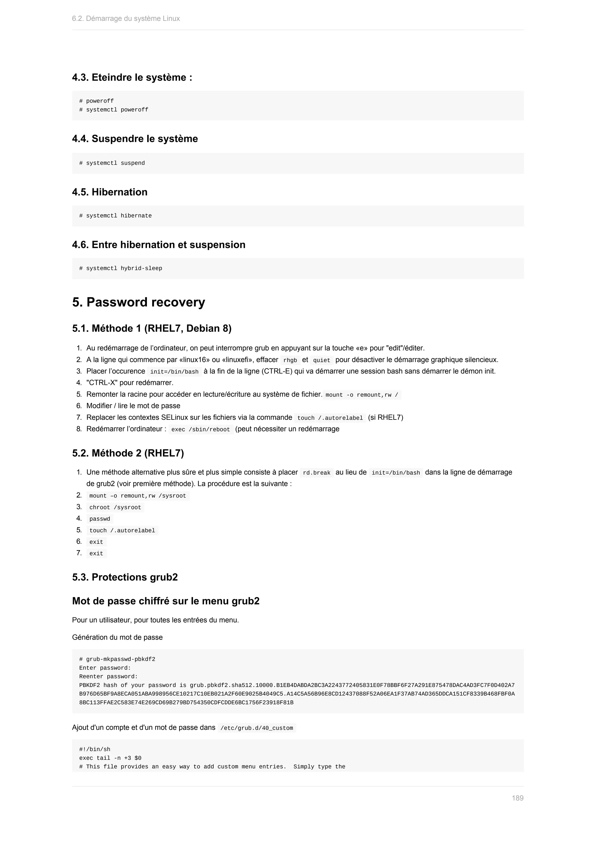 4.3.	Eteindre	le	système	:
#	poweroff
#	systemctl	poweroff
4.4.	Suspendre	le	système
#	systemctl	suspend
4.5.	Hibernation
#	systemctl	hibernate
4.6.	Entre	hibernation	et	suspension
#	systemctl	hybrid-sleep
5.	Password	recovery
5.1.	Méthode	1	(RHEL7,	Debian	8)
1.	 Au	redémarrage	de	l’ordinateur,	on	peut	interrompre	grub	en	appuyant	sur	la	touche	«e»	pour	"edit"/éditer.
2.	 A	la	ligne	qui	commence	par	«linux16»	ou	«linuxefi»,	effacer		
rhgb		et		
quiet		pour	désactiver	le	démarrage	graphique	silencieux.
3.	 Placer	l’occurence		
init=/bin/bash		à	la	fin	de	la	ligne	(CTRL-E)	qui	va	démarrer	une	session	bash	sans	démarrer	le	démon	init.
4.	 "CTRL-X"	pour	redémarrer.
5.	 Remonter	la	racine	pour	accéder	en	lecture/écriture	au	système	de	fichier.	
mount	-o	remount,rw	/	
6.	 Modifier	/	lire	le	mot	de	passe
7.	 Replacer	les	contextes	SELinux	sur	les	fichiers	via	la	commande		
touch	/.autorelabel		(si	RHEL7)
8.	 Redémarrer	l’ordinateur	:		
exec	/sbin/reboot		(peut	nécessiter	un	redémarrage
5.2.	Méthode	2	(RHEL7)
1.	 Une	méthode	alternative	plus	sûre	et	plus	simple	consiste	à	placer		
rd.break		au	lieu	de		
init=/bin/bash		dans	la	ligne	de	démarrage
de	grub2	(voir	première	méthode).	La	procédure	est	la	suivante	:
2.	 	
mount	–o	remount,rw	/sysroot	
3.	 	
chroot	/sysroot	
4.	 	
passwd	
5.	 	
touch	/.autorelabel	
6.	 	
exit	
7.	 	
exit	
5.3.	Protections	grub2
Mot	de	passe	chiffré	sur	le	menu	grub2
Pour	un	utilisateur,	pour	toutes	les	entrées	du	menu.
Génération	du	mot	de	passe
#	grub-mkpasswd-pbkdf2
Enter	password:
Reenter	password:
PBKDF2	hash	of	your	password	is	grub.pbkdf2.sha512.10000.B1EB4DABDA2BC3A2243772405831E0F78BBF6F27A291E875478DAC4AD3FC7F0D402A7
B976D65BF9A8ECA051ABA998956CE10217C10EB021A2F60E9025B4049C5.A14C5A56B96E8CD12437088F52A06EA1F37AB74AD365DDCA151CF8339B468FBF0A
8BC113FFAE2C583E74E269CD69B279BD754350CDFCDDE6BC1756F23918F81B
Ajout	d'un	compte	et	d'un	mot	de	passe	dans		
/etc/grub.d/40_custom	
#!/bin/sh
exec	tail	-n	+3	$0
#	This	file	provides	an	easy	way	to	add	custom	menu	entries.		Simply	type	the
6.2.	Démarrage	du	système	Linux
189
 