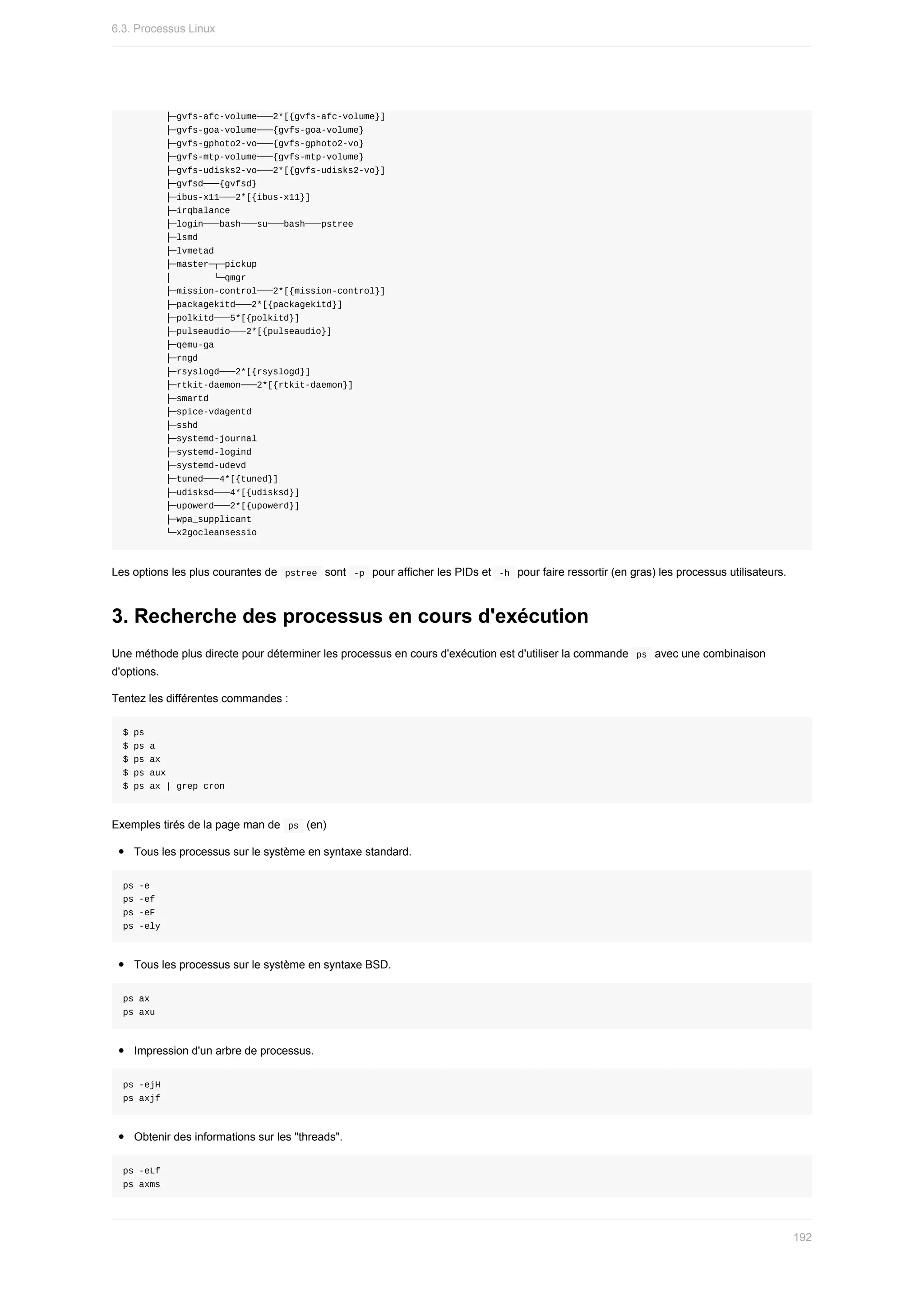├─gvfs-afc-volume───2*[{gvfs-afc-volume}]
								├─gvfs-goa-volume───{gvfs-goa-volume}
								├─gvfs-gphoto2-vo───{gvfs-gphoto2-vo}
								├─gvfs-mtp-volume───{gvfs-mtp-volume}
								├─gvfs-udisks2-vo───2*[{gvfs-udisks2-vo}]
								├─gvfsd───{gvfsd}
								├─ibus-x11───2*[{ibus-x11}]
								├─irqbalance
								├─login───bash───su───bash───pstree
								├─lsmd
								├─lvmetad
								├─master─┬─pickup
								│								└─qmgr
								├─mission-control───2*[{mission-control}]
								├─packagekitd───2*[{packagekitd}]
								├─polkitd───5*[{polkitd}]
								├─pulseaudio───2*[{pulseaudio}]
								├─qemu-ga
								├─rngd
								├─rsyslogd───2*[{rsyslogd}]
								├─rtkit-daemon───2*[{rtkit-daemon}]
								├─smartd
								├─spice-vdagentd
								├─sshd
								├─systemd-journal
								├─systemd-logind
								├─systemd-udevd
								├─tuned───4*[{tuned}]
								├─udisksd───4*[{udisksd}]
								├─upowerd───2*[{upowerd}]
								├─wpa_supplicant
								└─x2gocleansessio
Les	options	les	plus	courantes	de		
pstree		sont		
-p		pour	afficher	les	PIDs	et		-h		pour	faire	ressortir	(en	gras)	les	processus	utilisateurs.
3.	Recherche	des	processus	en	cours	d'exécution
Une	méthode	plus	directe	pour	déterminer	les	processus	en	cours	d'exécution	est	d'utiliser	la	commande		
ps		avec	une	combinaison
d'options.
Tentez	les	différentes	commandes	:
$	ps
$	ps	a
$	ps	ax
$	ps	aux
$	ps	ax	|	grep	cron
Exemples	tirés	de	la	page	man	de		
ps		(en)
Tous	les	processus	sur	le	système	en	syntaxe	standard.
ps	-e
ps	-ef
ps	-eF
ps	-ely
Tous	les	processus	sur	le	système	en	syntaxe	BSD.
ps	ax
ps	axu
Impression	d'un	arbre	de	processus.
ps	-ejH
ps	axjf
Obtenir	des	informations	sur	les	"threads".
ps	-eLf
ps	axms
6.3.	Processus	Linux
192
 