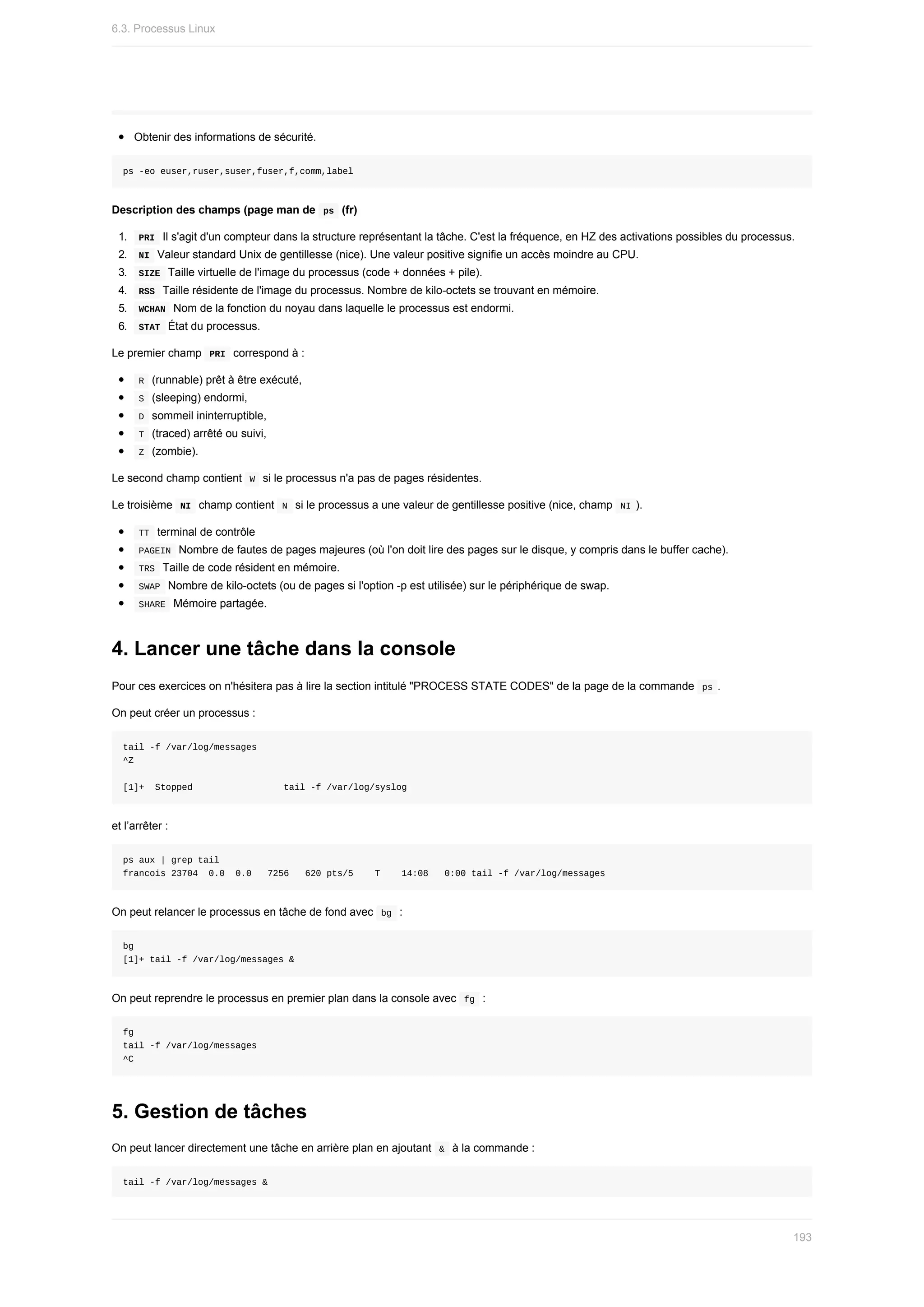 Obtenir	des	informations	de	sécurité.
ps	-eo	euser,ruser,suser,fuser,f,comm,label
Description	des	champs	(page	man	de		
ps		(fr)
1.	 	
PRI		Il	s'agit	d'un	compteur	dans	la	structure	représentant	la	tâche.	C'est	la	fréquence,	en	HZ	des	activations	possibles	du	processus.
2.	 	
NI		Valeur	standard	Unix	de	gentillesse	(nice).	Une	valeur	positive	signifie	un	accès	moindre	au	CPU.
3.	 	
SIZE		Taille	virtuelle	de	l'image	du	processus	(code	+	données	+	pile).
4.	 	
RSS		Taille	résidente	de	l'image	du	processus.	Nombre	de	kilo-octets	se	trouvant	en	mémoire.
5.	 	
WCHAN		Nom	de	la	fonction	du	noyau	dans	laquelle	le	processus	est	endormi.
6.	 	
STAT		État	du	processus.
Le	premier	champ		
PRI		correspond	à	:
	
R		(runnable)	prêt	à	être	exécuté,
	
S		(sleeping)	endormi,
	
D		sommeil	ininterruptible,
	
T		(traced)	arrêté	ou	suivi,
	
Z		(zombie).
Le	second	champ	contient		
W		si	le	processus	n'a	pas	de	pages	résidentes.
Le	troisième		
NI		champ	contient		
N		si	le	processus	a	une	valeur	de	gentillesse	positive	(nice,	champ		NI	).
	
TT		terminal	de	contrôle
	
PAGEIN		Nombre	de	fautes	de	pages	majeures	(où	l'on	doit	lire	des	pages	sur	le	disque,	y	compris	dans	le	buffer	cache).
	
TRS		Taille	de	code	résident	en	mémoire.
	
SWAP		Nombre	de	kilo-octets	(ou	de	pages	si	l'option	-p	est	utilisée)	sur	le	périphérique	de	swap.
	
SHARE		Mémoire	partagée.
4.	Lancer	une	tâche	dans	la	console
Pour	ces	exercices	on	n'hésitera	pas	à	lire	la	section	intitulé	"PROCESS	STATE	CODES"	de	la	page	de	la	commande		
ps	.
On	peut	créer	un	processus	:
tail	-f	/var/log/messages
^Z
[1]+		Stopped																	tail	-f	/var/log/syslog
et	l’arrêter	:
ps	aux	|	grep	tail
francois	23704		0.0		0.0			7256			620	pts/5				T				14:08			0:00	tail	-f	/var/log/messages
On	peut	relancer	le	processus	en	tâche	de	fond	avec		
bg		:
bg
[1]+	tail	-f	/var/log/messages	&
On	peut	reprendre	le	processus	en	premier	plan	dans	la	console	avec		
fg		:
fg
tail	-f	/var/log/messages
^C
5.	Gestion	de	tâches
On	peut	lancer	directement	une	tâche	en	arrière	plan	en	ajoutant		
&		à	la	commande	:
tail	-f	/var/log/messages	&
6.3.	Processus	Linux
193
 