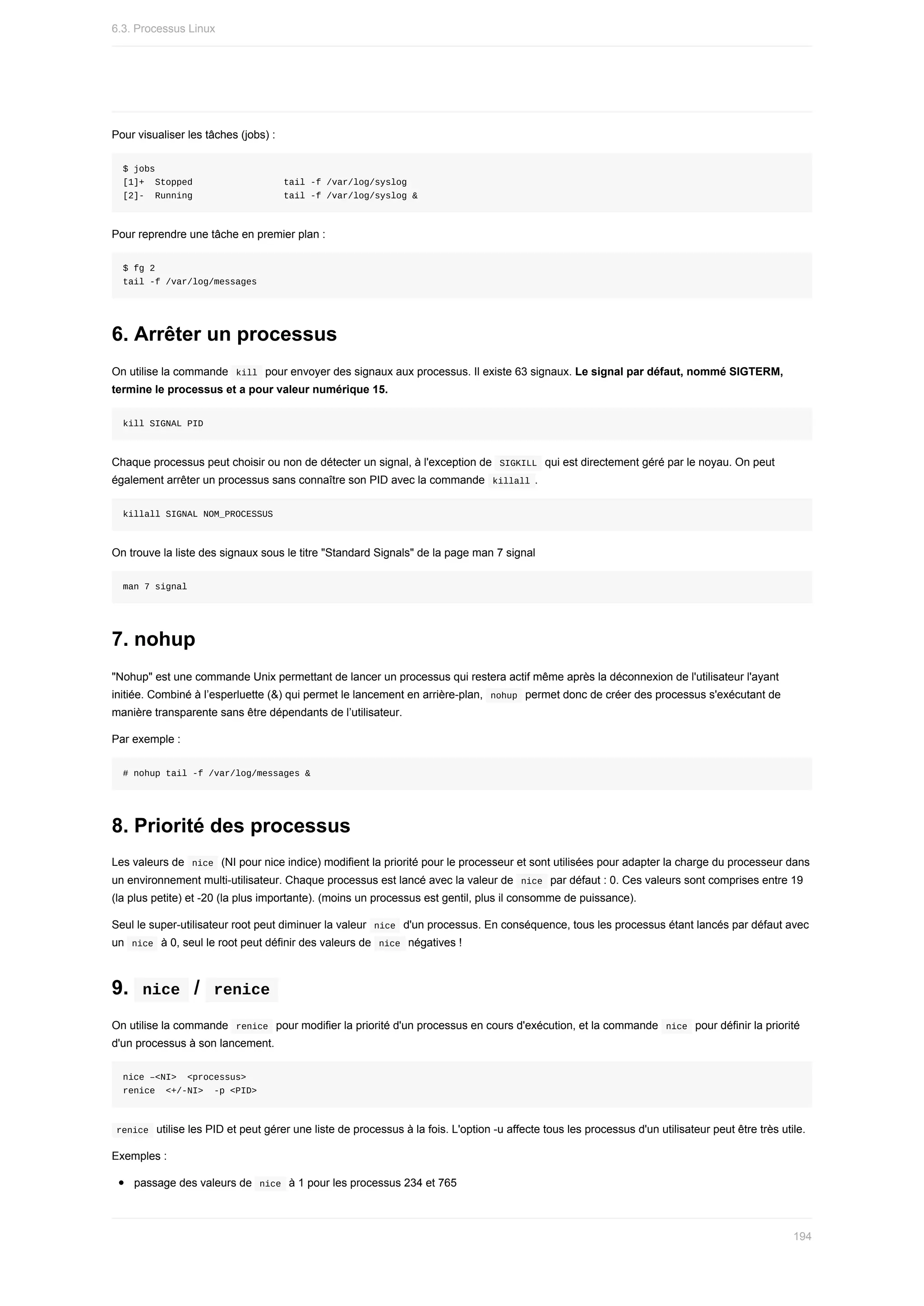 Pour	visualiser	les	tâches	(jobs)	:
$	jobs
[1]+		Stopped																	tail	-f	/var/log/syslog
[2]-		Running																	tail	-f	/var/log/syslog	&
Pour	reprendre	une	tâche	en	premier	plan	:
$	fg	2
tail	-f	/var/log/messages
6.	Arrêter	un	processus
On	utilise	la	commande		
kill		pour	envoyer	des	signaux	aux	processus.	Il	existe	63	signaux.	Le	signal	par	défaut,	nommé	SIGTERM,
termine	le	processus	et	a	pour	valeur	numérique	15.
kill	SIGNAL	PID
Chaque	processus	peut	choisir	ou	non	de	détecter	un	signal,	à	l'exception	de		
SIGKILL		qui	est	directement	géré	par	le	noyau.	On	peut
également	arrêter	un	processus	sans	connaître	son	PID	avec	la	commande		
killall	.
killall	SIGNAL	NOM_PROCESSUS
On	trouve	la	liste	des	signaux	sous	le	titre	"Standard	Signals"	de	la	page	man	7	signal
man	7	signal
7.	nohup
"Nohup"	est	une	commande	Unix	permettant	de	lancer	un	processus	qui	restera	actif	même	après	la	déconnexion	de	l'utilisateur	l'ayant
initiée.	Combiné	à	l’esperluette	(&)	qui	permet	le	lancement	en	arrière-plan,		
nohup		permet	donc	de	créer	des	processus	s'exécutant	de
manière	transparente	sans	être	dépendants	de	l’utilisateur.
Par	exemple	:
#	nohup	tail	-f	/var/log/messages	&
8.	Priorité	des	processus
Les	valeurs	de		
nice		(NI	pour	nice	indice)	modifient	la	priorité	pour	le	processeur	et	sont	utilisées	pour	adapter	la	charge	du	processeur	dans
un	environnement	multi-utilisateur.	Chaque	processus	est	lancé	avec	la	valeur	de		
nice		par	défaut	:	0.	Ces	valeurs	sont	comprises	entre	19
(la	plus	petite)	et	-20	(la	plus	importante).	(moins	un	processus	est	gentil,	plus	il	consomme	de	puissance).
Seul	le	super-utilisateur	root	peut	diminuer	la	valeur		
nice		d'un	processus.	En	conséquence,	tous	les	processus	étant	lancés	par	défaut	avec
un		
nice		à	0,	seul	le	root	peut	définir	des	valeurs	de		
nice		négatives	!
9.		
nice		/		
renice	
On	utilise	la	commande		
renice		pour	modifier	la	priorité	d'un	processus	en	cours	d'exécution,	et	la	commande		
nice		pour	définir	la	priorité
d'un	processus	à	son	lancement.
nice	–<NI>		<processus>
renice		<+/-NI>		-p	<PID>
	
renice		utilise	les	PID	et	peut	gérer	une	liste	de	processus	à	la	fois.	L'option	-u	affecte	tous	les	processus	d'un	utilisateur	peut	être	très	utile.
Exemples	:
passage	des	valeurs	de		
nice		à	1	pour	les	processus	234	et	765
6.3.	Processus	Linux
194
 