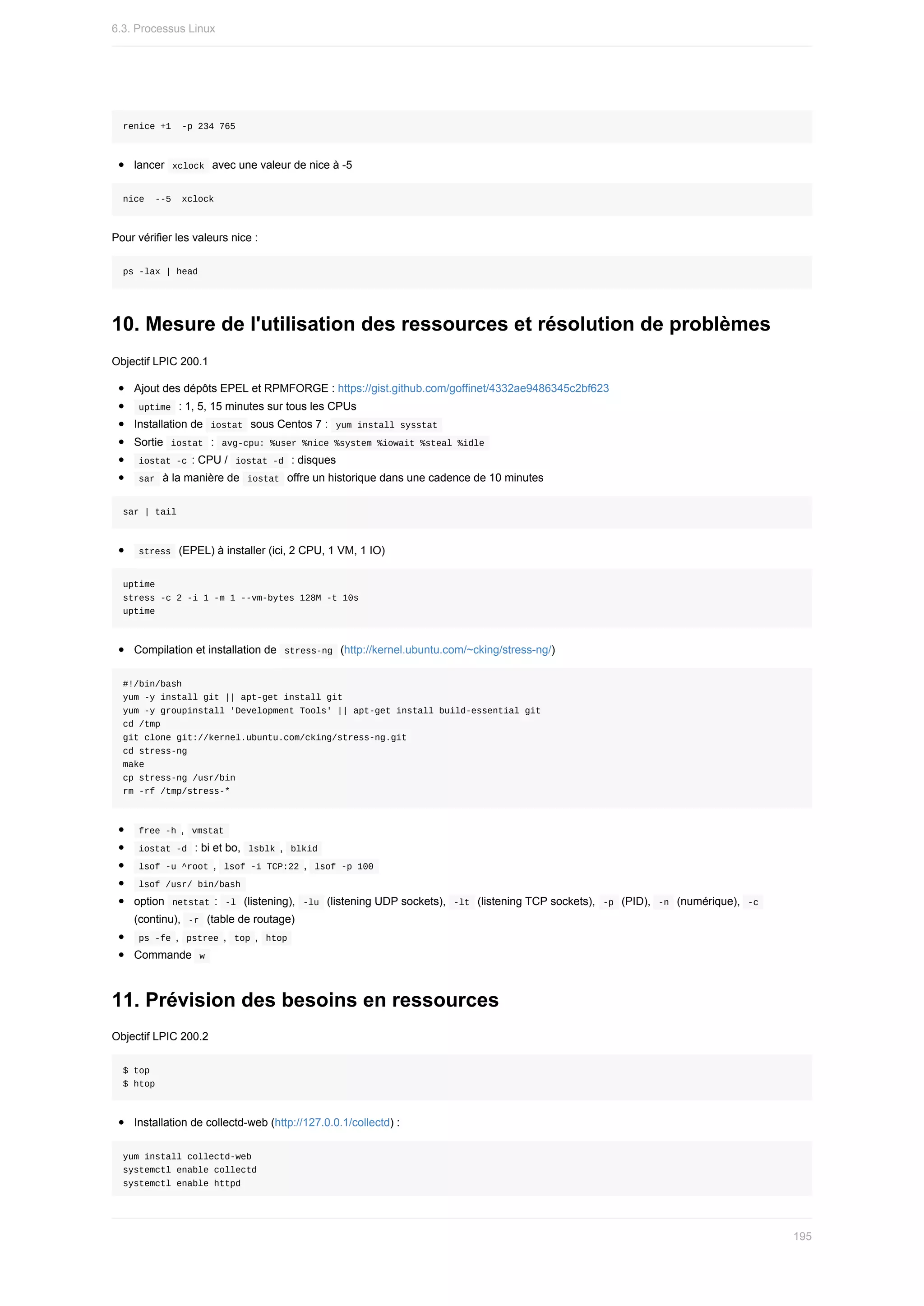 renice	+1		-p	234	765
lancer		
xclock		avec	une	valeur	de	nice	à	-5
nice		--5		xclock
Pour	vérifier	les	valeurs	nice	:
ps	-lax	|	head
10.	Mesure	de	l'utilisation	des	ressources	et	résolution	de	problèmes
Objectif	LPIC	200.1
Ajout	des	dépôts	EPEL	et	RPMFORGE	:	https://gist.github.com/goffinet/4332ae9486345c2bf623
	
uptime		:	1,	5,	15	minutes	sur	tous	les	CPUs
Installation	de		
iostat		sous	Centos	7	:		
yum	install	sysstat	
Sortie		
iostat		:		
avg-cpu:	%user	%nice	%system	%iowait	%steal	%idle	
	
iostat	-c	:	CPU	/		
iostat	-d		:	disques
	
sar		à	la	manière	de		
iostat		offre	un	historique	dans	une	cadence	de	10	minutes
sar	|	tail
	
stress		(EPEL)	à	installer	(ici,	2	CPU,	1	VM,	1	IO)
uptime
stress	-c	2	-i	1	-m	1	--vm-bytes	128M	-t	10s
uptime
Compilation	et	installation	de		
stress-ng		(http://kernel.ubuntu.com/~cking/stress-ng/)
#!/bin/bash
yum	-y	install	git	||	apt-get	install	git
yum	-y	groupinstall	'Development	Tools'	||	apt-get	install	build-essential	git
cd	/tmp
git	clone	git://kernel.ubuntu.com/cking/stress-ng.git
cd	stress-ng
make
cp	stress-ng	/usr/bin
rm	-rf	/tmp/stress-*
	
free	-h	,		
vmstat	
	
iostat	-d		:	bi	et	bo,		
lsblk	,		blkid	
	
lsof	-u	^root	,		
lsof	-i	TCP:22	,		lsof	-p	100	
	
lsof	/usr/	bin/bash	
option		
netstat	:		
-l		(listening),		-lu		(listening	UDP	sockets),		-lt		(listening	TCP	sockets),		-p		(PID),		
-n		(numérique),		
-c	
(continu),		
-r		(table	de	routage)
	
ps	-fe	,		
pstree	,		top	,		htop	
Commande		
w	
11.	Prévision	des	besoins	en	ressources
Objectif	LPIC	200.2
$	top
$	htop
Installation	de	collectd-web	(http://127.0.0.1/collectd)	:
yum	install	collectd-web
systemctl	enable	collectd
systemctl	enable	httpd
6.3.	Processus	Linux
195
 