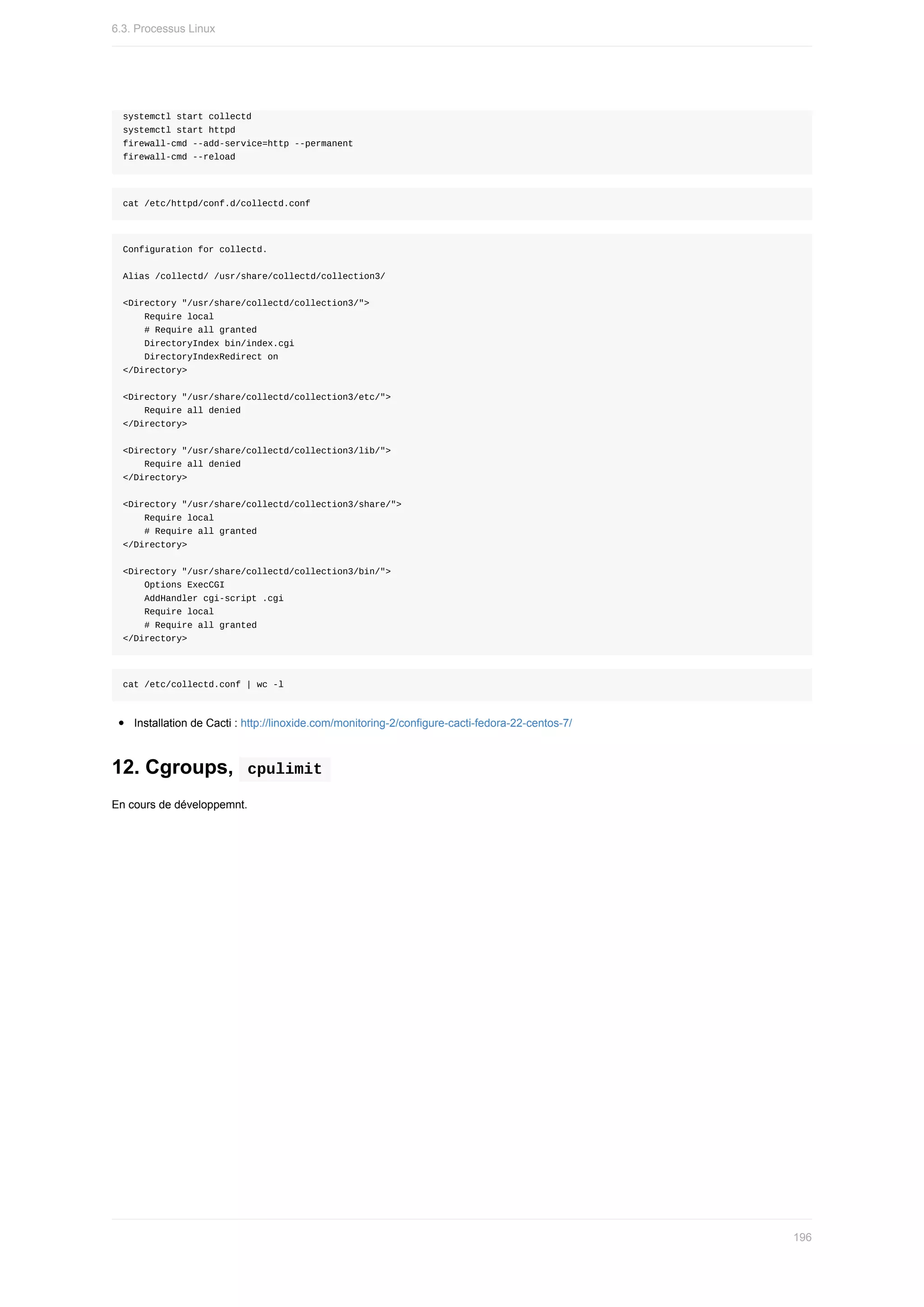 systemctl	start	collectd
systemctl	start	httpd
firewall-cmd	--add-service=http	--permanent
firewall-cmd	--reload
cat	/etc/httpd/conf.d/collectd.conf
Configuration	for	collectd.
Alias	/collectd/	/usr/share/collectd/collection3/
<Directory	"/usr/share/collectd/collection3/">
				Require	local
				#	Require	all	granted
				DirectoryIndex	bin/index.cgi
				DirectoryIndexRedirect	on
</Directory>
<Directory	"/usr/share/collectd/collection3/etc/">
				Require	all	denied
</Directory>
<Directory	"/usr/share/collectd/collection3/lib/">
				Require	all	denied
</Directory>
<Directory	"/usr/share/collectd/collection3/share/">
				Require	local
				#	Require	all	granted
</Directory>
<Directory	"/usr/share/collectd/collection3/bin/">
				Options	ExecCGI
				AddHandler	cgi-script	.cgi
				Require	local
				#	Require	all	granted
</Directory>
cat	/etc/collectd.conf	|	wc	-l
Installation	de	Cacti	:	http://linoxide.com/monitoring-2/configure-cacti-fedora-22-centos-7/
12.	Cgroups,		
cpulimit	
En	cours	de	développemnt.
6.3.	Processus	Linux
196
 