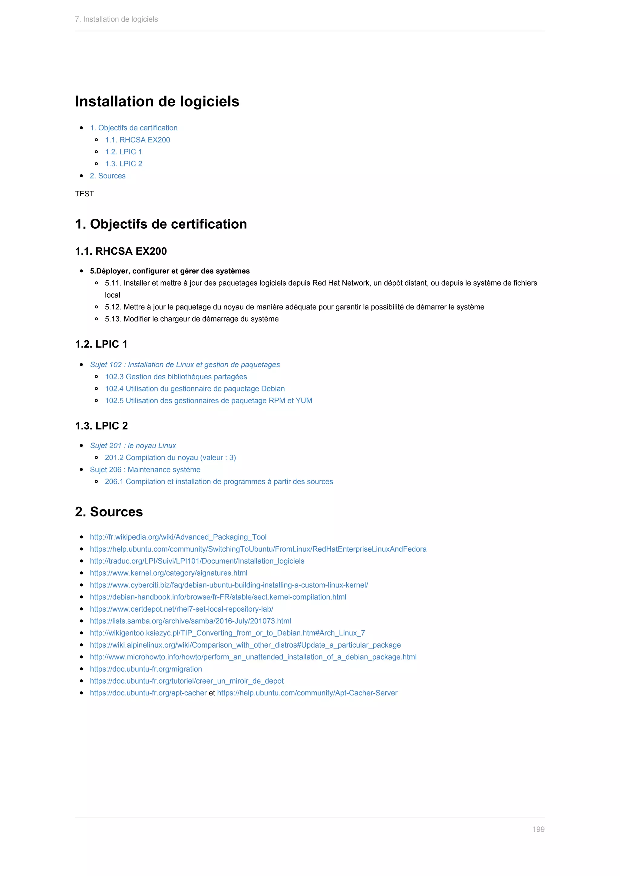 Installation	de	logiciels
1.	Objectifs	de	certification
1.1.	RHCSA	EX200
1.2.	LPIC	1
1.3.	LPIC	2
2.	Sources
TEST
1.	Objectifs	de	certification
1.1.	RHCSA	EX200
5.Déployer,	configurer	et	gérer	des	systèmes
5.11.	Installer	et	mettre	à	jour	des	paquetages	logiciels	depuis	Red	Hat	Network,	un	dépôt	distant,	ou	depuis	le	système	de	fichiers
local
5.12.	Mettre	à	jour	le	paquetage	du	noyau	de	manière	adéquate	pour	garantir	la	possibilité	de	démarrer	le	système
5.13.	Modifier	le	chargeur	de	démarrage	du	système
1.2.	LPIC	1
Sujet	102	:	Installation	de	Linux	et	gestion	de	paquetages
102.3	Gestion	des	bibliothèques	partagées
102.4	Utilisation	du	gestionnaire	de	paquetage	Debian
102.5	Utilisation	des	gestionnaires	de	paquetage	RPM	et	YUM
1.3.	LPIC	2
Sujet	201	:	le	noyau	Linux
201.2	Compilation	du	noyau	(valeur	:	3)
Sujet	206	:	Maintenance	système
206.1	Compilation	et	installation	de	programmes	à	partir	des	sources
2.	Sources
http://fr.wikipedia.org/wiki/Advanced_Packaging_Tool
https://help.ubuntu.com/community/SwitchingToUbuntu/FromLinux/RedHatEnterpriseLinuxAndFedora
http://traduc.org/LPI/Suivi/LPI101/Document/Installation_logiciels
https://www.kernel.org/category/signatures.html
https://www.cyberciti.biz/faq/debian-ubuntu-building-installing-a-custom-linux-kernel/
https://debian-handbook.info/browse/fr-FR/stable/sect.kernel-compilation.html
https://www.certdepot.net/rhel7-set-local-repository-lab/
https://lists.samba.org/archive/samba/2016-July/201073.html
http://wikigentoo.ksiezyc.pl/TIP_Converting_from_or_to_Debian.htm#Arch_Linux_7
https://wiki.alpinelinux.org/wiki/Comparison_with_other_distros#Update_a_particular_package
http://www.microhowto.info/howto/perform_an_unattended_installation_of_a_debian_package.html
https://doc.ubuntu-fr.org/migration
https://doc.ubuntu-fr.org/tutoriel/creer_un_miroir_de_depot
https://doc.ubuntu-fr.org/apt-cacher	et	https://help.ubuntu.com/community/Apt-Cacher-Server
7.	Installation	de	logiciels
199
 