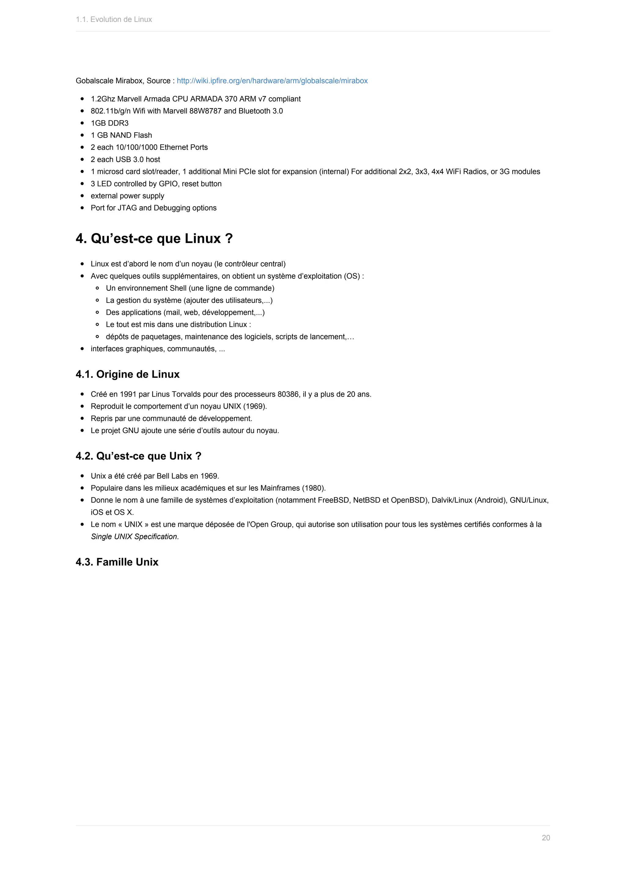 Gobalscale	Mirabox,	Source	:	http://wiki.ipfire.org/en/hardware/arm/globalscale/mirabox
1.2Ghz	Marvell	Armada	CPU	ARMADA	370	ARM	v7	compliant
802.11b/g/n	Wifi	with	Marvell	88W8787	and	Bluetooth	3.0
1GB	DDR3
1	GB	NAND	Flash
2	each	10/100/1000	Ethernet	Ports
2	each	USB	3.0	host
1	microsd	card	slot/reader,	1	additional	Mini	PCIe	slot	for	expansion	(internal)	For	additional	2x2,	3x3,	4x4	WiFi	Radios,	or	3G	modules
3	LED	controlled	by	GPIO,	reset	button
external	power	supply
Port	for	JTAG	and	Debugging	options
4.	Qu’est-ce	que	Linux	?
Linux	est	d’abord	le	nom	d’un	noyau	(le	contrôleur	central)
Avec	quelques	outils	supplémentaires,	on	obtient	un	système	d’exploitation	(OS)	:
Un	environnement	Shell	(une	ligne	de	commande)
La	gestion	du	système	(ajouter	des	utilisateurs,...)
Des	applications	(mail,	web,	développement,...)
Le	tout	est	mis	dans	une	distribution	Linux	:
dépôts	de	paquetages,	maintenance	des	logiciels,	scripts	de	lancement,…
interfaces	graphiques,	communautés,	...
4.1.	Origine	de	Linux
Créé	en	1991	par	Linus	Torvalds	pour	des	processeurs	80386,	il	y	a	plus	de	20	ans.
Reproduit	le	comportement	d’un	noyau	UNIX	(1969).
Repris	par	une	communauté	de	développement.
Le	projet	GNU	ajoute	une	série	d’outils	autour	du	noyau.
4.2.	Qu’est-ce	que	Unix	?
Unix	a	été	créé	par	Bell	Labs	en	1969.
Populaire	dans	les	milieux	académiques	et	sur	les	Mainframes	(1980).
Donne	le	nom	à	une	famille	de	systèmes	d’exploitation	(notamment	FreeBSD,	NetBSD	et	OpenBSD),	Dalvik/Linux	(Android),	GNU/Linux,
iOS	et	OS	X.
Le	nom	«	UNIX	»	est	une	marque	déposée	de	l'Open	Group,	qui	autorise	son	utilisation	pour	tous	les	systèmes	certifiés	conformes	à	la
Single	UNIX	Specification.
4.3.	Famille	Unix
1.1.	Evolution	de	Linux
20
 