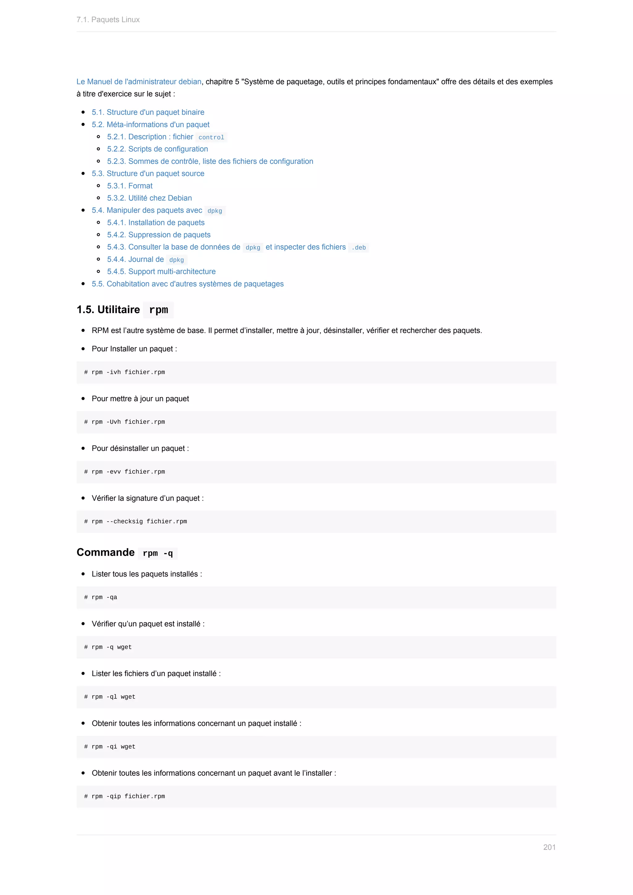 Le	Manuel	de	l'administrateur	debian,	chapitre	5	"Système	de	paquetage,	outils	et	principes	fondamentaux"	offre	des	détails	et	des	exemples
à	titre	d'exercice	sur	le	sujet	:
5.1.	Structure	d'un	paquet	binaire
5.2.	Méta-informations	d'un	paquet
5.2.1.	Description	:	fichier		
control	
5.2.2.	Scripts	de	configuration
5.2.3.	Sommes	de	contrôle,	liste	des	fichiers	de	configuration
5.3.	Structure	d'un	paquet	source
5.3.1.	Format
5.3.2.	Utilité	chez	Debian
5.4.	Manipuler	des	paquets	avec		
dpkg	
5.4.1.	Installation	de	paquets
5.4.2.	Suppression	de	paquets
5.4.3.	Consulter	la	base	de	données	de		
dpkg		et	inspecter	des	fichiers		
.deb	
5.4.4.	Journal	de		
dpkg	
5.4.5.	Support	multi-architecture
5.5.	Cohabitation	avec	d'autres	systèmes	de	paquetages
1.5.	Utilitaire		
rpm	
RPM	est	l’autre	système	de	base.	Il	permet	d’installer,	mettre	à	jour,	désinstaller,	vérifier	et	rechercher	des	paquets.
Pour	Installer	un	paquet	:
#	rpm	-ivh	fichier.rpm
Pour	mettre	à	jour	un	paquet
#	rpm	-Uvh	fichier.rpm
Pour	désinstaller	un	paquet	:
#	rpm	-evv	fichier.rpm
Vérifier	la	signature	d’un	paquet	:
#	rpm	--checksig	fichier.rpm
Commande		
rpm	-q	
Lister	tous	les	paquets	installés	:
#	rpm	-qa
Vérifier	qu’un	paquet	est	installé	:
#	rpm	-q	wget
Lister	les	fichiers	d’un	paquet	installé	:
#	rpm	-ql	wget
Obtenir	toutes	les	informations	concernant	un	paquet	installé	:
#	rpm	-qi	wget
Obtenir	toutes	les	informations	concernant	un	paquet	avant	le	l’installer	:
#	rpm	-qip	fichier.rpm
7.1.	Paquets	Linux
201
 