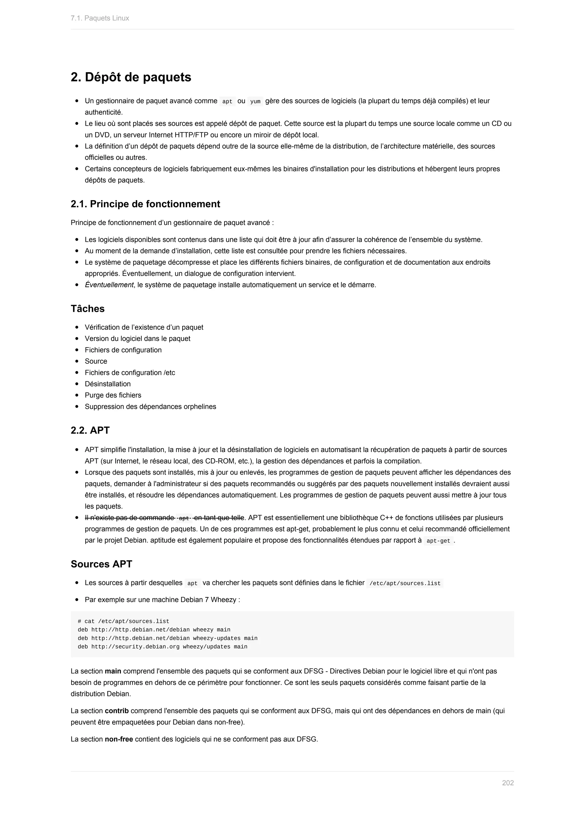 2.	Dépôt	de	paquets
Un	gestionnaire	de	paquet	avancé	comme		
apt		ou		
yum		gère	des	sources	de	logiciels	(la	plupart	du	temps	déjà	compilés)	et	leur
authenticité.
Le	lieu	où	sont	placés	ses	sources	est	appelé	dépôt	de	paquet.	Cette	source	est	la	plupart	du	temps	une	source	locale	comme	un	CD	ou
un	DVD,	un	serveur	Internet	HTTP/FTP	ou	encore	un	miroir	de	dépôt	local.
La	définition	d’un	dépôt	de	paquets	dépend	outre	de	la	source	elle-même	de	la	distribution,	de	l’architecture	matérielle,	des	sources
officielles	ou	autres.
Certains	concepteurs	de	logiciels	fabriquement	eux-mêmes	les	binaires	d'installation	pour	les	distributions	et	hébergent	leurs	propres
dépôts	de	paquets.
2.1.	Principe	de	fonctionnement
Principe	de	fonctionnement	d’un	gestionnaire	de	paquet	avancé	:
Les	logiciels	disponibles	sont	contenus	dans	une	liste	qui	doit	être	à	jour	afin	d’assurer	la	cohérence	de	l’ensemble	du	système.
Au	moment	de	la	demande	d’installation,	cette	liste	est	consultée	pour	prendre	les	fichiers	nécessaires.
Le	système	de	paquetage	décompresse	et	place	les	différents	fichiers	binaires,	de	configuration	et	de	documentation	aux	endroits
appropriés.	Éventuellement,	un	dialogue	de	configuration	intervient.
Éventuellement,	le	système	de	paquetage	installe	automatiquement	un	service	et	le	démarre.
Tâches
Vérification	de	l’existence	d’un	paquet
Version	du	logiciel	dans	le	paquet
Fichiers	de	configuration
Source
Fichiers	de	configuration	/etc
Désinstallation
Purge	des	fichiers
Suppression	des	dépendances	orphelines
2.2.	APT
APT	simplifie	l'installation,	la	mise	à	jour	et	la	désinstallation	de	logiciels	en	automatisant	la	récupération	de	paquets	à	partir	de	sources
APT	(sur	Internet,	le	réseau	local,	des	CD-ROM,	etc.),	la	gestion	des	dépendances	et	parfois	la	compilation.
Lorsque	des	paquets	sont	installés,	mis	à	jour	ou	enlevés,	les	programmes	de	gestion	de	paquets	peuvent	afficher	les	dépendances	des
paquets,	demander	à	l'administrateur	si	des	paquets	recommandés	ou	suggérés	par	des	paquets	nouvellement	installés	devraient	aussi
être	installés,	et	résoudre	les	dépendances	automatiquement.	Les	programmes	de	gestion	de	paquets	peuvent	aussi	mettre	à	jour	tous
les	paquets.
Il	n'existe	pas	de	commande		
apt		en	tant	que	telle.	APT	est	essentiellement	une	bibliothèque	C++	de	fonctions	utilisées	par	plusieurs
programmes	de	gestion	de	paquets.	Un	de	ces	programmes	est	apt-get,	probablement	le	plus	connu	et	celui	recommandé	officiellement
par	le	projet	Debian.	aptitude	est	également	populaire	et	propose	des	fonctionnalités	étendues	par	rapport	à		
apt-get	.
Sources	APT
Les	sources	à	partir	desquelles		
apt		va	chercher	les	paquets	sont	définies	dans	le	fichier		
/etc/apt/sources.list	
Par	exemple	sur	une	machine	Debian	7	Wheezy	:
#	cat	/etc/apt/sources.list
deb	http://http.debian.net/debian	wheezy	main
deb	http://http.debian.net/debian	wheezy-updates	main
deb	http://security.debian.org	wheezy/updates	main
La	section	main	comprend	l'ensemble	des	paquets	qui	se	conforment	aux	DFSG	-	Directives	Debian	pour	le	logiciel	libre	et	qui	n'ont	pas
besoin	de	programmes	en	dehors	de	ce	périmètre	pour	fonctionner.	Ce	sont	les	seuls	paquets	considérés	comme	faisant	partie	de	la
distribution	Debian.
La	section	contrib	comprend	l'ensemble	des	paquets	qui	se	conforment	aux	DFSG,	mais	qui	ont	des	dépendances	en	dehors	de	main	(qui
peuvent	être	empaquetées	pour	Debian	dans	non-free).
La	section	non-free	contient	des	logiciels	qui	ne	se	conforment	pas	aux	DFSG.
7.1.	Paquets	Linux
202
 