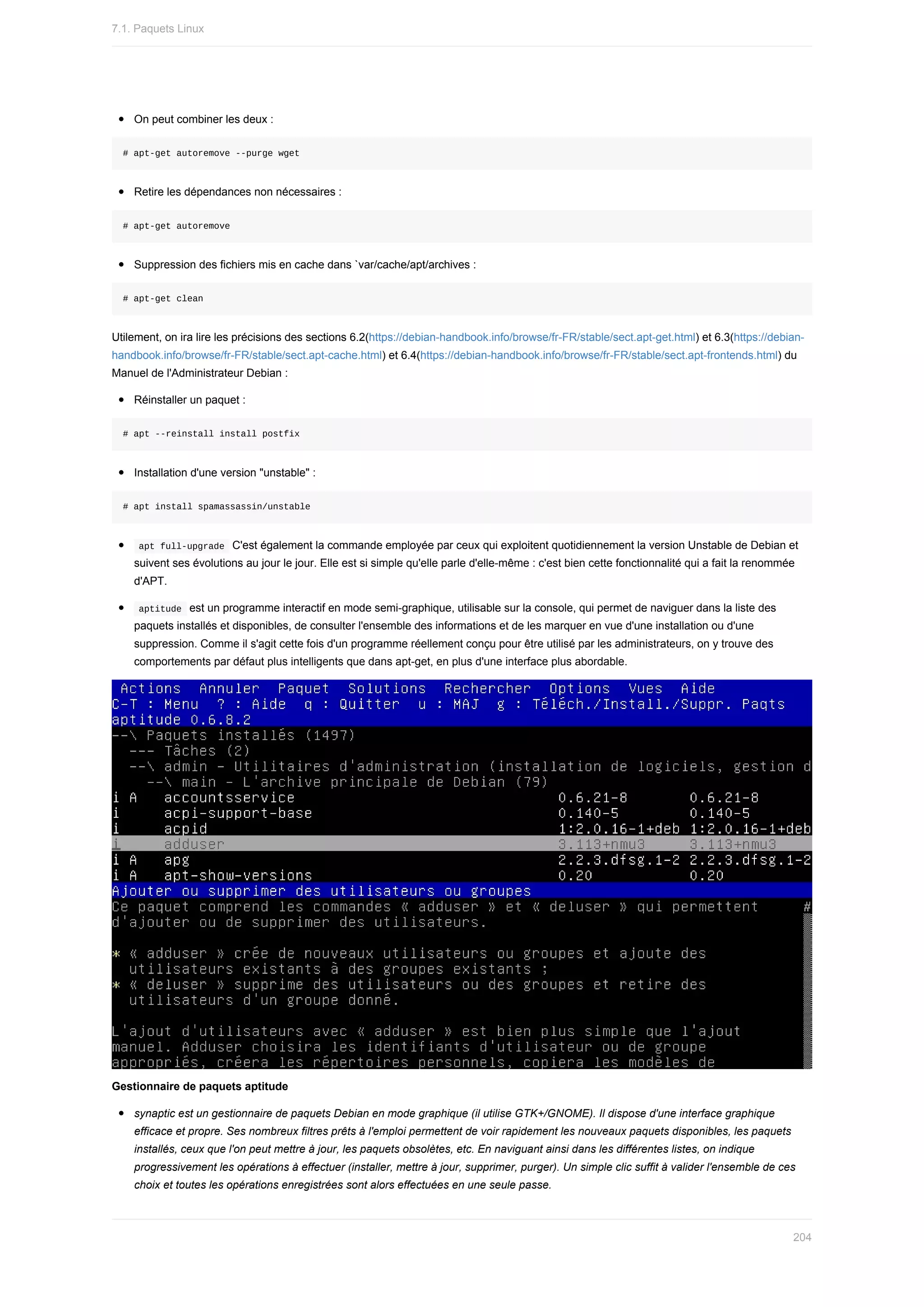 On	peut	combiner	les	deux	:
#	apt-get	autoremove	--purge	wget
Retire	les	dépendances	non	nécessaires	:
#	apt-get	autoremove
Suppression	des	fichiers	mis	en	cache	dans	`var/cache/apt/archives	:
#	apt-get	clean
Utilement,	on	ira	lire	les	précisions	des	sections	6.2(https://debian-handbook.info/browse/fr-FR/stable/sect.apt-get.html)	et	6.3(https://debian-
handbook.info/browse/fr-FR/stable/sect.apt-cache.html)	et	6.4(https://debian-handbook.info/browse/fr-FR/stable/sect.apt-frontends.html)	du
Manuel	de	l'Administrateur	Debian	:
Réinstaller	un	paquet	:
#	apt	--reinstall	install	postfix
Installation	d'une	version	"unstable"	:
#	apt	install	spamassassin/unstable
	
apt	full-upgrade		C'est	également	la	commande	employée	par	ceux	qui	exploitent	quotidiennement	la	version	Unstable	de	Debian	et
suivent	ses	évolutions	au	jour	le	jour.	Elle	est	si	simple	qu'elle	parle	d'elle-même	:	c'est	bien	cette	fonctionnalité	qui	a	fait	la	renommée
d'APT.
	
aptitude		est	un	programme	interactif	en	mode	semi-graphique,	utilisable	sur	la	console,	qui	permet	de	naviguer	dans	la	liste	des
paquets	installés	et	disponibles,	de	consulter	l'ensemble	des	informations	et	de	les	marquer	en	vue	d'une	installation	ou	d'une
suppression.	Comme	il	s'agit	cette	fois	d'un	programme	réellement	conçu	pour	être	utilisé	par	les	administrateurs,	on	y	trouve	des
comportements	par	défaut	plus	intelligents	que	dans	apt-get,	en	plus	d'une	interface	plus	abordable.
Gestionnaire	de	paquets	aptitude
synaptic	est	un	gestionnaire	de	paquets	Debian	en	mode	graphique	(il	utilise	GTK+/GNOME).	Il	dispose	d'une	interface	graphique
efficace	et	propre.	Ses	nombreux	filtres	prêts	à	l'emploi	permettent	de	voir	rapidement	les	nouveaux	paquets	disponibles,	les	paquets
installés,	ceux	que	l'on	peut	mettre	à	jour,	les	paquets	obsolètes,	etc.	En	naviguant	ainsi	dans	les	différentes	listes,	on	indique
progressivement	les	opérations	à	effectuer	(installer,	mettre	à	jour,	supprimer,	purger).	Un	simple	clic	suffit	à	valider	l'ensemble	de	ces
choix	et	toutes	les	opérations	enregistrées	sont	alors	effectuées	en	une	seule	passe.
7.1.	Paquets	Linux
204
 