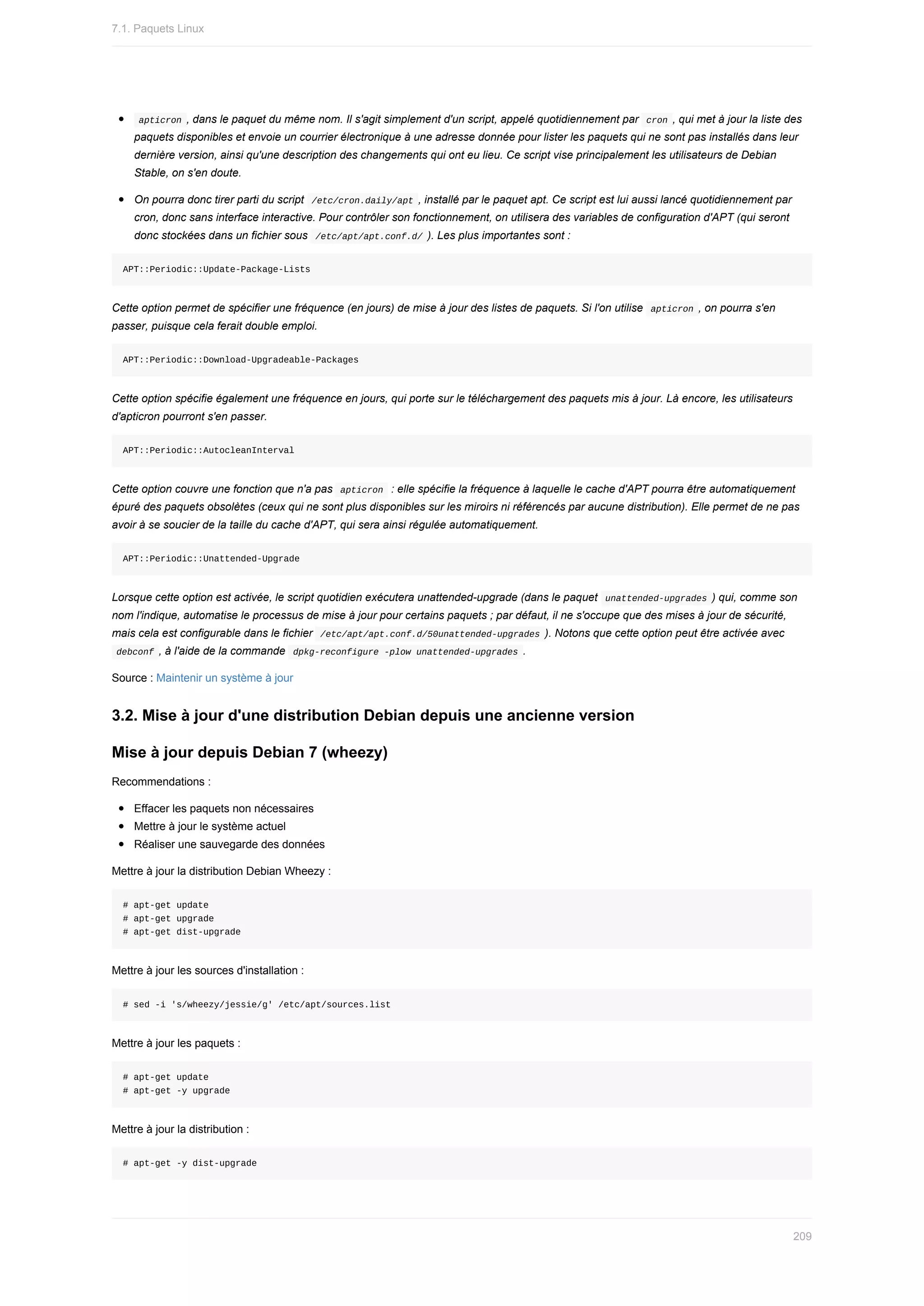 apticron	,	dans	le	paquet	du	même	nom.	Il	s'agit	simplement	d'un	script,	appelé	quotidiennement	par		
cron	,	qui	met	à	jour	la	liste	des
paquets	disponibles	et	envoie	un	courrier	électronique	à	une	adresse	donnée	pour	lister	les	paquets	qui	ne	sont	pas	installés	dans	leur
dernière	version,	ainsi	qu'une	description	des	changements	qui	ont	eu	lieu.	Ce	script	vise	principalement	les	utilisateurs	de	Debian
Stable,	on	s'en	doute.
On	pourra	donc	tirer	parti	du	script		
/etc/cron.daily/apt	,	installé	par	le	paquet	apt.	Ce	script	est	lui	aussi	lancé	quotidiennement	par
cron,	donc	sans	interface	interactive.	Pour	contrôler	son	fonctionnement,	on	utilisera	des	variables	de	configuration	d'APT	(qui	seront
donc	stockées	dans	un	fichier	sous		
/etc/apt/apt.conf.d/	).	Les	plus	importantes	sont	:
APT::Periodic::Update-Package-Lists
Cette	option	permet	de	spécifier	une	fréquence	(en	jours)	de	mise	à	jour	des	listes	de	paquets.	Si	l'on	utilise		
apticron	,	on	pourra	s'en
passer,	puisque	cela	ferait	double	emploi.
APT::Periodic::Download-Upgradeable-Packages
Cette	option	spécifie	également	une	fréquence	en	jours,	qui	porte	sur	le	téléchargement	des	paquets	mis	à	jour.	Là	encore,	les	utilisateurs
d'apticron	pourront	s'en	passer.
APT::Periodic::AutocleanInterval
Cette	option	couvre	une	fonction	que	n'a	pas		
apticron		:	elle	spécifie	la	fréquence	à	laquelle	le	cache	d'APT	pourra	être	automatiquement
épuré	des	paquets	obsolètes	(ceux	qui	ne	sont	plus	disponibles	sur	les	miroirs	ni	référencés	par	aucune	distribution).	Elle	permet	de	ne	pas
avoir	à	se	soucier	de	la	taille	du	cache	d'APT,	qui	sera	ainsi	régulée	automatiquement.
APT::Periodic::Unattended-Upgrade
Lorsque	cette	option	est	activée,	le	script	quotidien	exécutera	unattended-upgrade	(dans	le	paquet		
unattended-upgrades	)	qui,	comme	son
nom	l'indique,	automatise	le	processus	de	mise	à	jour	pour	certains	paquets	;	par	défaut,	il	ne	s'occupe	que	des	mises	à	jour	de	sécurité,
mais	cela	est	configurable	dans	le	fichier		
/etc/apt/apt.conf.d/50unattended-upgrades	).	Notons	que	cette	option	peut	être	activée	avec
	
debconf	,	à	l'aide	de	la	commande		
dpkg-reconfigure	-plow	unattended-upgrades	.
Source	:	Maintenir	un	système	à	jour
3.2.	Mise	à	jour	d'une	distribution	Debian	depuis	une	ancienne	version
Mise	à	jour	depuis	Debian	7	(wheezy)
Recommendations	:
Effacer	les	paquets	non	nécessaires
Mettre	à	jour	le	système	actuel
Réaliser	une	sauvegarde	des	données
Mettre	à	jour	la	distribution	Debian	Wheezy	:
#	apt-get	update
#	apt-get	upgrade
#	apt-get	dist-upgrade
Mettre	à	jour	les	sources	d'installation	:
#	sed	-i	's/wheezy/jessie/g'	/etc/apt/sources.list
Mettre	à	jour	les	paquets	:
#	apt-get	update
#	apt-get	-y	upgrade
Mettre	à	jour	la	distribution	:
#	apt-get	-y	dist-upgrade
7.1.	Paquets	Linux
209
 
