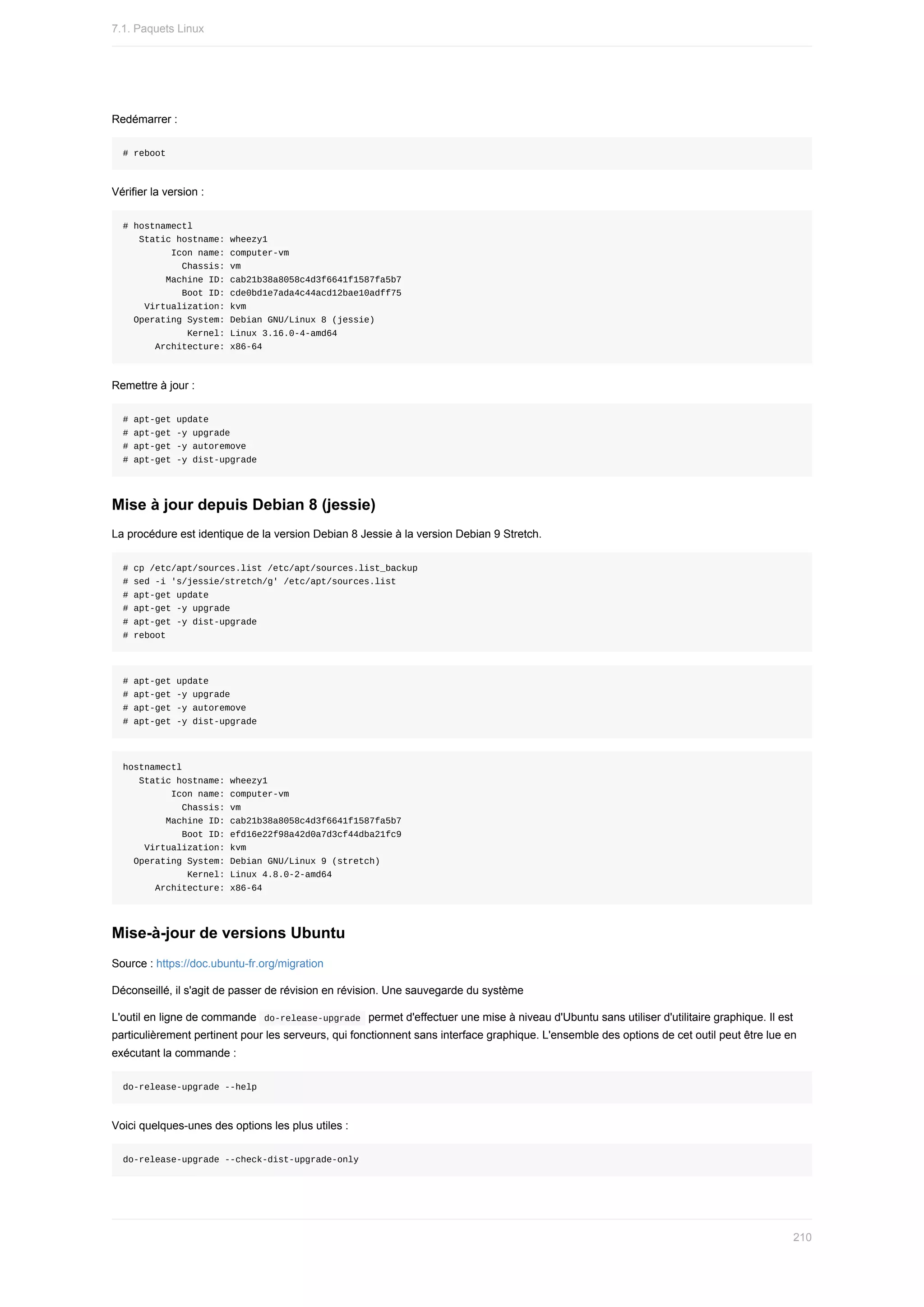 Redémarrer	:
#	reboot
Vérifier	la	version	:
#	hostnamectl
			Static	hostname:	wheezy1
									Icon	name:	computer-vm
											Chassis:	vm
								Machine	ID:	cab21b38a8058c4d3f6641f1587fa5b7
											Boot	ID:	cde0bd1e7ada4c44acd12bae10adff75
				Virtualization:	kvm
		Operating	System:	Debian	GNU/Linux	8	(jessie)
												Kernel:	Linux	3.16.0-4-amd64
						Architecture:	x86-64
Remettre	à	jour	:
#	apt-get	update
#	apt-get	-y	upgrade
#	apt-get	-y	autoremove
#	apt-get	-y	dist-upgrade
Mise	à	jour	depuis	Debian	8	(jessie)
La	procédure	est	identique	de	la	version	Debian	8	Jessie	à	la	version	Debian	9	Stretch.
#	cp	/etc/apt/sources.list	/etc/apt/sources.list_backup
#	sed	-i	's/jessie/stretch/g'	/etc/apt/sources.list
#	apt-get	update
#	apt-get	-y	upgrade
#	apt-get	-y	dist-upgrade
#	reboot
#	apt-get	update
#	apt-get	-y	upgrade
#	apt-get	-y	autoremove
#	apt-get	-y	dist-upgrade
hostnamectl
			Static	hostname:	wheezy1
									Icon	name:	computer-vm
											Chassis:	vm
								Machine	ID:	cab21b38a8058c4d3f6641f1587fa5b7
											Boot	ID:	efd16e22f98a42d0a7d3cf44dba21fc9
				Virtualization:	kvm
		Operating	System:	Debian	GNU/Linux	9	(stretch)
												Kernel:	Linux	4.8.0-2-amd64
						Architecture:	x86-64
Mise-à-jour	de	versions	Ubuntu
Source	:	https://doc.ubuntu-fr.org/migration
Déconseillé,	il	s'agit	de	passer	de	révision	en	révision.	Une	sauvegarde	du	système
L'outil	en	ligne	de	commande		
do-release-upgrade		permet	d'effectuer	une	mise	à	niveau	d'Ubuntu	sans	utiliser	d'utilitaire	graphique.	Il	est
particulièrement	pertinent	pour	les	serveurs,	qui	fonctionnent	sans	interface	graphique.	L'ensemble	des	options	de	cet	outil	peut	être	lue	en
exécutant	la	commande	:
do-release-upgrade	--help
Voici	quelques-unes	des	options	les	plus	utiles	:
do-release-upgrade	--check-dist-upgrade-only
7.1.	Paquets	Linux
210
 