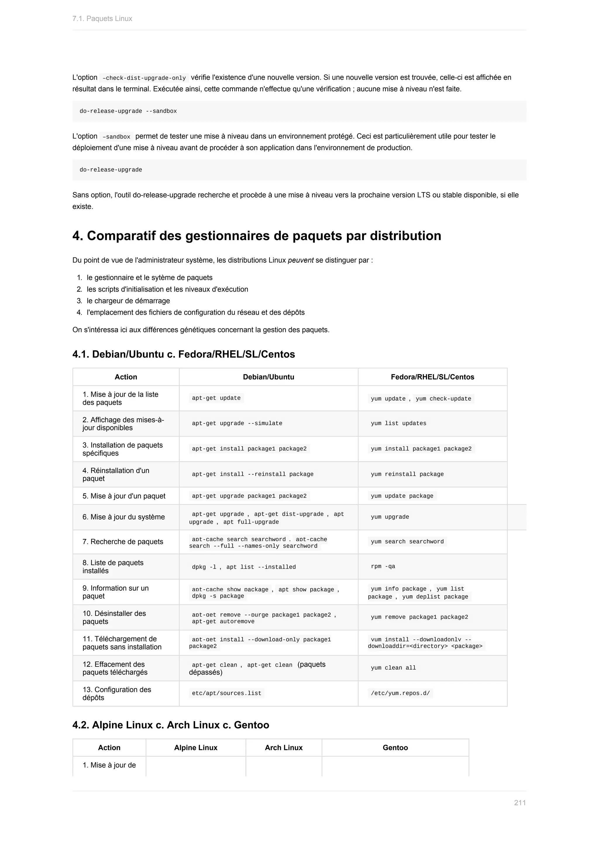L'option		
–check-dist-upgrade-only		vérifie	l'existence	d'une	nouvelle	version.	Si	une	nouvelle	version	est	trouvée,	celle-ci	est	affichée	en
résultat	dans	le	terminal.	Exécutée	ainsi,	cette	commande	n'effectue	qu'une	vérification	;	aucune	mise	à	niveau	n'est	faite.
do-release-upgrade	--sandbox
L'option		
–sandbox		permet	de	tester	une	mise	à	niveau	dans	un	environnement	protégé.	Ceci	est	particulièrement	utile	pour	tester	le
déploiement	d'une	mise	à	niveau	avant	de	procéder	à	son	application	dans	l'environnement	de	production.
do-release-upgrade
Sans	option,	l'outil	do-release-upgrade	recherche	et	procède	à	une	mise	à	niveau	vers	la	prochaine	version	LTS	ou	stable	disponible,	si	elle
existe.
4.	Comparatif	des	gestionnaires	de	paquets	par	distribution
Du	point	de	vue	de	l'administrateur	système,	les	distributions	Linux	peuvent	se	distinguer	par	:
1.	 le	gestionnaire	et	le	sytème	de	paquets
2.	 les	scripts	d'initialisation	et	les	niveaux	d'exécution
3.	 le	chargeur	de	démarrage
4.	 l'emplacement	des	fichiers	de	configuration	du	réseau	et	des	dépôts
On	s'intéressa	ici	aux	différences	génétiques	concernant	la	gestion	des	paquets.
4.1.	Debian/Ubuntu	c.	Fedora/RHEL/SL/Centos
Action Debian/Ubuntu Fedora/RHEL/SL/Centos
1.	Mise	à	jour	de	la	liste
des	paquets
	
apt-get	update	 	
yum	update	,		
yum	check-update	
2.	Affichage	des	mises-à-
jour	disponibles
	
apt-get	upgrade	--simulate	 	
yum	list	updates	
3.	Installation	de	paquets
spécifiques
	
apt-get	install	package1	package2	 	
yum	install	package1	package2	
4.	Réinstallation	d'un
paquet
	
apt-get	install	--reinstall	package	 	
yum	reinstall	package	
5.	Mise	à	jour	d'un	paquet 	
apt-get	upgrade	package1	package2	 	
yum	update	package	
6.	Mise	à	jour	du	système 	
apt-get	upgrade	,		
apt-get	dist-upgrade	,		apt
upgrade	,		apt	full-upgrade	
	
yum	upgrade	
7.	Recherche	de	paquets 	
apt-cache	search	searchword	,		
apt-cache
search	--full	--names-only	searchword	
	
yum	search	searchword	
8.	Liste	de	paquets
installés
	
dpkg	-l	,		
apt	list	--installed	 	
rpm	-qa	
9.	Information	sur	un
paquet
	
apt-cache	show	package	,		
apt	show	package	,
	
dpkg	-s	package	
	
yum	info	package	,		
yum	list
package	,		yum	deplist	package	
10.	Désinstaller	des
paquets
	
apt-get	remove	--purge	package1	package2	,
	
apt-get	autoremove	
	
yum	remove	package1	package2	
11.	Téléchargement	de
paquets	sans	installation
	
apt-get	install	--download-only	package1
package2	
	
yum	install	--downloadonly	--
downloaddir=<directory>	<package>	
12.	Effacement	des
paquets	téléchargés
	
apt-get	clean	,		
apt-get	clean		(paquets
dépassés)
	
yum	clean	all	
13.	Configuration	des
dépôts
	
etc/apt/sources.list	 	
/etc/yum.repos.d/	
4.2.	Alpine	Linux	c.	Arch	Linux	c.	Gentoo
Action Alpine	Linux Arch	Linux Gentoo
1.	Mise	à	jour	de
7.1.	Paquets	Linux
211
 