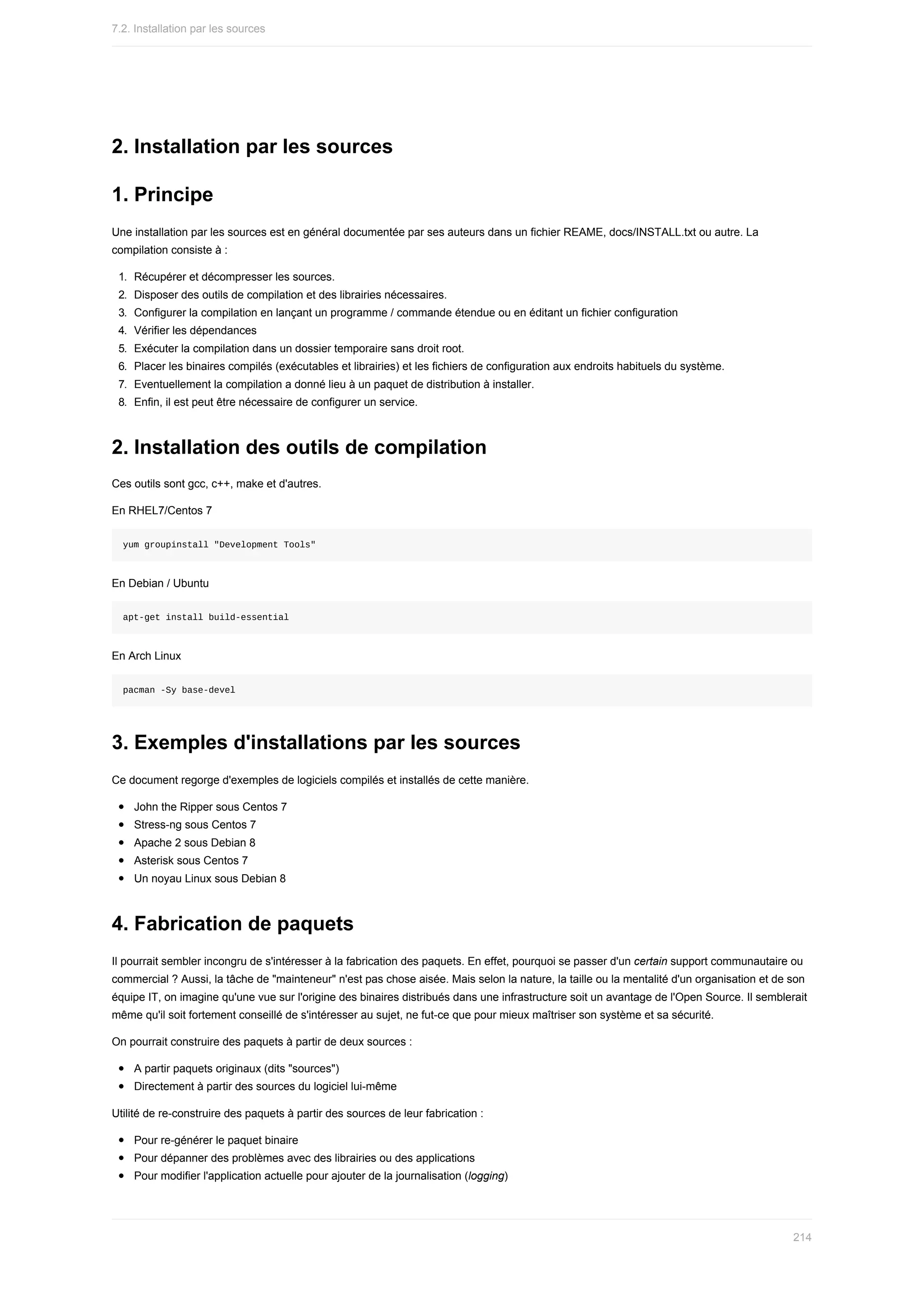 2.	Installation	par	les	sources
1.	Principe
Une	installation	par	les	sources	est	en	général	documentée	par	ses	auteurs	dans	un	fichier	REAME,	docs/INSTALL.txt	ou	autre.	La
compilation	consiste	à	:
1.	 Récupérer	et	décompresser	les	sources.
2.	 Disposer	des	outils	de	compilation	et	des	librairies	nécessaires.
3.	 Configurer	la	compilation	en	lançant	un	programme	/	commande	étendue	ou	en	éditant	un	fichier	configuration
4.	 Vérifier	les	dépendances
5.	 Exécuter	la	compilation	dans	un	dossier	temporaire	sans	droit	root.
6.	 Placer	les	binaires	compilés	(exécutables	et	librairies)	et	les	fichiers	de	configuration	aux	endroits	habituels	du	système.
7.	 Eventuellement	la	compilation	a	donné	lieu	à	un	paquet	de	distribution	à	installer.
8.	 Enfin,	il	est	peut	être	nécessaire	de	configurer	un	service.
2.	Installation	des	outils	de	compilation
Ces	outils	sont	gcc,	c++,	make	et	d'autres.
En	RHEL7/Centos	7
yum	groupinstall	"Development	Tools"
En	Debian	/	Ubuntu
apt-get	install	build-essential
En	Arch	Linux
pacman	-Sy	base-devel
3.	Exemples	d'installations	par	les	sources
Ce	document	regorge	d'exemples	de	logiciels	compilés	et	installés	de	cette	manière.
John	the	Ripper	sous	Centos	7
Stress-ng	sous	Centos	7
Apache	2	sous	Debian	8
Asterisk	sous	Centos	7
Un	noyau	Linux	sous	Debian	8
4.	Fabrication	de	paquets
Il	pourrait	sembler	incongru	de	s'intéresser	à	la	fabrication	des	paquets.	En	effet,	pourquoi	se	passer	d'un	certain	support	communautaire	ou
commercial	?	Aussi,	la	tâche	de	"mainteneur"	n'est	pas	chose	aisée.	Mais	selon	la	nature,	la	taille	ou	la	mentalité	d'un	organisation	et	de	son
équipe	IT,	on	imagine	qu'une	vue	sur	l'origine	des	binaires	distribués	dans	une	infrastructure	soit	un	avantage	de	l'Open	Source.	Il	semblerait
même	qu'il	soit	fortement	conseillé	de	s'intéresser	au	sujet,	ne	fut-ce	que	pour	mieux	maîtriser	son	système	et	sa	sécurité.
On	pourrait	construire	des	paquets	à	partir	de	deux	sources	:
A	partir	paquets	originaux	(dits	"sources")
Directement	à	partir	des	sources	du	logiciel	lui-même
Utilité	de	re-construire	des	paquets	à	partir	des	sources	de	leur	fabrication	:
Pour	re-générer	le	paquet	binaire
Pour	dépanner	des	problèmes	avec	des	librairies	ou	des	applications
Pour	modifier	l'application	actuelle	pour	ajouter	de	la	journalisation	(logging)
7.2.	Installation	par	les	sources
214
 