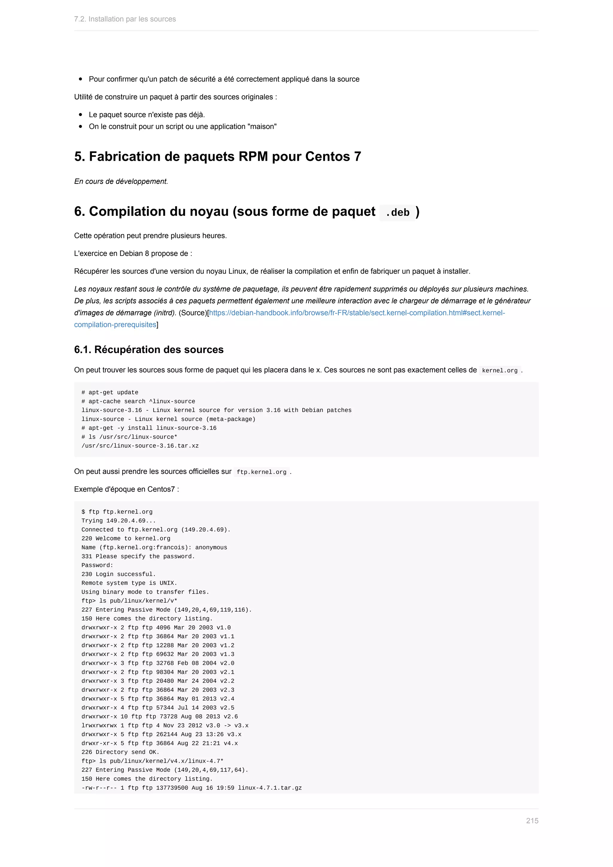 Pour	confirmer	qu'un	patch	de	sécurité	a	été	correctement	appliqué	dans	la	source
Utilité	de	construire	un	paquet	à	partir	des	sources	originales	:
Le	paquet	source	n'existe	pas	déjà.
On	le	construit	pour	un	script	ou	une	application	"maison"
5.	Fabrication	de	paquets	RPM	pour	Centos	7
En	cours	de	développement.
6.	Compilation	du	noyau	(sous	forme	de	paquet		
.deb	)
Cette	opération	peut	prendre	plusieurs	heures.
L'exercice	en	Debian	8	propose	de	:
Récupérer	les	sources	d'une	version	du	noyau	Linux,	de	réaliser	la	compilation	et	enfin	de	fabriquer	un	paquet	à	installer.
Les	noyaux	restant	sous	le	contrôle	du	système	de	paquetage,	ils	peuvent	être	rapidement	supprimés	ou	déployés	sur	plusieurs	machines.
De	plus,	les	scripts	associés	à	ces	paquets	permettent	également	une	meilleure	interaction	avec	le	chargeur	de	démarrage	et	le	générateur
d'images	de	démarrage	(initrd).	(Source)[https://debian-handbook.info/browse/fr-FR/stable/sect.kernel-compilation.html#sect.kernel-
compilation-prerequisites]
6.1.	Récupération	des	sources
On	peut	trouver	les	sources	sous	forme	de	paquet	qui	les	placera	dans	le	x.	Ces	sources	ne	sont	pas	exactement	celles	de		
kernel.org	.
#	apt-get	update
#	apt-cache	search	^linux-source
linux-source-3.16	-	Linux	kernel	source	for	version	3.16	with	Debian	patches
linux-source	-	Linux	kernel	source	(meta-package)
#	apt-get	-y	install	linux-source-3.16
#	ls	/usr/src/linux-source*
/usr/src/linux-source-3.16.tar.xz
On	peut	aussi	prendre	les	sources	officielles	sur		
ftp.kernel.org	.
Exemple	d'époque	en	Centos7	:
$	ftp	ftp.kernel.org
Trying	149.20.4.69...
Connected	to	ftp.kernel.org	(149.20.4.69).
220	Welcome	to	kernel.org
Name	(ftp.kernel.org:francois):	anonymous
331	Please	specify	the	password.
Password:
230	Login	successful.
Remote	system	type	is	UNIX.
Using	binary	mode	to	transfer	files.
ftp>	ls	pub/linux/kernel/v*
227	Entering	Passive	Mode	(149,20,4,69,119,116).
150	Here	comes	the	directory	listing.
drwxrwxr-x	2	ftp	ftp	4096	Mar	20	2003	v1.0
drwxrwxr-x	2	ftp	ftp	36864	Mar	20	2003	v1.1
drwxrwxr-x	2	ftp	ftp	12288	Mar	20	2003	v1.2
drwxrwxr-x	2	ftp	ftp	69632	Mar	20	2003	v1.3
drwxrwxr-x	3	ftp	ftp	32768	Feb	08	2004	v2.0
drwxrwxr-x	2	ftp	ftp	98304	Mar	20	2003	v2.1
drwxrwxr-x	3	ftp	ftp	20480	Mar	24	2004	v2.2
drwxrwxr-x	2	ftp	ftp	36864	Mar	20	2003	v2.3
drwxrwxr-x	5	ftp	ftp	36864	May	01	2013	v2.4
drwxrwxr-x	4	ftp	ftp	57344	Jul	14	2003	v2.5
drwxrwxr-x	10	ftp	ftp	73728	Aug	08	2013	v2.6
lrwxrwxrwx	1	ftp	ftp	4	Nov	23	2012	v3.0	->	v3.x
drwxrwxr-x	5	ftp	ftp	262144	Aug	23	13:26	v3.x
drwxr-xr-x	5	ftp	ftp	36864	Aug	22	21:21	v4.x
226	Directory	send	OK.
ftp>	ls	pub/linux/kernel/v4.x/linux-4.7*
227	Entering	Passive	Mode	(149,20,4,69,117,64).
150	Here	comes	the	directory	listing.
-rw-r--r--	1	ftp	ftp	137739500	Aug	16	19:59	linux-4.7.1.tar.gz
7.2.	Installation	par	les	sources
215
 