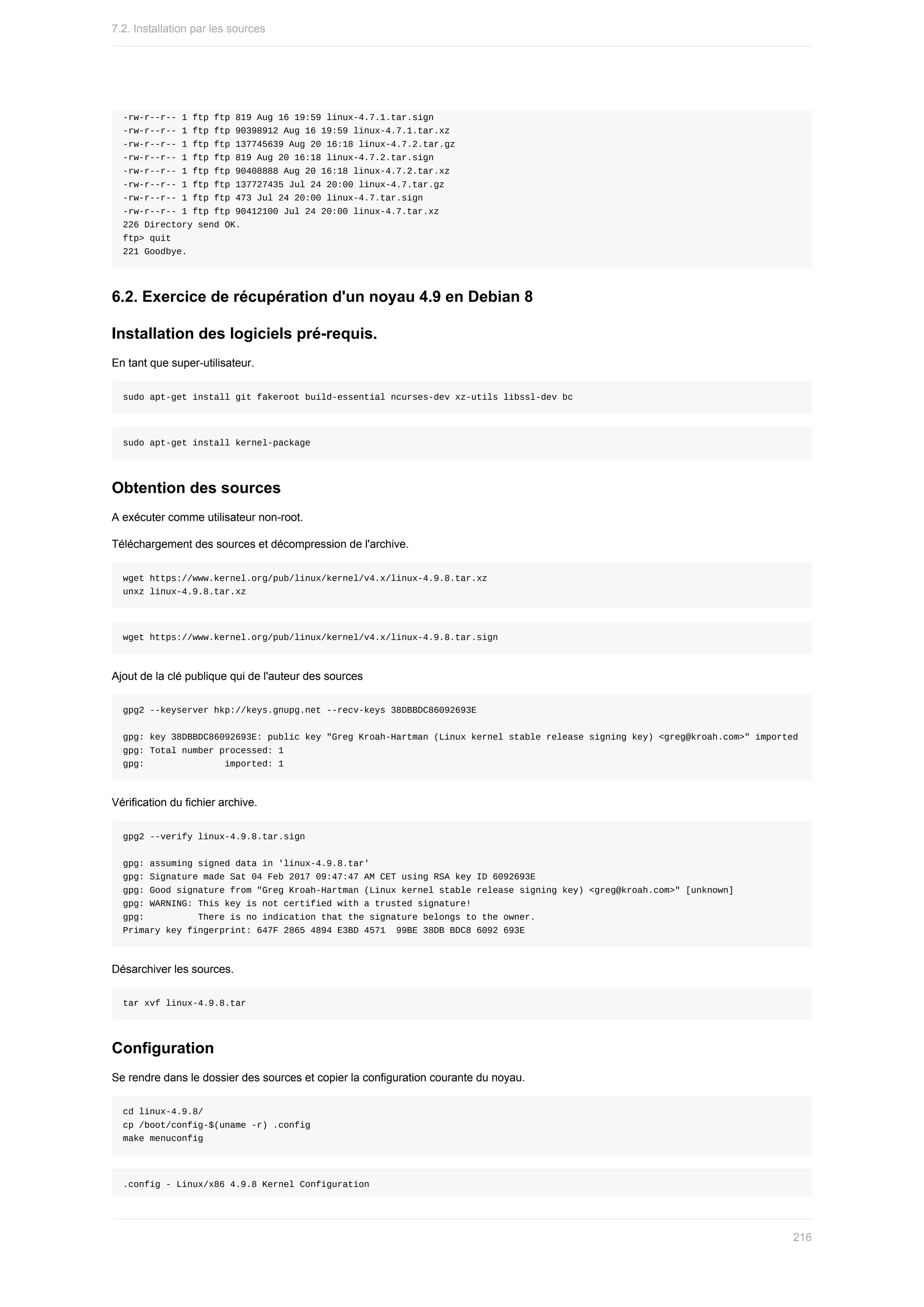 -rw-r--r--	1	ftp	ftp	819	Aug	16	19:59	linux-4.7.1.tar.sign
-rw-r--r--	1	ftp	ftp	90398912	Aug	16	19:59	linux-4.7.1.tar.xz
-rw-r--r--	1	ftp	ftp	137745639	Aug	20	16:18	linux-4.7.2.tar.gz
-rw-r--r--	1	ftp	ftp	819	Aug	20	16:18	linux-4.7.2.tar.sign
-rw-r--r--	1	ftp	ftp	90408888	Aug	20	16:18	linux-4.7.2.tar.xz
-rw-r--r--	1	ftp	ftp	137727435	Jul	24	20:00	linux-4.7.tar.gz
-rw-r--r--	1	ftp	ftp	473	Jul	24	20:00	linux-4.7.tar.sign
-rw-r--r--	1	ftp	ftp	90412100	Jul	24	20:00	linux-4.7.tar.xz
226	Directory	send	OK.
ftp>	quit
221	Goodbye.
6.2.	Exercice	de	récupération	d'un	noyau	4.9	en	Debian	8
Installation	des	logiciels	pré-requis.
En	tant	que	super-utilisateur.
sudo	apt-get	install	git	fakeroot	build-essential	ncurses-dev	xz-utils	libssl-dev	bc
sudo	apt-get	install	kernel-package
Obtention	des	sources
A	exécuter	comme	utilisateur	non-root.
Téléchargement	des	sources	et	décompression	de	l'archive.
wget	https://www.kernel.org/pub/linux/kernel/v4.x/linux-4.9.8.tar.xz
unxz	linux-4.9.8.tar.xz
wget	https://www.kernel.org/pub/linux/kernel/v4.x/linux-4.9.8.tar.sign
Ajout	de	la	clé	publique	qui	de	l'auteur	des	sources
gpg2	--keyserver	hkp://keys.gnupg.net	--recv-keys	38DBBDC86092693E
gpg:	key	38DBBDC86092693E:	public	key	"Greg	Kroah-Hartman	(Linux	kernel	stable	release	signing	key)	<greg@kroah.com>"	imported
gpg:	Total	number	processed:	1
gpg:															imported:	1
Vérification	du	fichier	archive.
gpg2	--verify	linux-4.9.8.tar.sign
gpg:	assuming	signed	data	in	'linux-4.9.8.tar'
gpg:	Signature	made	Sat	04	Feb	2017	09:47:47	AM	CET	using	RSA	key	ID	6092693E
gpg:	Good	signature	from	"Greg	Kroah-Hartman	(Linux	kernel	stable	release	signing	key)	<greg@kroah.com>"	[unknown]
gpg:	WARNING:	This	key	is	not	certified	with	a	trusted	signature!
gpg:										There	is	no	indication	that	the	signature	belongs	to	the	owner.
Primary	key	fingerprint:	647F	2865	4894	E3BD	4571		99BE	38DB	BDC8	6092	693E
Désarchiver	les	sources.
tar	xvf	linux-4.9.8.tar
Configuration
Se	rendre	dans	le	dossier	des	sources	et	copier	la	configuration	courante	du	noyau.
cd	linux-4.9.8/
cp	/boot/config-$(uname	-r)	.config
make	menuconfig
.config	-	Linux/x86	4.9.8	Kernel	Configuration
7.2.	Installation	par	les	sources
216
 