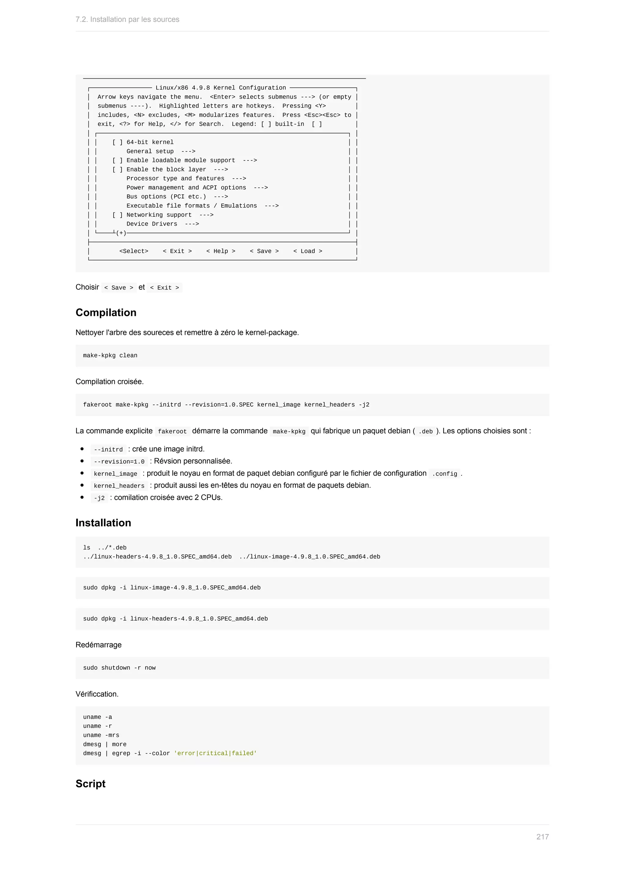 ──────────────────────────────────────────────────────────────────────────────
	┌─────────────────	Linux/x86	4.9.8	Kernel	Configuration	──────────────────┐
	│		Arrow	keys	navigate	the	menu.		<Enter>	selects	submenus	--->	(or	empty	│
	│		submenus	----).		Highlighted	letters	are	hotkeys.		Pressing	<Y>								│
	│		includes,	<N>	excludes,	<M>	modularizes	features.		Press	<Esc><Esc>	to	│
	│		exit,	<?>	for	Help,	</>	for	Search.		Legend:	[	]	built-in		[	]									│
	│	┌─────────────────────────────────────────────────────────────────────┐	│
	│	│				[	]	64-bit	kernel																																																│	│
	│	│								General	setup		--->																																										│	│
	│	│				[	]	Enable	loadable	module	support		--->																									│	│
	│	│				[	]	Enable	the	block	layer		--->																																	│	│
	│	│								Processor	type	and	features		--->																												│	│
	│	│								Power	management	and	ACPI	options		--->																						│	│
	│	│								Bus	options	(PCI	etc.)		--->																																	│	│
	│	│								Executable	file	formats	/	Emulations		--->																			│	│
	│	│				[	]	Networking	support		--->																																					│	│
	│	│								Device	Drivers		--->																																									│	│
	│	└────┴(+)─────────────────────────────────────────────────────────────┘	│
	├─────────────────────────────────────────────────────────────────────────┤
	│								<Select>				<	Exit	>				<	Help	>				<	Save	>				<	Load	>									│
	└─────────────────────────────────────────────────────────────────────────┘
Choisir		
<	Save	>		et		
<	Exit	>	
Compilation
Nettoyer	l'arbre	des	soureces	et	remettre	à	zéro	le	kernel-package.
make-kpkg	clean
Compilation	croisée.
fakeroot	make-kpkg	--initrd	--revision=1.0.SPEC	kernel_image	kernel_headers	-j2
La	commande	explicite		
fakeroot		démarre	la	commande		
make-kpkg		qui	fabrique	un	paquet	debian	(	.deb	).	Les	options	choisies	sont	:
	
--initrd		:	crée	une	image	initrd.
	
--revision=1.0		:	Révsion	personnalisée.
	
kernel_image		:	produit	le	noyau	en	format	de	paquet	debian	configuré	par	le	fichier	de	configuration		
.config	.
	
kernel_headers		:	produit	aussi	les	en-têtes	du	noyau	en	format	de	paquets	debian.
	
-j2		:	comilation	croisée	avec	2	CPUs.
Installation
ls		../*.deb
../linux-headers-4.9.8_1.0.SPEC_amd64.deb		../linux-image-4.9.8_1.0.SPEC_amd64.deb
sudo	dpkg	-i	linux-image-4.9.8_1.0.SPEC_amd64.deb
sudo	dpkg	-i	linux-headers-4.9.8_1.0.SPEC_amd64.deb
Redémarrage
sudo	shutdown	-r	now
Vérificcation.
uname	-a
uname	-r
uname	-mrs
dmesg	|	more
dmesg	|	egrep	-i	--color	'error|critical|failed'
Script
7.2.	Installation	par	les	sources
217
 