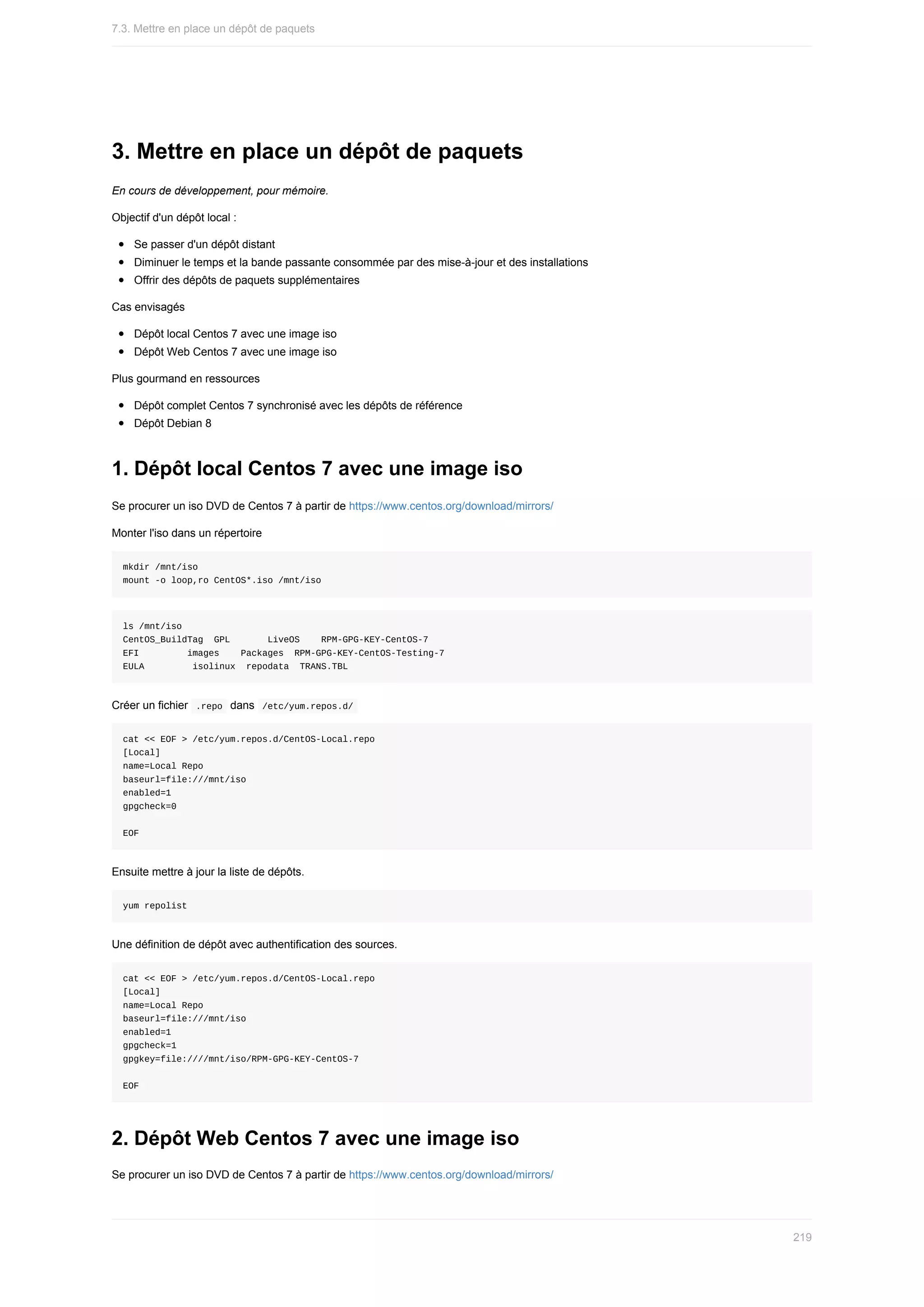 3.	Mettre	en	place	un	dépôt	de	paquets
En	cours	de	développement,	pour	mémoire.
Objectif	d'un	dépôt	local	:
Se	passer	d'un	dépôt	distant
Diminuer	le	temps	et	la	bande	passante	consommée	par	des	mise-à-jour	et	des	installations
Offrir	des	dépôts	de	paquets	supplémentaires
Cas	envisagés
Dépôt	local	Centos	7	avec	une	image	iso
Dépôt	Web	Centos	7	avec	une	image	iso
Plus	gourmand	en	ressources
Dépôt	complet	Centos	7	synchronisé	avec	les	dépôts	de	référence
Dépôt	Debian	8
1.	Dépôt	local	Centos	7	avec	une	image	iso
Se	procurer	un	iso	DVD	de	Centos	7	à	partir	de	https://www.centos.org/download/mirrors/
Monter	l'iso	dans	un	répertoire
mkdir	/mnt/iso
mount	-o	loop,ro	CentOS*.iso	/mnt/iso
ls	/mnt/iso
CentOS_BuildTag		GPL							LiveOS				RPM-GPG-KEY-CentOS-7
EFI									images				Packages		RPM-GPG-KEY-CentOS-Testing-7
EULA									isolinux		repodata		TRANS.TBL
Créer	un	fichier		
.repo		dans		
/etc/yum.repos.d/	
cat	<<	EOF	>	/etc/yum.repos.d/CentOS-Local.repo
[Local]
name=Local	Repo
baseurl=file:///mnt/iso
enabled=1
gpgcheck=0
EOF
Ensuite	mettre	à	jour	la	liste	de	dépôts.
yum	repolist
Une	définition	de	dépôt	avec	authentification	des	sources.
cat	<<	EOF	>	/etc/yum.repos.d/CentOS-Local.repo
[Local]
name=Local	Repo
baseurl=file:///mnt/iso
enabled=1
gpgcheck=1
gpgkey=file:////mnt/iso/RPM-GPG-KEY-CentOS-7
EOF
2.	Dépôt	Web	Centos	7	avec	une	image	iso
Se	procurer	un	iso	DVD	de	Centos	7	à	partir	de	https://www.centos.org/download/mirrors/
7.3.	Mettre	en	place	un	dépôt	de	paquets
219
 
