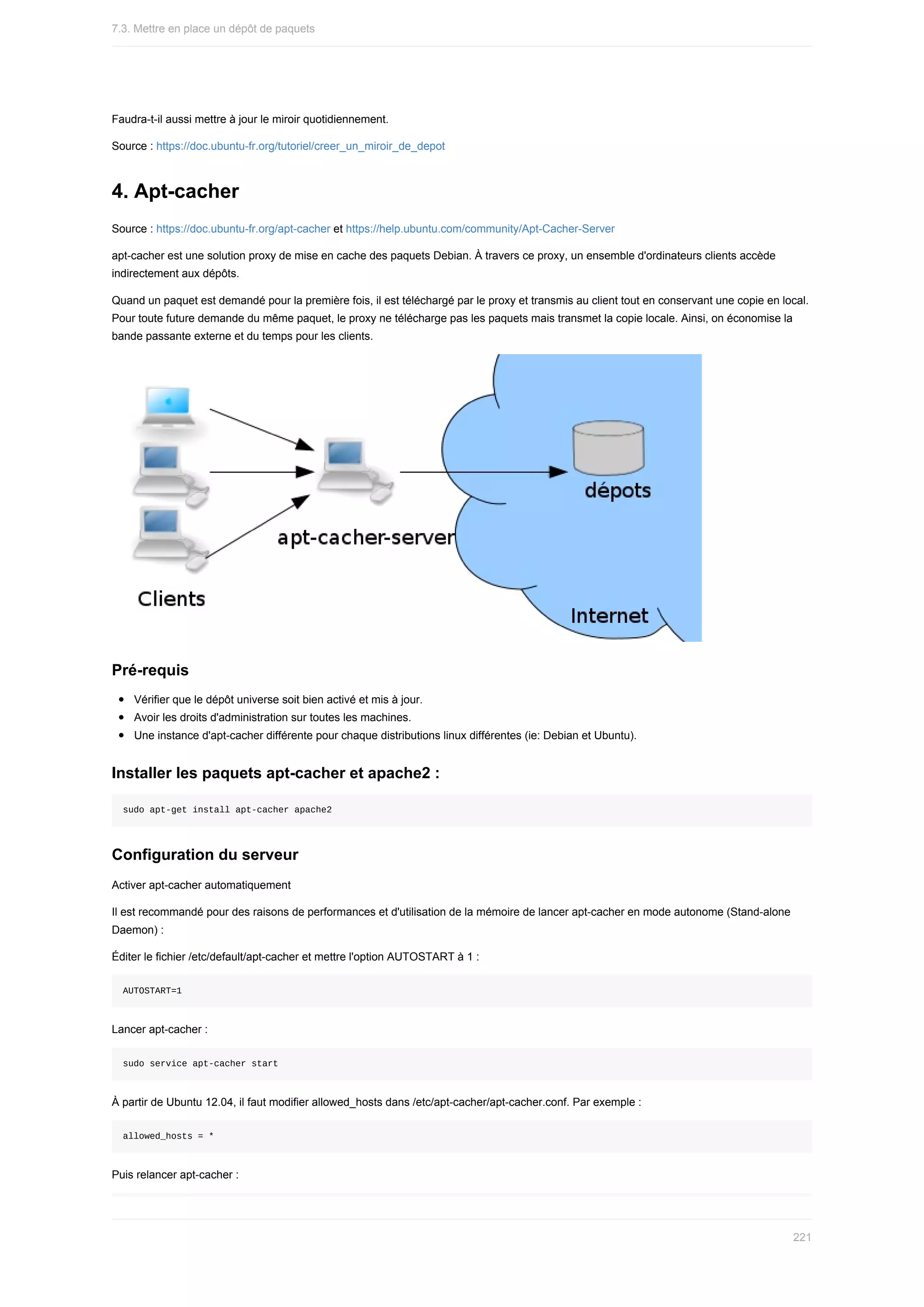 Faudra-t-il	aussi	mettre	à	jour	le	miroir	quotidiennement.
Source	:	https://doc.ubuntu-fr.org/tutoriel/creer_un_miroir_de_depot
4.	Apt-cacher
Source	:	https://doc.ubuntu-fr.org/apt-cacher	et	https://help.ubuntu.com/community/Apt-Cacher-Server
apt-cacher	est	une	solution	proxy	de	mise	en	cache	des	paquets	Debian.	À	travers	ce	proxy,	un	ensemble	d'ordinateurs	clients	accède
indirectement	aux	dépôts.
Quand	un	paquet	est	demandé	pour	la	première	fois,	il	est	téléchargé	par	le	proxy	et	transmis	au	client	tout	en	conservant	une	copie	en	local.
Pour	toute	future	demande	du	même	paquet,	le	proxy	ne	télécharge	pas	les	paquets	mais	transmet	la	copie	locale.	Ainsi,	on	économise	la
bande	passante	externe	et	du	temps	pour	les	clients.
Pré-requis
Vérifier	que	le	dépôt	universe	soit	bien	activé	et	mis	à	jour.
Avoir	les	droits	d'administration	sur	toutes	les	machines.
Une	instance	d'apt-cacher	différente	pour	chaque	distributions	linux	différentes	(ie:	Debian	et	Ubuntu).
Installer	les	paquets	apt-cacher	et	apache2	:
sudo	apt-get	install	apt-cacher	apache2
Configuration	du	serveur
Activer	apt-cacher	automatiquement
Il	est	recommandé	pour	des	raisons	de	performances	et	d'utilisation	de	la	mémoire	de	lancer	apt-cacher	en	mode	autonome	(Stand-alone
Daemon)	:
Éditer	le	fichier	/etc/default/apt-cacher	et	mettre	l'option	AUTOSTART	à	1	:
AUTOSTART=1
Lancer	apt-cacher	:
sudo	service	apt-cacher	start
À	partir	de	Ubuntu	12.04,	il	faut	modifier	allowed_hosts	dans	/etc/apt-cacher/apt-cacher.conf.	Par	exemple	:
allowed_hosts	=	*
Puis	relancer	apt-cacher	:
7.3.	Mettre	en	place	un	dépôt	de	paquets
221
 