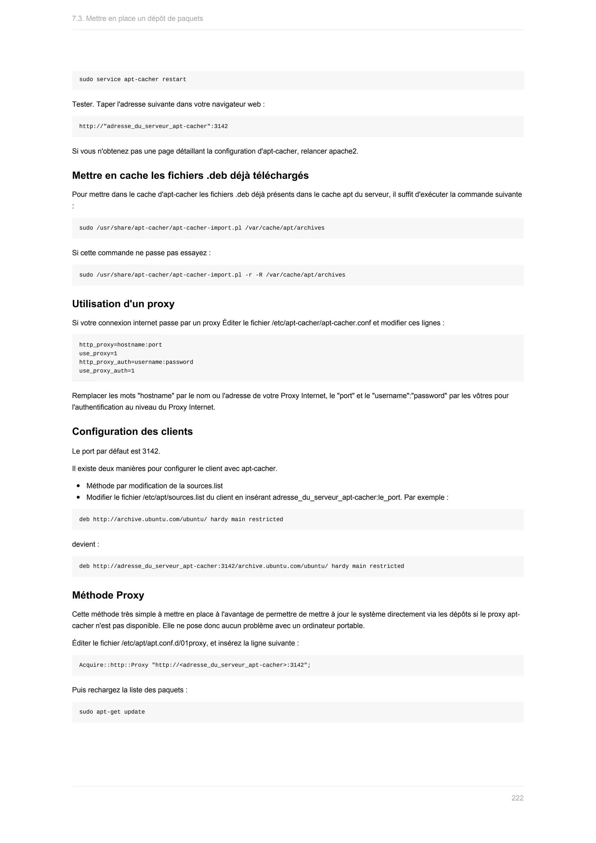 sudo	service	apt-cacher	restart
Tester.	Taper	l'adresse	suivante	dans	votre	navigateur	web	:
http://"adresse_du_serveur_apt-cacher":3142
Si	vous	n'obtenez	pas	une	page	détaillant	la	configuration	d'apt-cacher,	relancer	apache2.
Mettre	en	cache	les	fichiers	.deb	déjà	téléchargés
Pour	mettre	dans	le	cache	d'apt-cacher	les	fichiers	.deb	déjà	présents	dans	le	cache	apt	du	serveur,	il	suffit	d'exécuter	la	commande	suivante
:
sudo	/usr/share/apt-cacher/apt-cacher-import.pl	/var/cache/apt/archives
Si	cette	commande	ne	passe	pas	essayez	:
sudo	/usr/share/apt-cacher/apt-cacher-import.pl	-r	-R	/var/cache/apt/archives
Utilisation	d'un	proxy
Si	votre	connexion	internet	passe	par	un	proxy	Éditer	le	fichier	/etc/apt-cacher/apt-cacher.conf	et	modifier	ces	lignes	:
http_proxy=hostname:port
use_proxy=1
http_proxy_auth=username:password
use_proxy_auth=1
Remplacer	les	mots	"hostname"	par	le	nom	ou	l'adresse	de	votre	Proxy	Internet,	le	"port"	et	le	"username":"password"	par	les	vôtres	pour
l'authentification	au	niveau	du	Proxy	Internet.
Configuration	des	clients
Le	port	par	défaut	est	3142.
Il	existe	deux	manières	pour	configurer	le	client	avec	apt-cacher.
Méthode	par	modification	de	la	sources.list
Modifier	le	fichier	/etc/apt/sources.list	du	client	en	insérant	adresse_du_serveur_apt-cacher:le_port.	Par	exemple	:
deb	http://archive.ubuntu.com/ubuntu/	hardy	main	restricted
devient	:
deb	http://adresse_du_serveur_apt-cacher:3142/archive.ubuntu.com/ubuntu/	hardy	main	restricted
Méthode	Proxy
Cette	méthode	très	simple	à	mettre	en	place	à	l'avantage	de	permettre	de	mettre	à	jour	le	système	directement	via	les	dépôts	si	le	proxy	apt-
cacher	n'est	pas	disponible.	Elle	ne	pose	donc	aucun	problème	avec	un	ordinateur	portable.
Éditer	le	fichier	/etc/apt/apt.conf.d/01proxy,	et	insérez	la	ligne	suivante	:
Acquire::http::Proxy	"http://<adresse_du_serveur_apt-cacher>:3142";
Puis	rechargez	la	liste	des	paquets	:
sudo	apt-get	update
7.3.	Mettre	en	place	un	dépôt	de	paquets
222
 