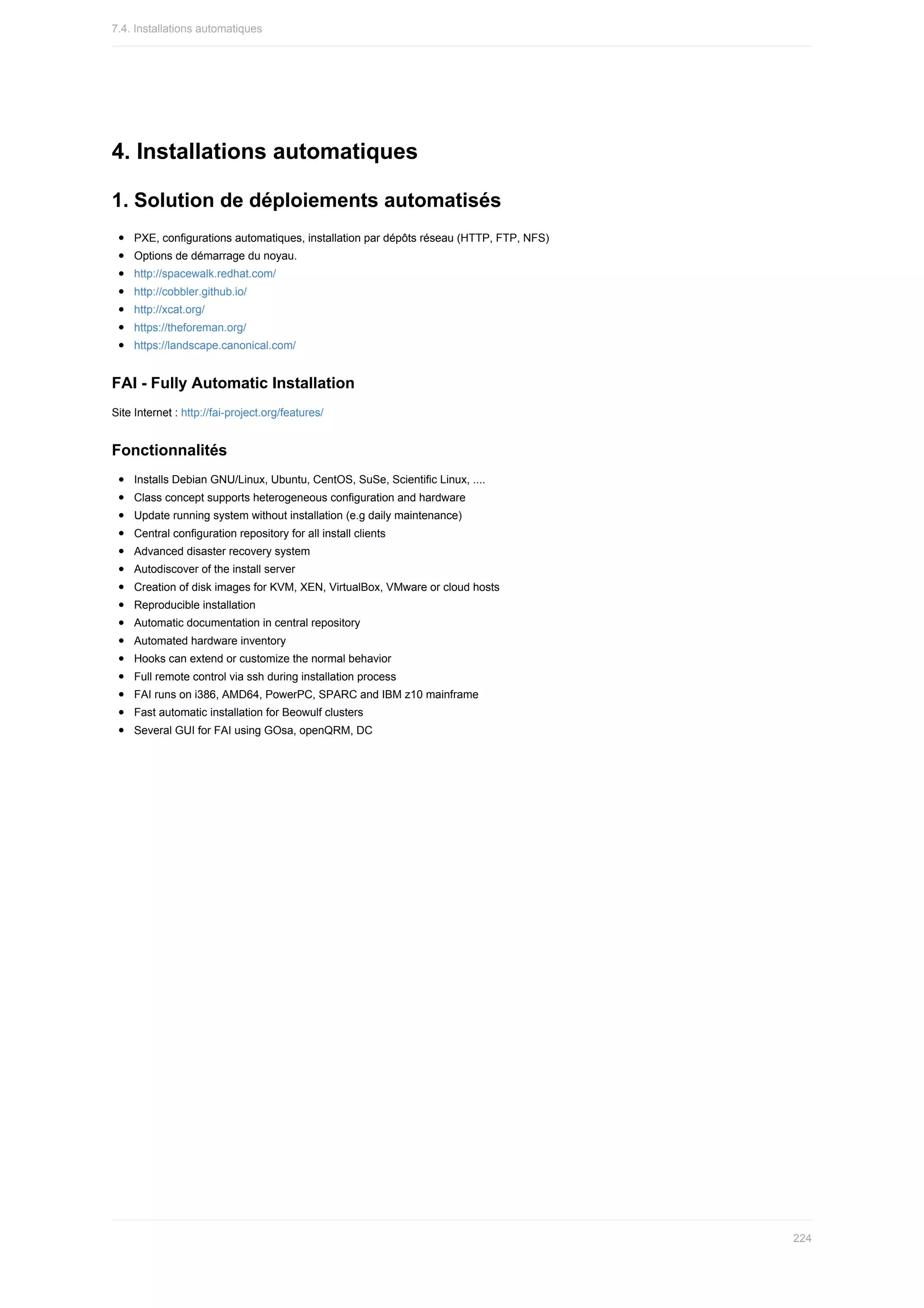 4.	Installations	automatiques
1.	Solution	de	déploiements	automatisés
PXE,	configurations	automatiques,	installation	par	dépôts	réseau	(HTTP,	FTP,	NFS)
Options	de	démarrage	du	noyau.
http://spacewalk.redhat.com/
http://cobbler.github.io/
http://xcat.org/
https://theforeman.org/
https://landscape.canonical.com/
FAI	-	Fully	Automatic	Installation
Site	Internet	:	http://fai-project.org/features/
Fonctionnalités
Installs	Debian	GNU/Linux,	Ubuntu,	CentOS,	SuSe,	Scientific	Linux,	....
Class	concept	supports	heterogeneous	configuration	and	hardware
Update	running	system	without	installation	(e.g	daily	maintenance)
Central	configuration	repository	for	all	install	clients
Advanced	disaster	recovery	system
Autodiscover	of	the	install	server
Creation	of	disk	images	for	KVM,	XEN,	VirtualBox,	VMware	or	cloud	hosts
Reproducible	installation
Automatic	documentation	in	central	repository
Automated	hardware	inventory
Hooks	can	extend	or	customize	the	normal	behavior
Full	remote	control	via	ssh	during	installation	process
FAI	runs	on	i386,	AMD64,	PowerPC,	SPARC	and	IBM	z10	mainframe
Fast	automatic	installation	for	Beowulf	clusters
Several	GUI	for	FAI	using	GOsa,	openQRM,	DC
7.4.	Installations	automatiques
224
 