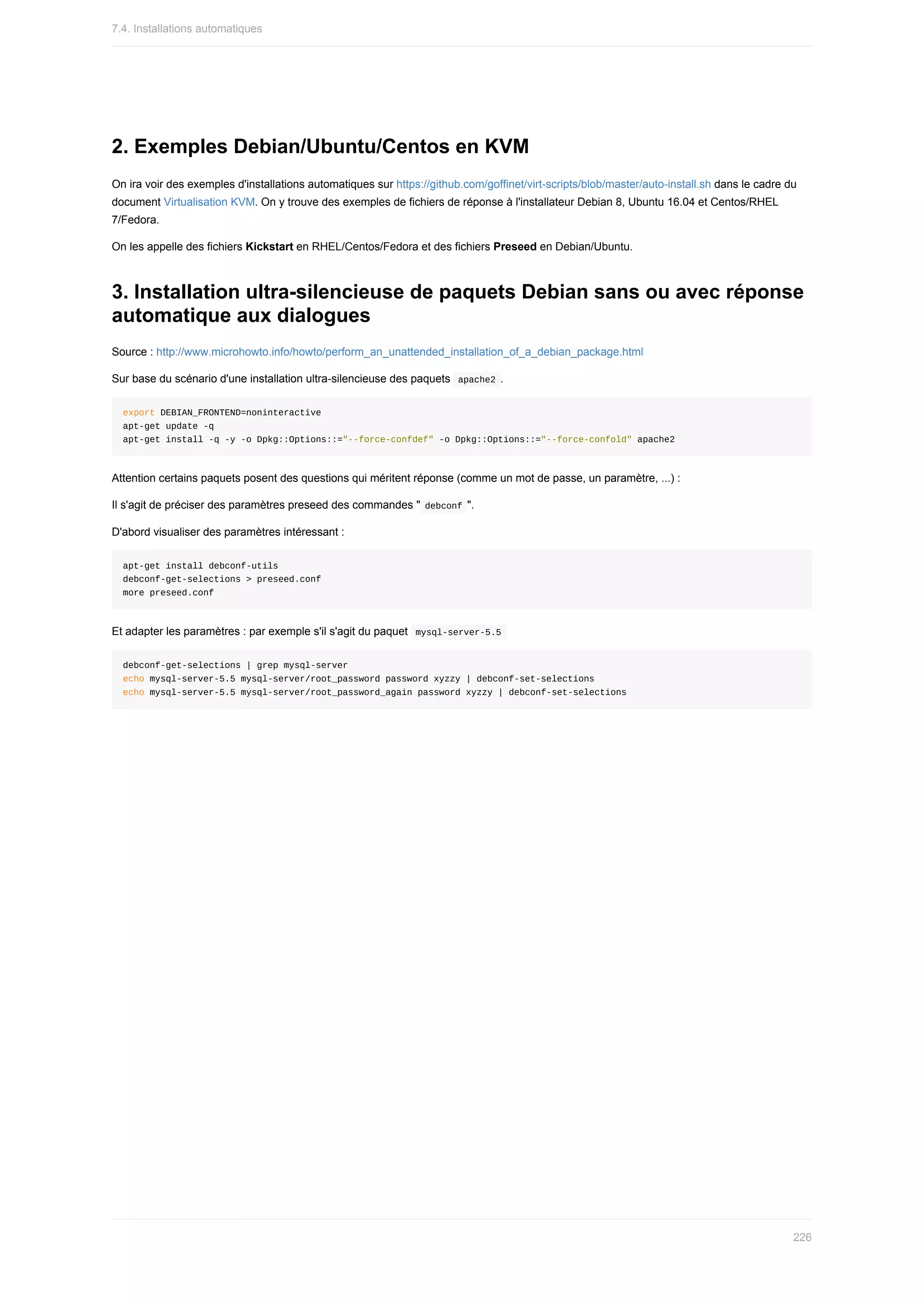 2.	Exemples	Debian/Ubuntu/Centos	en	KVM
On	ira	voir	des	exemples	d'installations	automatiques	sur	https://github.com/goffinet/virt-scripts/blob/master/auto-install.sh	dans	le	cadre	du
document	Virtualisation	KVM.	On	y	trouve	des	exemples	de	fichiers	de	réponse	à	l'installateur	Debian	8,	Ubuntu	16.04	et	Centos/RHEL
7/Fedora.
On	les	appelle	des	fichiers	Kickstart	en	RHEL/Centos/Fedora	et	des	fichiers	Preseed	en	Debian/Ubuntu.
3.	Installation	ultra-silencieuse	de	paquets	Debian	sans	ou	avec	réponse
automatique	aux	dialogues
Source	:	http://www.microhowto.info/howto/perform_an_unattended_installation_of_a_debian_package.html
Sur	base	du	scénario	d'une	installation	ultra-silencieuse	des	paquets		
apache2	.
export	DEBIAN_FRONTEND=noninteractive
apt-get	update	-q
apt-get	install	-q	-y	-o	Dpkg::Options::="--force-confdef"	-o	Dpkg::Options::="--force-confold"	apache2
Attention	certains	paquets	posent	des	questions	qui	méritent	réponse	(comme	un	mot	de	passe,	un	paramètre,	...)	:
Il	s'agit	de	préciser	des	paramètres	preseed	des	commandes	"	
debconf	".
D'abord	visualiser	des	paramètres	intéressant	:
apt-get	install	debconf-utils
debconf-get-selections	>	preseed.conf
more	preseed.conf
Et	adapter	les	paramètres	:	par	exemple	s'il	s'agit	du	paquet		
mysql-server-5.5	
debconf-get-selections	|	grep	mysql-server
echo	mysql-server-5.5	mysql-server/root_password	password	xyzzy	|	debconf-set-selections
echo	mysql-server-5.5	mysql-server/root_password_again	password	xyzzy	|	debconf-set-selections
7.4.	Installations	automatiques
226
 