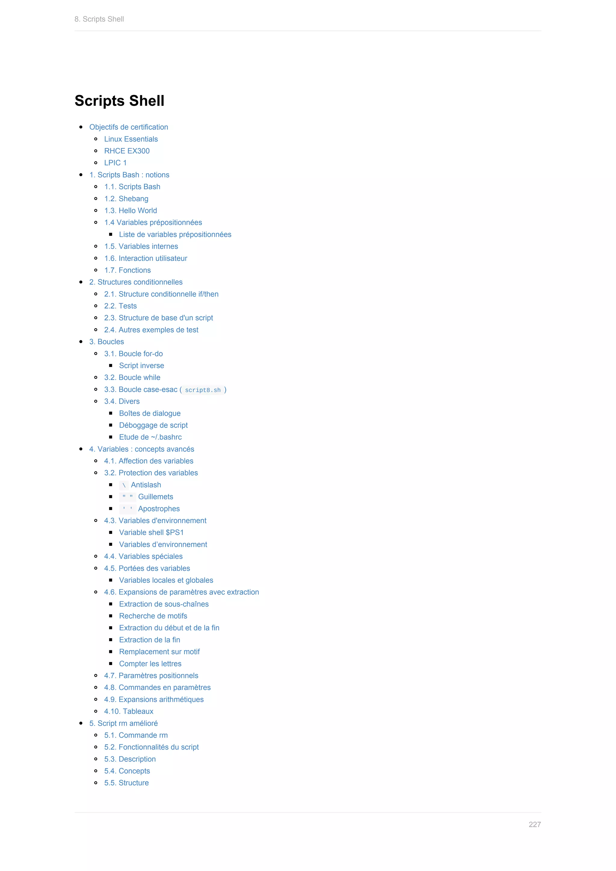 Scripts	Shell
Objectifs	de	certification
Linux	Essentials
RHCE	EX300
LPIC	1
1.	Scripts	Bash	:	notions
1.1.	Scripts	Bash
1.2.	Shebang
1.3.	Hello	World
1.4	Variables	prépositionnées
Liste	de	variables	prépositionnées
1.5.	Variables	internes
1.6.	Interaction	utilisateur
1.7.	Fonctions
2.	Structures	conditionnelles
2.1.	Structure	conditionnelle	if/then
2.2.	Tests
2.3.	Structure	de	base	d'un	script
2.4.	Autres	exemples	de	test
3.	Boucles
3.1.	Boucle	for-do
Script	inverse
3.2.	Boucle	while
3.3.	Boucle	case-esac	(	
script8.sh	)
3.4.	Divers
Boîtes	de	dialogue
Déboggage	de	script
Etude	de	~/.bashrc
4.	Variables	:	concepts	avancés
4.1.	Affection	des	variables
3.2.	Protection	des	variables
	
		Antislash
	
"	"		Guillemets
	
'	'		Apostrophes
4.3.	Variables	d'environnement
Variable	shell	$PS1
Variables	d’environnement
4.4.	Variables	spéciales
4.5.	Portées	des	variables
Variables	locales	et	globales
4.6.	Expansions	de	paramètres	avec	extraction
Extraction	de	sous-chaînes
Recherche	de	motifs
Extraction	du	début	et	de	la	fin
Extraction	de	la	fin
Remplacement	sur	motif
Compter	les	lettres
4.7.	Paramètres	positionnels
4.8.	Commandes	en	paramètres
4.9.	Expansions	arithmétiques
4.10.	Tableaux
5.	Script	rm	amélioré
5.1.	Commande	rm
5.2.	Fonctionnalités	du	script
5.3.	Description
5.4.	Concepts
5.5.	Structure
8.	Scripts	Shell
227
 