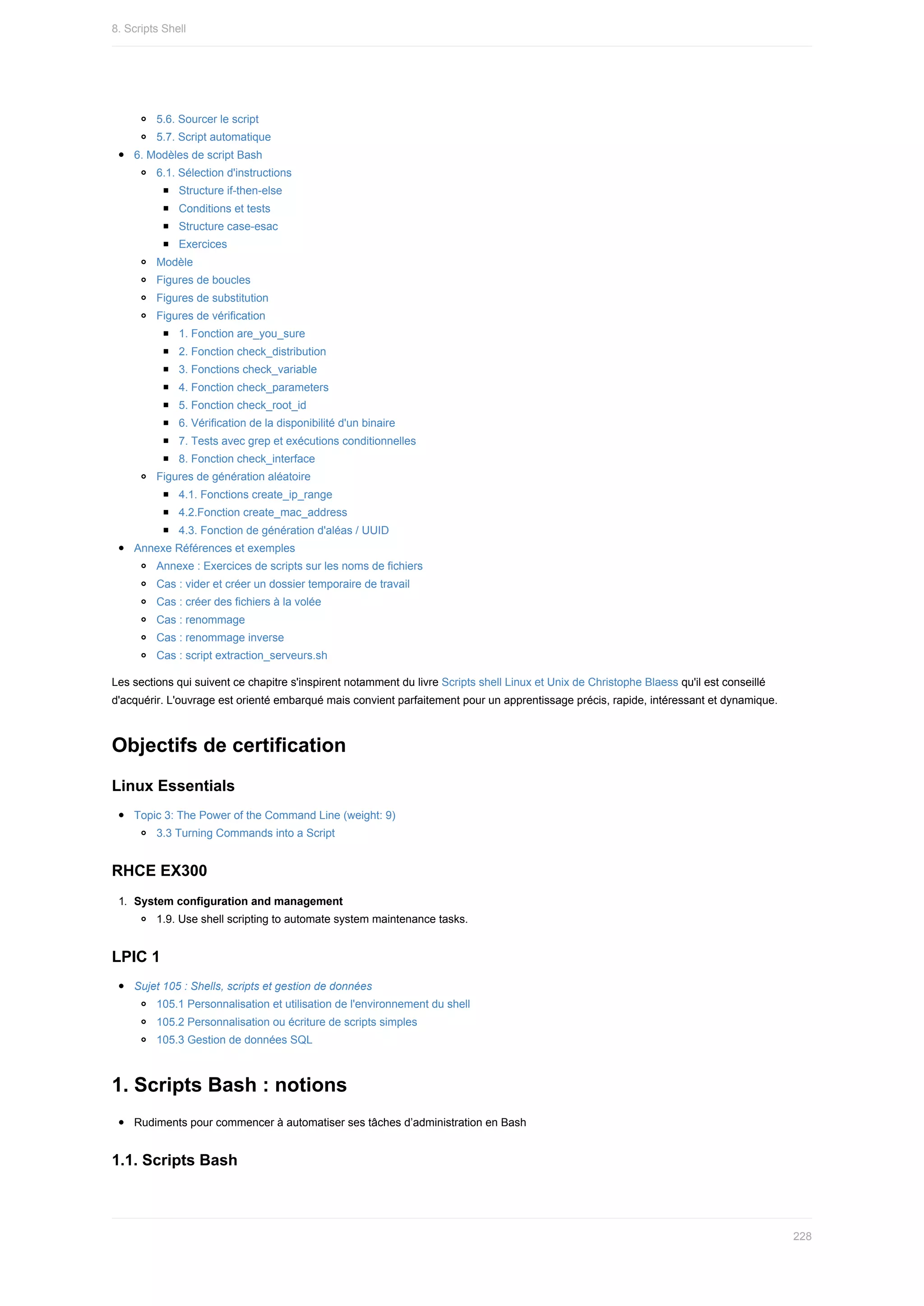 5.6.	Sourcer	le	script
5.7.	Script	automatique
6.	Modèles	de	script	Bash
6.1.	Sélection	d'instructions
Structure	if-then-else
Conditions	et	tests
Structure	case-esac
Exercices
Modèle
Figures	de	boucles
Figures	de	substitution
Figures	de	vérification
1.	Fonction	are_you_sure
2.	Fonction	check_distribution
3.	Fonctions	check_variable
4.	Fonction	check_parameters
5.	Fonction	check_root_id
6.	Vérification	de	la	disponibilité	d'un	binaire
7.	Tests	avec	grep	et	exécutions	conditionnelles
8.	Fonction	check_interface
Figures	de	génération	aléatoire
4.1.	Fonctions	create_ip_range
4.2.Fonction	create_mac_address
4.3.	Fonction	de	génération	d'aléas	/	UUID
Annexe	Références	et	exemples
Annexe	:	Exercices	de	scripts	sur	les	noms	de	fichiers
Cas	:	vider	et	créer	un	dossier	temporaire	de	travail
Cas	:	créer	des	fichiers	à	la	volée
Cas	:	renommage
Cas	:	renommage	inverse
Cas	:	script	extraction_serveurs.sh
Les	sections	qui	suivent	ce	chapitre	s'inspirent	notamment	du	livre	Scripts	shell	Linux	et	Unix	de	Christophe	Blaess	qu'il	est	conseillé
d'acquérir.	L'ouvrage	est	orienté	embarqué	mais	convient	parfaitement	pour	un	apprentissage	précis,	rapide,	intéressant	et	dynamique.
Objectifs	de	certification
Linux	Essentials
Topic	3:	The	Power	of	the	Command	Line	(weight:	9)
3.3	Turning	Commands	into	a	Script
RHCE	EX300
1.	 System	configuration	and	management
1.9.	Use	shell	scripting	to	automate	system	maintenance	tasks.
LPIC	1
Sujet	105	:	Shells,	scripts	et	gestion	de	données
105.1	Personnalisation	et	utilisation	de	l'environnement	du	shell
105.2	Personnalisation	ou	écriture	de	scripts	simples
105.3	Gestion	de	données	SQL
1.	Scripts	Bash	:	notions
Rudiments	pour	commencer	à	automatiser	ses	tâches	d’administration	en	Bash
1.1.	Scripts	Bash
8.	Scripts	Shell
228
 