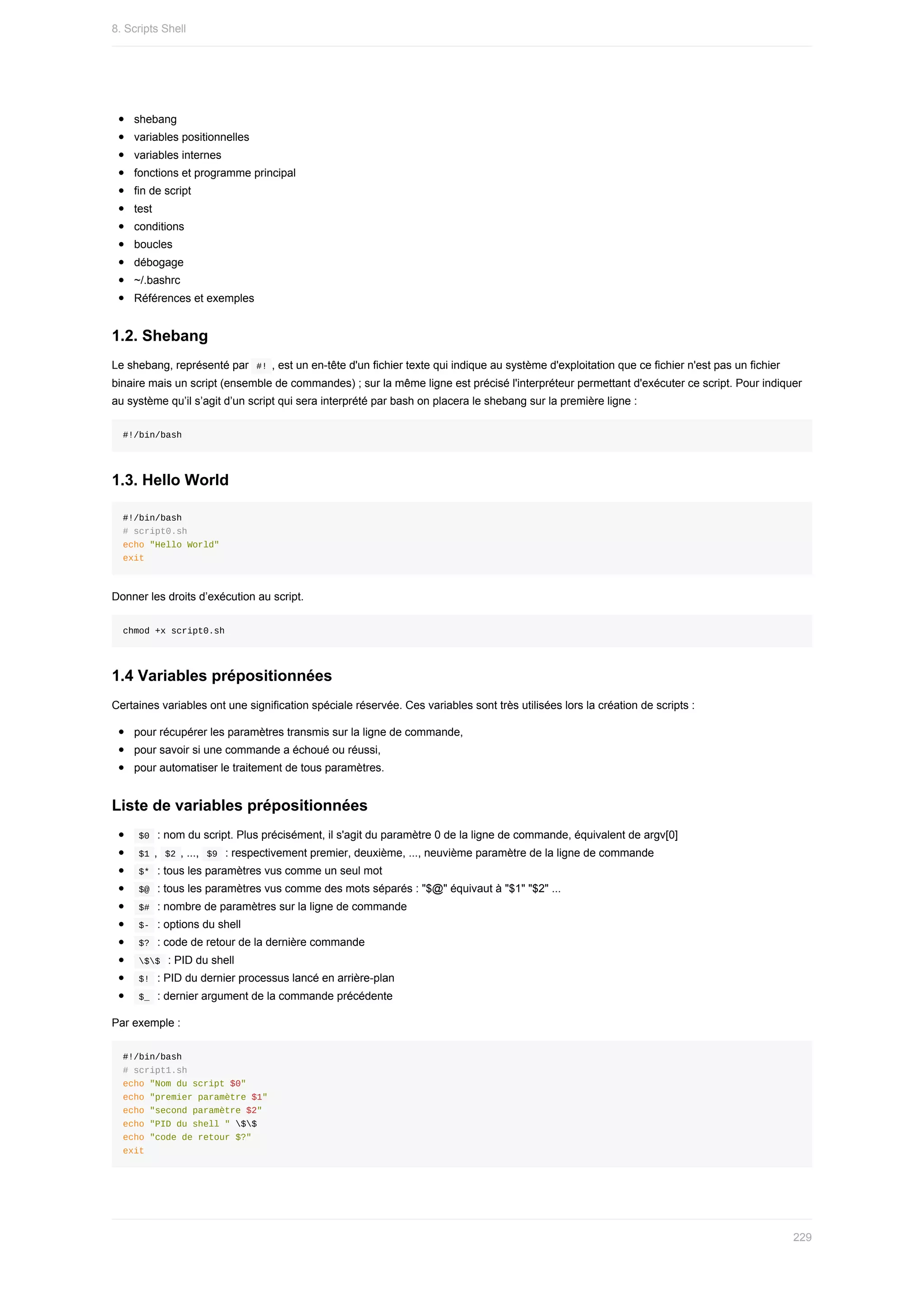 shebang
variables	positionnelles
variables	internes
fonctions	et	programme	principal
fin	de	script
test
conditions
boucles
débogage
~/.bashrc
Références	et	exemples
1.2.	Shebang
Le	shebang,	représenté	par		
#!	,	est	un	en-tête	d'un	fichier	texte	qui	indique	au	système	d'exploitation	que	ce	fichier	n'est	pas	un	fichier
binaire	mais	un	script	(ensemble	de	commandes)	;	sur	la	même	ligne	est	précisé	l'interpréteur	permettant	d'exécuter	ce	script.	Pour	indiquer
au	système	qu’il	s’agit	d’un	script	qui	sera	interprété	par	bash	on	placera	le	shebang	sur	la	première	ligne	:
#!/bin/bash
1.3.	Hello	World
#!/bin/bash
#	script0.sh
echo	"Hello	World"
exit
Donner	les	droits	d’exécution	au	script.
chmod	+x	script0.sh
1.4	Variables	prépositionnées
Certaines	variables	ont	une	signification	spéciale	réservée.	Ces	variables	sont	très	utilisées	lors	la	création	de	scripts	:
pour	récupérer	les	paramètres	transmis	sur	la	ligne	de	commande,
pour	savoir	si	une	commande	a	échoué	ou	réussi,
pour	automatiser	le	traitement	de	tous	paramètres.
Liste	de	variables	prépositionnées
	
$0		:	nom	du	script.	Plus	précisément,	il	s'agit	du	paramètre	0	de	la	ligne	de	commande,	équivalent	de	argv[0]
	
$1	,		
$2	,	...,		$9		:	respectivement	premier,	deuxième,	...,	neuvième	paramètre	de	la	ligne	de	commande
	
$*		:	tous	les	paramètres	vus	comme	un	seul	mot
	
$@		:	tous	les	paramètres	vus	comme	des	mots	séparés	:	"$@"	équivaut	à	"$1"	"$2"	...
	
$#		:	nombre	de	paramètres	sur	la	ligne	de	commande
	
$-		:	options	du	shell
	
$?		:	code	de	retour	de	la	dernière	commande
	
$$		:	PID	du	shell
	
$!		:	PID	du	dernier	processus	lancé	en	arrière-plan
	
$_		:	dernier	argument	de	la	commande	précédente
Par	exemple	:
#!/bin/bash
#	script1.sh
echo	"Nom	du	script	$0"
echo	"premier	paramètre	$1"
echo	"second	paramètre	$2"
echo	"PID	du	shell	"	$$
echo	"code	de	retour	$?"
exit
8.	Scripts	Shell
229
 