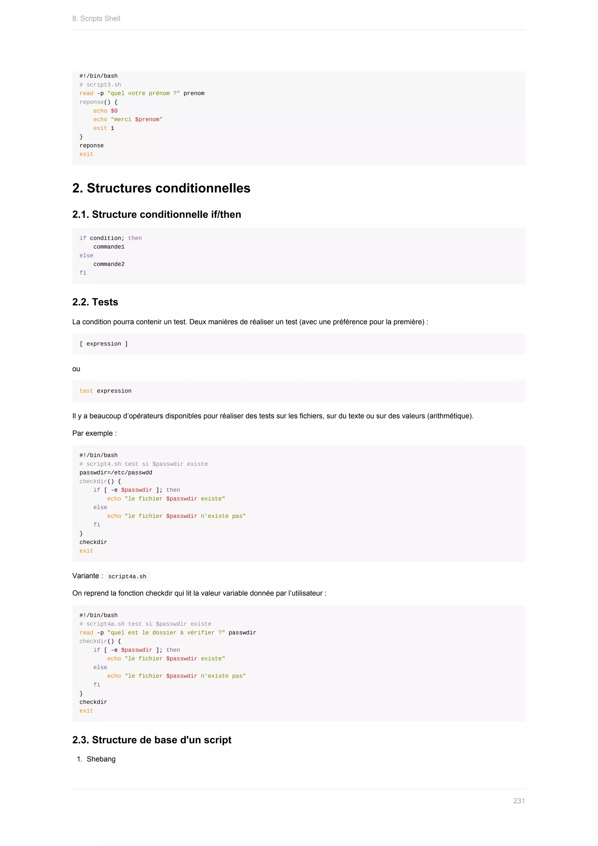 #!/bin/bash
#	script3.sh
read	-p	"quel	votre	prénom	?"	prenom
reponse()	{
				echo	$0
				echo	"merci	$prenom"
				exit	1
}
reponse
exit
2.	Structures	conditionnelles
2.1.	Structure	conditionnelle	if/then
if	condition;	then
				commande1
else
				commande2
fi
2.2.	Tests
La	condition	pourra	contenir	un	test.	Deux	manières	de	réaliser	un	test	(avec	une	préférence	pour	la	première)	:
[	expression	]
ou
test	expression
Il	y	a	beaucoup	d’opérateurs	disponibles	pour	réaliser	des	tests	sur	les	fichiers,	sur	du	texte	ou	sur	des	valeurs	(arithmétique).
Par	exemple	:
#!/bin/bash
#	script4.sh	test	si	$passwdir	existe
passwdir=/etc/passwdd
checkdir()	{
				if	[	-e	$passwdir	];	then
								echo	"le	fichier	$passwdir	existe"
				else
								echo	"le	fichier	$passwdir	n'existe	pas"
				fi
}
checkdir
exit
Variante	:		
script4a.sh	
On	reprend	la	fonction	checkdir	qui	lit	la	valeur	variable	donnée	par	l’utilisateur	:
#!/bin/bash
#	script4a.sh	test	si	$passwdir	existe
read	-p	"quel	est	le	dossier	à	vérifier	?"	passwdir
checkdir()	{
				if	[	-e	$passwdir	];	then
								echo	"le	fichier	$passwdir	existe"
				else
								echo	"le	fichier	$passwdir	n'existe	pas"
				fi
}
checkdir
exit
2.3.	Structure	de	base	d'un	script
1.	 Shebang
8.	Scripts	Shell
231
 