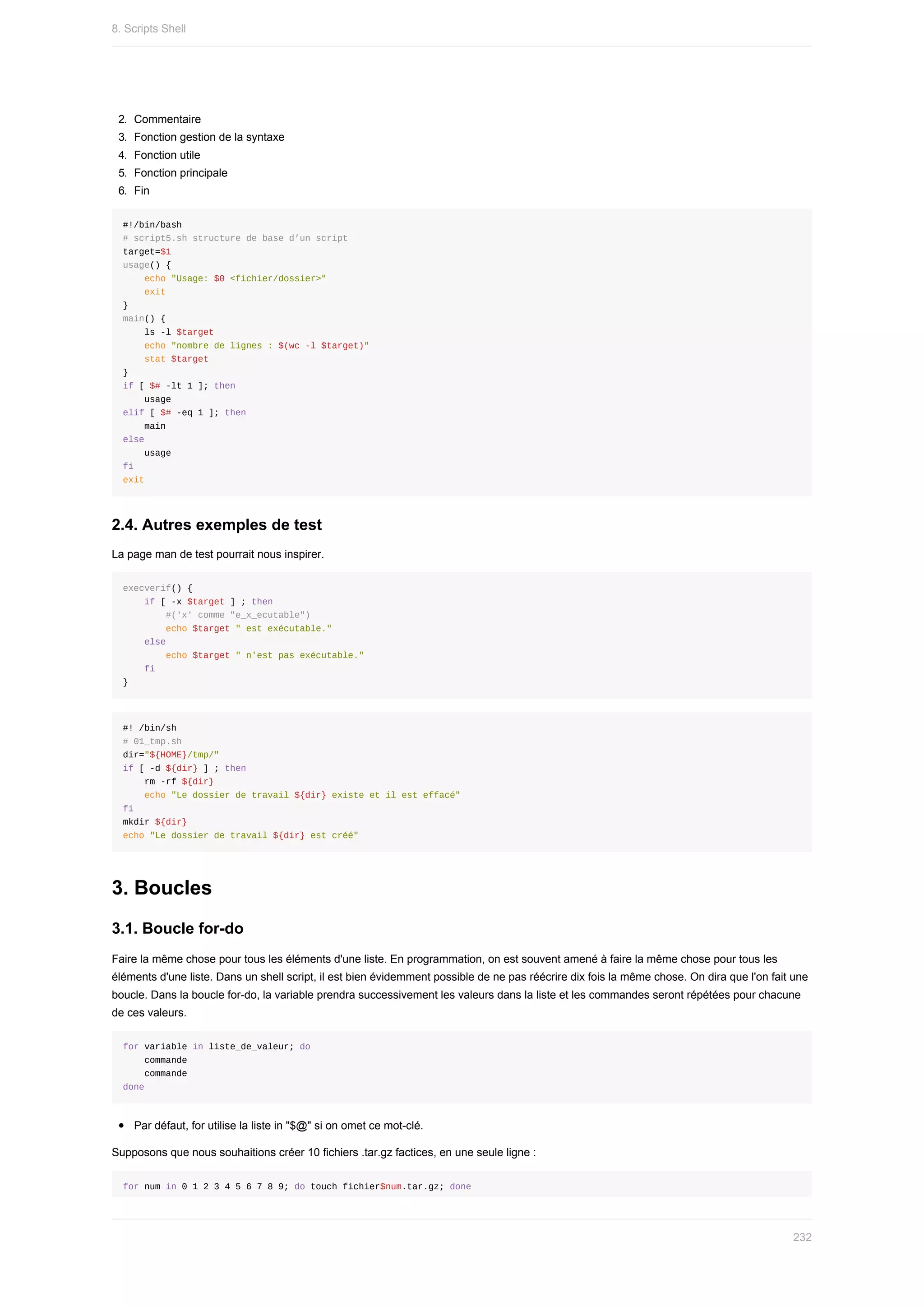 2.	 Commentaire
3.	 Fonction	gestion	de	la	syntaxe
4.	 Fonction	utile
5.	 Fonction	principale
6.	 Fin
#!/bin/bash
#	script5.sh	structure	de	base	d’un	script
target=$1
usage()	{
				echo	"Usage:	$0	<fichier/dossier>"
				exit
}
main()	{
				ls	-l	$target
				echo	"nombre	de	lignes	:	$(wc	-l	$target)"
				stat	$target
}
if	[	$#	-lt	1	];	then
				usage
elif	[	$#	-eq	1	];	then
				main
else
				usage
fi
exit
2.4.	Autres	exemples	de	test
La	page	man	de	test	pourrait	nous	inspirer.
execverif()	{
				if	[	-x	$target	]	;	then
								#('x'	comme	"e_x_ecutable")
								echo	$target	"	est	exécutable."
				else				
								echo	$target	"	n'est	pas	exécutable."
				fi
}
#!	/bin/sh
#	01_tmp.sh
dir="${HOME}/tmp/"
if	[	-d	${dir}	]	;	then
				rm	-rf	${dir}
				echo	"Le	dossier	de	travail	${dir}	existe	et	il	est	effacé"
fi				
mkdir	${dir}
echo	"Le	dossier	de	travail	${dir}	est	créé"
3.	Boucles
3.1.	Boucle	for-do
Faire	la	même	chose	pour	tous	les	éléments	d'une	liste.	En	programmation,	on	est	souvent	amené	à	faire	la	même	chose	pour	tous	les
éléments	d'une	liste.	Dans	un	shell	script,	il	est	bien	évidemment	possible	de	ne	pas	réécrire	dix	fois	la	même	chose.	On	dira	que	l'on	fait	une
boucle.	Dans	la	boucle	for-do,	la	variable	prendra	successivement	les	valeurs	dans	la	liste	et	les	commandes	seront	répétées	pour	chacune
de	ces	valeurs.
for	variable	in	liste_de_valeur;	do
				commande
				commande
done
Par	défaut,	for	utilise	la	liste	in	"$@"	si	on	omet	ce	mot-clé.
Supposons	que	nous	souhaitions	créer	10	fichiers	.tar.gz	factices,	en	une	seule	ligne	:
for	num	in	0	1	2	3	4	5	6	7	8	9;	do	touch	fichier$num.tar.gz;	done
8.	Scripts	Shell
232
 