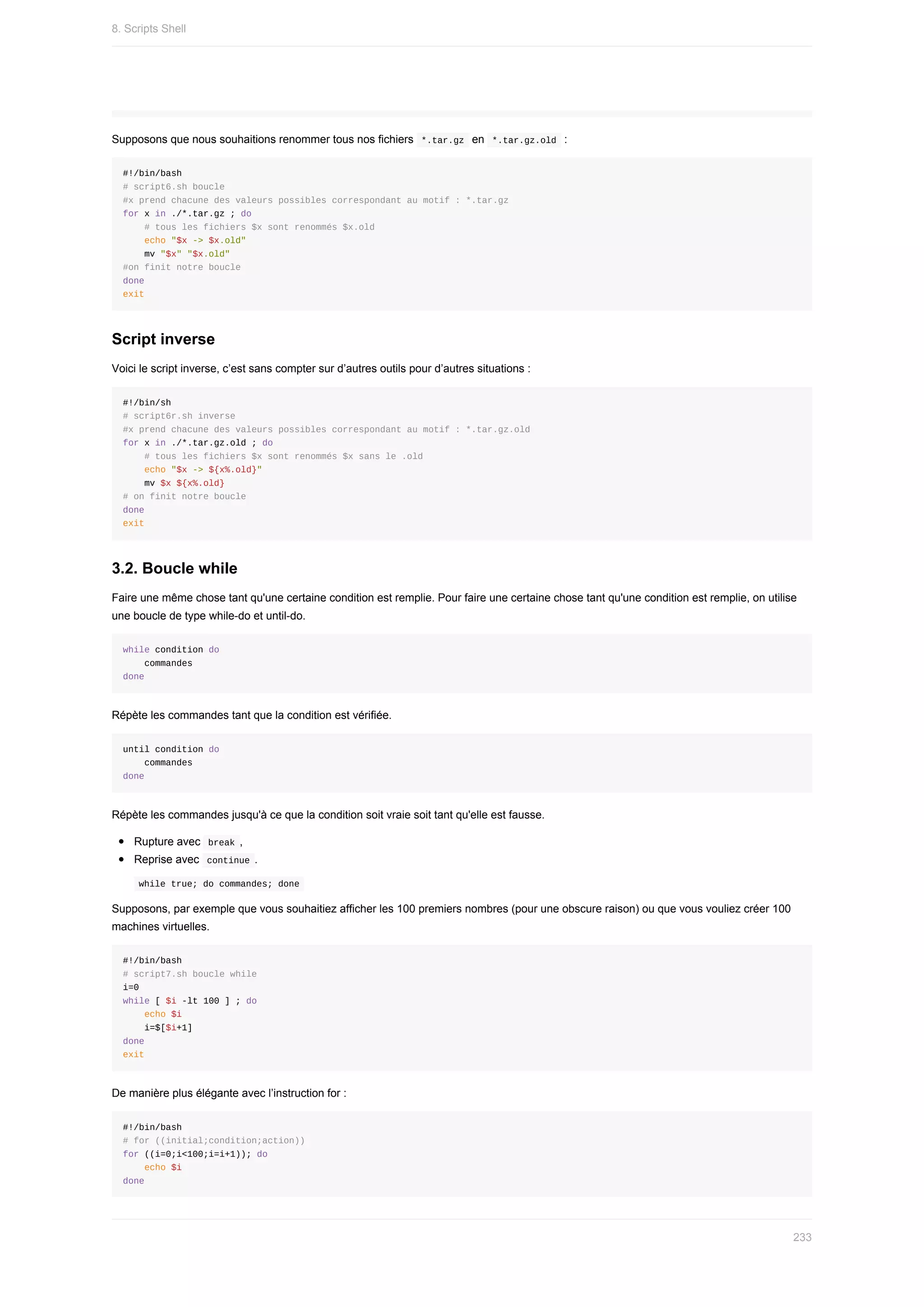Supposons	que	nous	souhaitions	renommer	tous	nos	fichiers		
*.tar.gz		en		
*.tar.gz.old		:
#!/bin/bash
#	script6.sh	boucle
#x	prend	chacune	des	valeurs	possibles	correspondant	au	motif	:	*.tar.gz
for	x	in	./*.tar.gz	;	do
				#	tous	les	fichiers	$x	sont	renommés	$x.old
				echo	"$x	->	$x.old"
				mv	"$x"	"$x.old"
#on	finit	notre	boucle
done
exit
Script	inverse
Voici	le	script	inverse,	c’est	sans	compter	sur	d’autres	outils	pour	d’autres	situations	:
#!/bin/sh
#	script6r.sh	inverse
#x	prend	chacune	des	valeurs	possibles	correspondant	au	motif	:	*.tar.gz.old
for	x	in	./*.tar.gz.old	;	do
				#	tous	les	fichiers	$x	sont	renommés	$x	sans	le	.old
				echo	"$x	->	${x%.old}"
				mv	$x	${x%.old}
#	on	finit	notre	boucle
done
exit
3.2.	Boucle	while
Faire	une	même	chose	tant	qu'une	certaine	condition	est	remplie.	Pour	faire	une	certaine	chose	tant	qu'une	condition	est	remplie,	on	utilise
une	boucle	de	type	while-do	et	until-do.
while	condition	do
				commandes
done
Répète	les	commandes	tant	que	la	condition	est	vérifiée.
until	condition	do
				commandes
done
Répète	les	commandes	jusqu'à	ce	que	la	condition	soit	vraie	soit	tant	qu'elle	est	fausse.
Rupture	avec		
break	,
Reprise	avec		
continue	.
	
while	true;	do	commandes;	done	
Supposons,	par	exemple	que	vous	souhaitiez	afficher	les	100	premiers	nombres	(pour	une	obscure	raison)	ou	que	vous	vouliez	créer	100
machines	virtuelles.
#!/bin/bash
#	script7.sh	boucle	while
i=0
while	[	$i	-lt	100	]	;	do
				echo	$i
				i=$[$i+1]
done
exit
De	manière	plus	élégante	avec	l’instruction	for	:
#!/bin/bash
#	for	((initial;condition;action))
for	((i=0;i<100;i=i+1));	do
				echo	$i
done
8.	Scripts	Shell
233
 