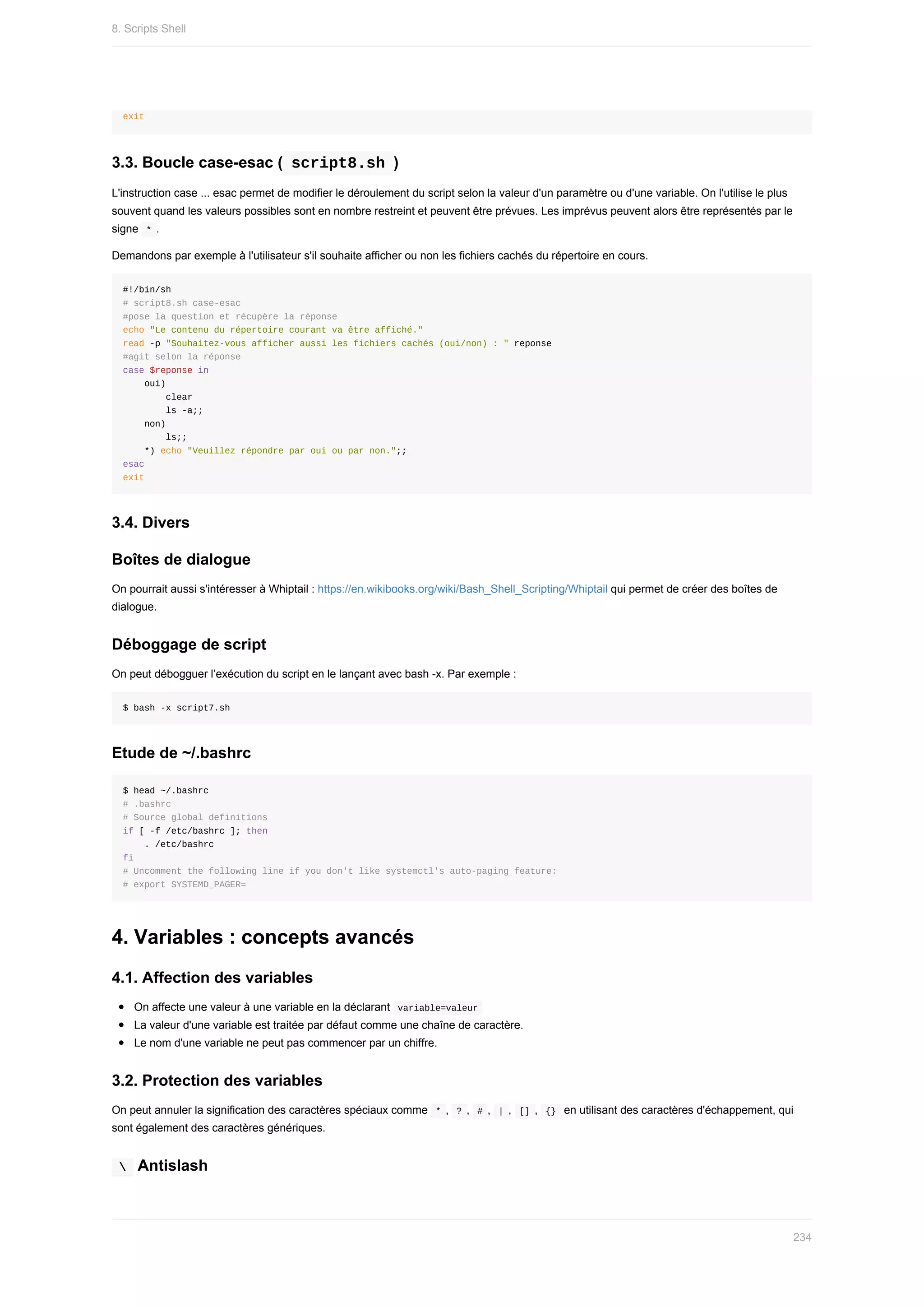 exit
3.3.	Boucle	case-esac	(	
script8.sh	)
L'instruction	case	...	esac	permet	de	modifier	le	déroulement	du	script	selon	la	valeur	d'un	paramètre	ou	d'une	variable.	On	l'utilise	le	plus
souvent	quand	les	valeurs	possibles	sont	en	nombre	restreint	et	peuvent	être	prévues.	Les	imprévus	peuvent	alors	être	représentés	par	le
signe		
*	.
Demandons	par	exemple	à	l'utilisateur	s'il	souhaite	afficher	ou	non	les	fichiers	cachés	du	répertoire	en	cours.
#!/bin/sh
#	script8.sh	case-esac
#pose	la	question	et	récupère	la	réponse
echo	"Le	contenu	du	répertoire	courant	va	être	affiché."
read	-p	"Souhaitez-vous	afficher	aussi	les	fichiers	cachés	(oui/non)	:	"	reponse
#agit	selon	la	réponse
case	$reponse	in
				oui)
								clear
								ls	-a;;
				non)
								ls;;
				*)	echo	"Veuillez	répondre	par	oui	ou	par	non.";;
esac
exit
3.4.	Divers
Boîtes	de	dialogue
On	pourrait	aussi	s'intéresser	à	Whiptail	:	https://en.wikibooks.org/wiki/Bash_Shell_Scripting/Whiptail	qui	permet	de	créer	des	boîtes	de
dialogue.
Déboggage	de	script
On	peut	débogguer	l’exécution	du	script	en	le	lançant	avec	bash	-x.	Par	exemple	:
$	bash	-x	script7.sh
Etude	de	~/.bashrc
$	head	~/.bashrc
#	.bashrc
#	Source	global	definitions
if	[	-f	/etc/bashrc	];	then
				.	/etc/bashrc
fi
#	Uncomment	the	following	line	if	you	don't	like	systemctl's	auto-paging	feature:
#	export	SYSTEMD_PAGER=
4.	Variables	:	concepts	avancés
4.1.	Affection	des	variables
On	affecte	une	valeur	à	une	variable	en	la	déclarant		
variable=valeur	
La	valeur	d'une	variable	est	traitée	par	défaut	comme	une	chaîne	de	caractère.
Le	nom	d'une	variable	ne	peut	pas	commencer	par	un	chiffre.
3.2.	Protection	des	variables
On	peut	annuler	la	signification	des	caractères	spéciaux	comme		
*	,		
?	,		#	,		|	,		[]	,		
{}		en	utilisant	des	caractères	d'échappement,	qui
sont	également	des	caractères	génériques.
	
		Antislash
8.	Scripts	Shell
234
 